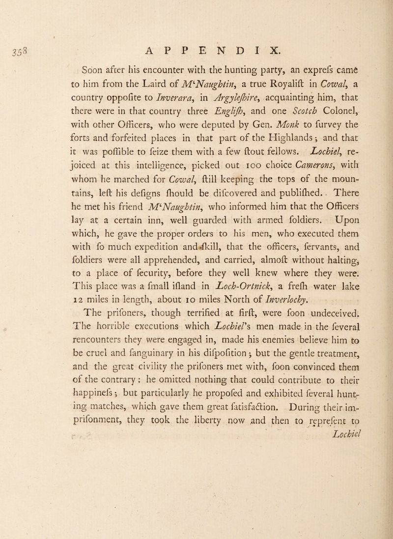 Soon after his encounter with the hunting party, an exprefs came to him from the Laird of Naught in y a true Royalift in Cowal, a country oppofite to Inverara, in Argylejhire, acquainting him, that there were in that country three Englijh, and one Scotch Colonel, with other Officers, who were deputed by Gen. Monk to furvey the forts and forfeited places in that part of the Highlands; and that it was poffible to feize them with a few (lout fellows. Lochiel, re¬ joiced at this intelligence, picked out 100 choice Camerons, with whom he marched for Cowal, (till keeping the tops of the moun¬ tains, left his defigns fhoulcl be difcovered and publifhed.. There he met his friend MQNaughtin, who informed him that the Officers lay at a certain inn, well guarded with armed foldiers. Upon which, he gave the proper orders to his men, who executed them with fo much expedition andifkill, that the officers, fervants, and foldiers were all apprehended, and carried, almoft without halting, to a place of fecurity, before they well knew where they were. This place was a fmall iftand in Loch-Ortnick, a freffi water lake 12 miles in length, about 10 miles North of Inverlochy. The prifoners, though terrified at firft, were foon undeceived. The horrible executions which Lochiel’s men made in the feveral rencounters they were engaged in, made his enemies believe him to be cruel and fanguinary in his difpofition ^ but the gentle treatment, and the great civility the prifoners met with, foon convinced them of the contrary : he omitted nothing that could contribute to their happinefs •, but particularly he propofed and exhibited feveral hunt¬ ing matches, which gave them great fatisfaflion. During their im- prifonment, they took the liberty now ,and then to represent to - , • Lochiel /