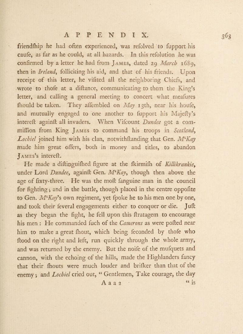 friendfhip he had often experienced, was refolded to fupport his caufe, as far as he could, at all hazards. In this refolution he was confirmed by a letter he had from James, dated 29 March 1689, then in Ireland, folliciting his aid, and that of his friends. Upon receipt of this letter, he vifited all the neighboring Chiefs, and wrote to thofe at a diftance, communicating to them the King's letter, and calling a general meeting to concert what meafures fhould be taken. They alfernbled on May 13th, near his houfe, and mutually engaged to one another to fupport his Majefty’s intereft againft all invaders. When Vifcount Dundee got a corn- million from King James to command his troops in Scotland, Lochiel joined him with his clan, notwithftanding that Gen. M‘Kay made him great offers, both in money and titles, to abandon James’s intereft. He made a diftinguifhed figure at the fkirmifh of Killikrankie, under Lord Dundee, againft Gen. M‘Kay, though then above the age of fixty-three. He was the moft fanguine man in the council for fighting-, and in the battle, though placed in the centre oppofite to Gen. McKay's own regiment, yet fpoke he to his men one by one, and took their feveral engagements either to conquer or die. Juft as they began the fight, he fell upon this ftratagem to encourage his men : He commanded fuch of the Camerons as were polled near him to make a great fhout, which being feconded by thofe who flood on the right and left, run quickly through the whole army, and was returned by the enemy. But the noife of the mufquets and cannon, with the echoing of the hills, made the Highlanders fancy that their fhouts were much louder and brifker than that of the enemy j and Lochiel cried out, “ Gentlemen, Take courage, the day A a a 2 GC is
