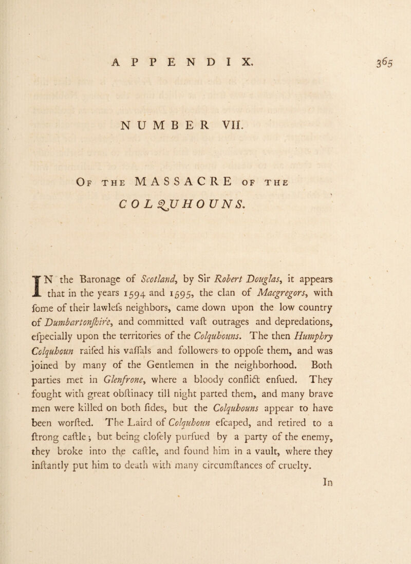 s APPENDIX, NUMBER VIE Of the MASSACRE of the COL $JJHO UNS. IN the Baronage of Scotland, by Sir Robert Douglas, it appears that in the years 1594 and 1595, the clan of Macgregors, with fome of their lawlefs neighbors, came down upon the low country of Dumb art onjhire, and committed vaft outrages and depredations, elpecially upon the territories of the Colquhouns. The then Humphry Colquhoun raifed his vaffals and followers to oppofe them, and was joined by many of the Gentlemen in the neighborhood. Both parties met in Glenfrone, where a bloody conflidt enfued. They fought with great obftinacy till night parted them, and many brave men were killed on both Tides, but the Colquhouns appear to have been worfled. The Laird of Colquhoun efcaped, and retired to a flrong cable; but being clofely purfued by a party of the enemy, they broke into the cable, and found him in a vault, where they inftantly put him to death with many circumftances of cruelty. 36 5 In