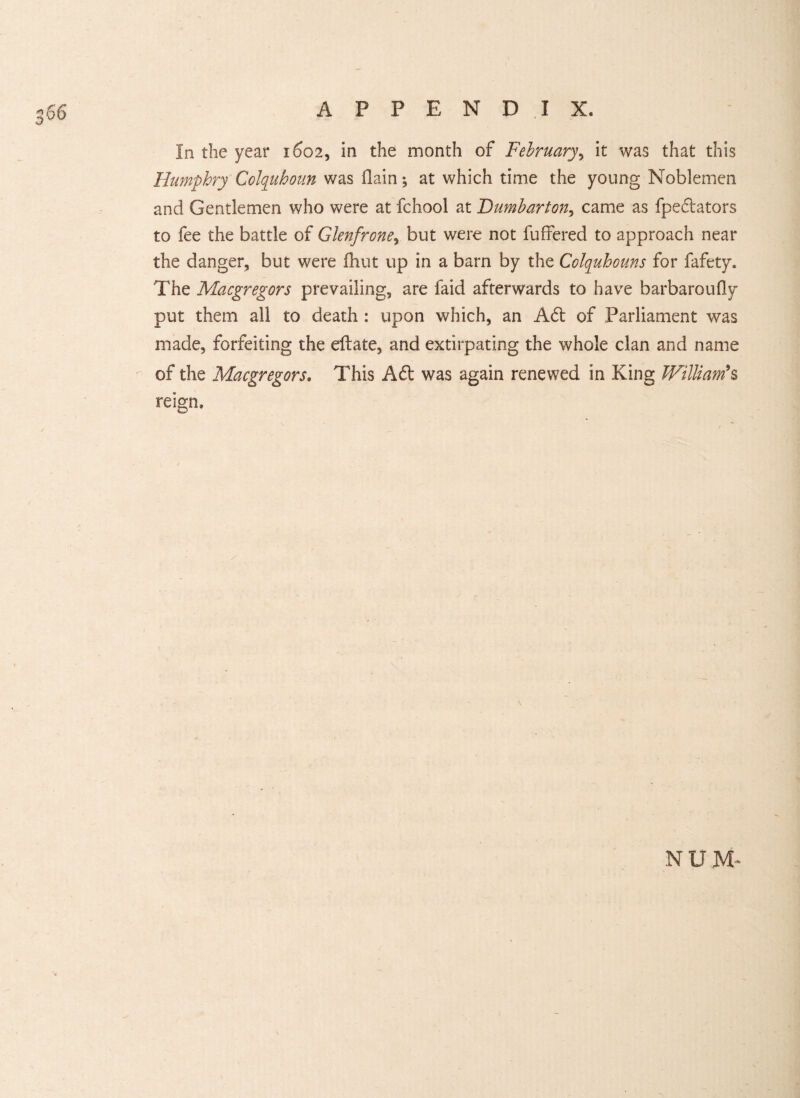 CO In the year 1602, in the month of February, it was that this Humphry Colquhoun was (lain; at which time the young Noblemen and Gentlemen who were at fchool at Dumbarton, came as fpedators to fee the battle of Glenfrone, but were not buffered to approach near the danger, but were fhut up in a barn by the Colquhouns for fafety. The Macgregors prevailing, are faid afterwards to have barbaroufly put them all to death : upon which, an Ad of Parliament was made, forfeiting the eftate, and extirpating the whole clan and name of the Macgregors. This Ad was again renewed in King William's reign. / NUM-