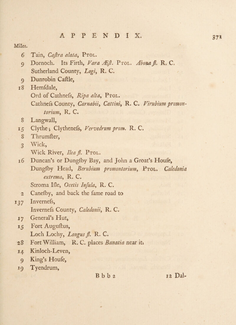Miles. 6 Tain, Cafira alata, Ptol. 9 Dornoch. Its Firth, Vara /Eft. Ptol. Abonafl, R. C. Sutherland County, Logi, R. C. 9 Dunrobin Caftle, 18 Hemfdale, Ord of Cathnefs, Ripa alt a, Ptol. Cathnefs County, Carnabii, Catting R. C. Virubium promon- torium, R, C. 8 Langwall, 15 Clythe; Clythenefs, Verve drum prom. R. C, 8 Thrumfter, 3 Wick, Wick River, Ilea fl. Ptol. 16 Duncan’s or Dungfby Bay, and John a Groat’s Houfe, Dungfby Head, Berubium promontorium, Ptol. Caledonia extrema, R. C. Stroma Ifie, Ocetis Infula, R. C. 2 Canefby, and back the fame road to 137 Invernefs, Invernefs County, Caledonii, R. C* 17 General’s Hut, 15 Fort Auguftus, Loch Lochy, Longus fl. R. C. 28 Fort William, R. C. places Banatia near its. 14 Kinloch-Leven, 9 King’s Houfe, 19 Tyendrum,