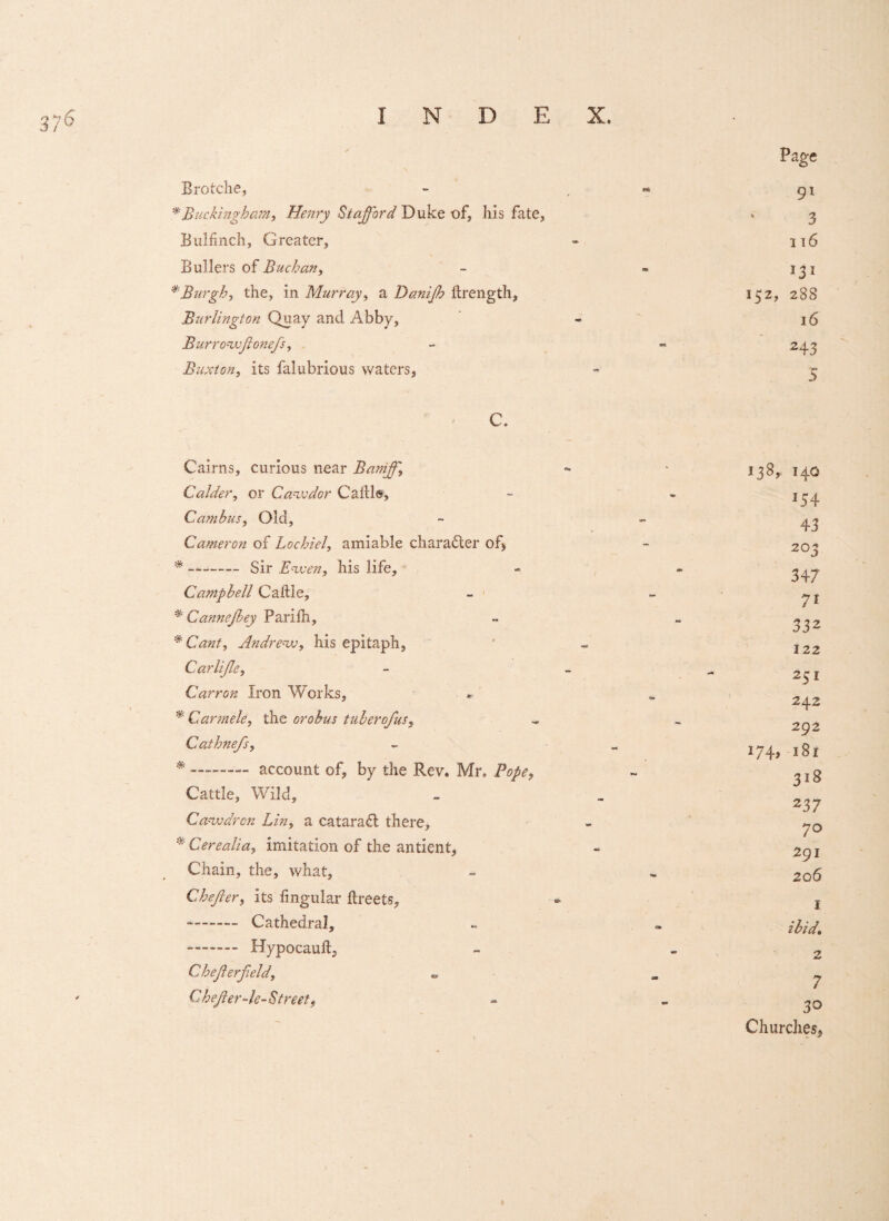 3;6 Brotche, * Buckingham, Henry Stafford Duke of, his fate, Bui finch, Greater, Bullers of Buchan, * Burgh, the, in Murray, a Danijh ftrength, Burlington Quay and Abby, Burrowji one/s, Buxton, its falubrious waters, C. Cairns, curious near Baniff, Calder, or Cawdor Cable, Cambus, Old, Cameron of Lochiel, amiable character of* * —-Sir Ewen, his life, Campbell Cable, * Cannejbey Parilh, * Cant, Andrew, his epitaph, Carlijle, Carr on Iron Works, * Carmele, the orobus tuberofus, Cathnefs, * - account of, by the Rev* Mr, Pope, Cattle, Wild, Caw dr on Lin, a catara£l there, * Cerealia, imitation of the antient, Chain, the, what, Chejler, its lingular breets, -- Cathedral, -- Hypocaub, Chefterfield, CheJlerAe-Street, 9* 3 116 131 152, 288 16 243 5 138, 140 J54 43 203 347 7i 332 122 251 242 292 i74> 181 318 237 70 291 206 1 ibid. 2 7 30 Churches, 1