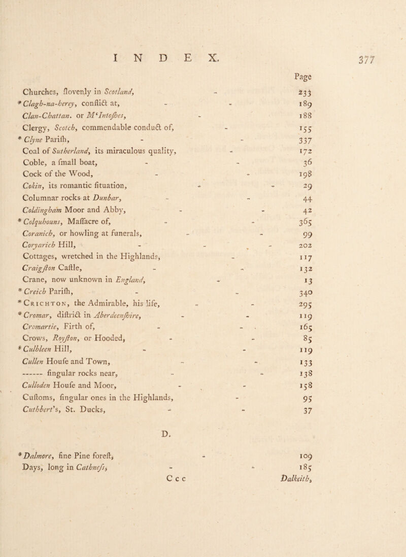 Page Churches, fievenly in Scotland, - 233 * Clagh-na-herey, conflict at, - 189 Clan-Chattan. or M6IntoJhes, - 188 Clergy, Scotch, commendable conduct of, - 155 * Clyne Parifh, - - 337 Coal of Sutherland, its miraculous quality, - 172 Coble, a fmall boat, - 36 Cock of the Wood, - - 198 Cokin, its romantic fituation, - 29 Columnar rocks at Dunbar, - 44 Coldingham Moor and Abby, - - 42 * Colquhouns, Malfacre of, - - 365 Coranich, or howling at funerals, - -99 Coryarich Hill, - 202 Cottages, wretched in the PIighlandsj - 117 Craigfion Caftle, - - 132 Crane, now unknown in England, - 13 * Creich Parifh, - _ 340 * Crichton, the Admirable, his life, - - 295 * Cromar, diftrict in Aberdeenjhire, - - 119 Cromartie, Firth of, - - 165 Crows, Royjlon, or Hooded, - - 85 * Culbleen Hill, - - 119 Cullen Ploule and Town, - - 133 - fmgular rocks near, - - 138 Culloden Houfe and Moor, - - 158 Cuftoms, fmgular ones in the Highlands, - 95 Cuthberds, St. Ducks, - - 37 \ D. *Dalmore, fine Pine forefi:^ - 109 Days, long in Cathnefsb - *■ 185 C c c Dalkeith, l *