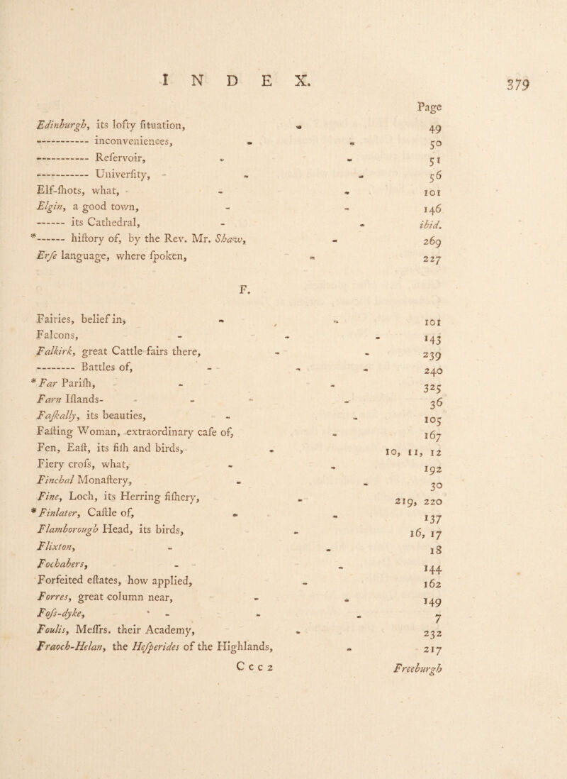 Edinburgh, its lofty fituation, - inconveniences, * - Refervoir, - Univerfity, - Elf-fhots, what, Elg in, a good town, -its Cathedral, * -hiftory of, by the Rev. Mr. Shaw, Erfe language, where fpoken, F. Fairies, belief in, Falcons, Falkirk, great Cattle fairs there, -Battles of, * Far Parifh, Fam Iflands- - Fajkally, its beauties. Falling Woman, extraordinary cafe of. Fen, Eail, its filh and birds. Fiery crols, what, Finchal Monaftery, Fine, Loch, its Herring fifhery, * Finlater, Caftle of, « Flamborough Head, its birds, Flixton, Fochabers, Forfeited eEates, how applied, Forres, great column near, Fofs-dyke, Foulis, Me/Trs. their Academy, Fraoch-Helan, the He/perides of the Highlands, C C c 2 .Page 49 50 51 56 101 146 ibid. 269 227 IOI H3 239 240 325 36 103 16- 10, 11, 12 192 30 219, 220 137 16, 17 18 H4 162 149 7 232 217 Freeburgb