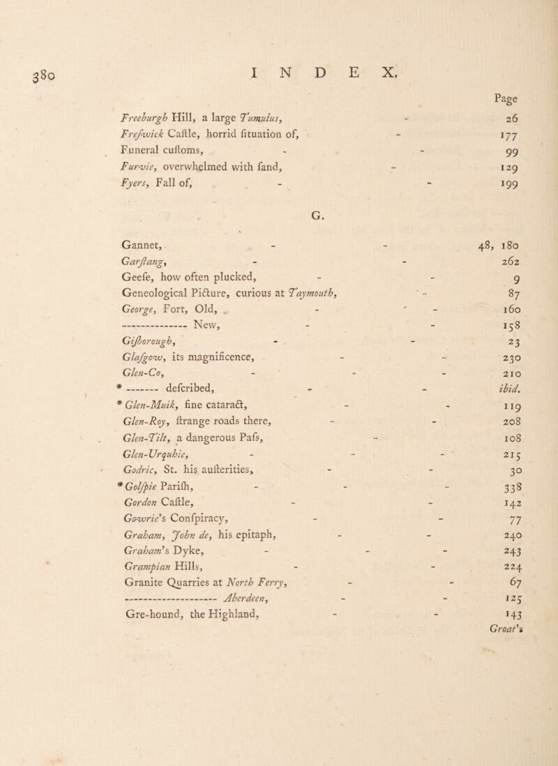 Page Freeburgh Hill, a large 'Tumulus, - 26 Frejwick Cattle, horrid fituation of, - 177 Funeral cuftoms, - -99 Fur-vie, overwhelmed with fand, - 129 Fyers, Fall of, - - 199 G. Gannet, - - 48, 180 GarJiang, - - 262 Geefe, how often plucked, - - 9 Geneological Picture, curious at Taymouth, ‘ ~ 87 George, Fort, Old, - ' 160 --- New, - - 158 Gijborough, - - - 23 Glafgo^w, its magnificence, - - 230 Glen-Go, - - - 210 * _- defcribed, - ~ ibid. # Glen-Muik, fine cataradt, - - 119 Glen-Roy, firange roads there, - - . 208 Glen-Tilt, a dangerous Pafs, - 108 Glen-Urquhie, - - - ' 215 Godric, St. his auilerities, - - 30 #Parilh, - - - 338 Gordon Cattle, - - 142 Gonvrie’s Confpiracy, - - 77 Graham, John de, his epitaph, - - 240 Graham’s Dyke, - - 243 Grampian Hills, - - 224 Granite Quarries at North Ferry, - 67 --_______ Aberdeen, - - 125 Gre-hound, the Highland, - - 143 Groat’s