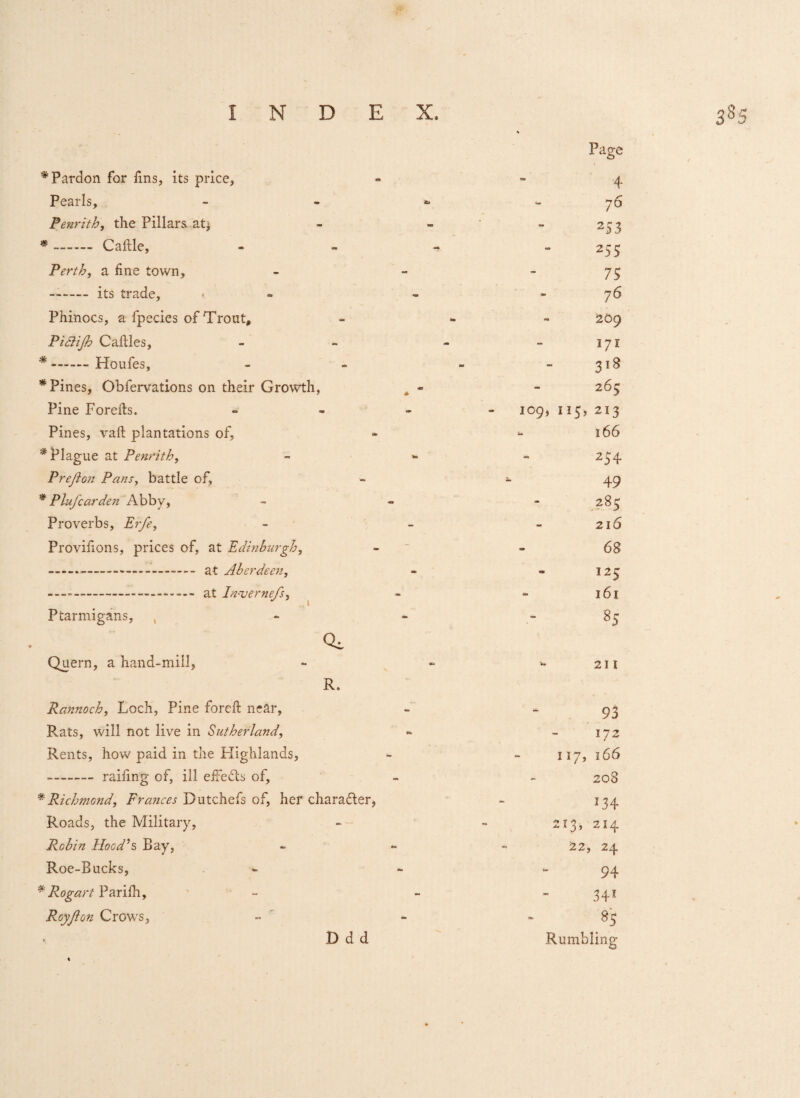 Page * Pardon for fins, its price, - 4 Pearls, ib - 76 Penrith, the Pillars at^ - - 253 *. Caftle, - a* 255 Perth, a line town. - - 75 - a*> 76 Phinocs, a fpecies of Trout, - - 209 Piftijh Caftles, - - 171 * —— Ploufes, «fc as - 3l8 * Pines, Obfervations on their Growth, - 265 Pine Forefts. * IO9, II5, 213 Pines, vaft plantations of. Urn - 166 * Plague at Penrith, - Prefto?! Pans, battle of, - — 49 * P lufear den Abby, - - 285 Proverbs, Erfe, - - 216 Provilions, prices of, at Edinburgh, - - 68 mm - 125 - - 161 Ptarmigans, , •m - % Qi Quern, a hand-mill, - Vs 211 R. Rannoch, Loch, Pine foreft near, - - 93 R.ats, will not live in Sutherland, - 172 Rents, how paid in the Highlands, - 117, 166 -railing of, ill effects of. - - 208 * Richmond, Frances Dutchefs of, her character, - *34 Roads, the Military, - - 213, 214 Robin Hood’s Bay, 4m 22 » 24 Roe-Bucks, - - 94 * Rogart Parilh, - ~ 341 Roy ft on Crows, mm tm 8S Ddd Rumbling ♦