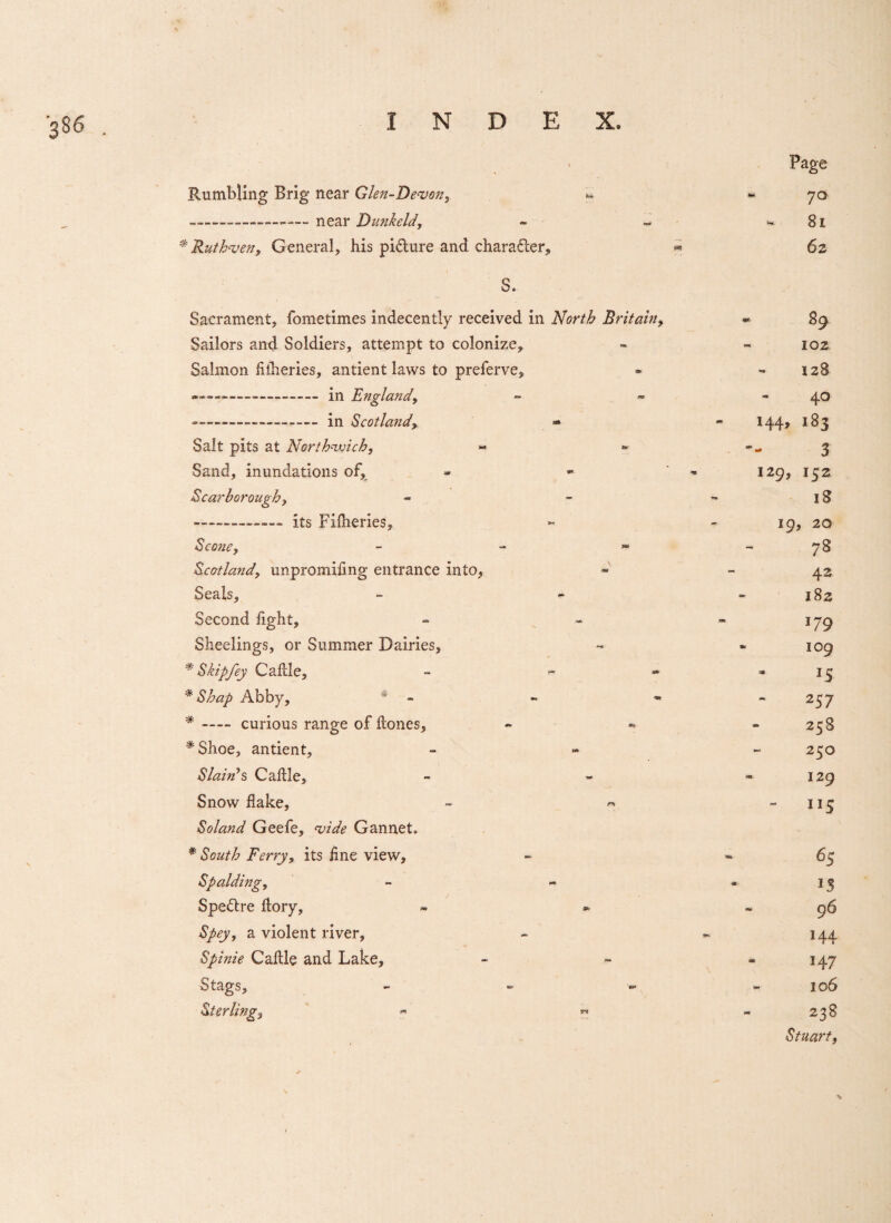 'S86 Rumbling Brig near Glen-Devon, --—-near Dunkeld, * Ruth'ven, General, his pidture and character, S. Sacrament, fometimes indecently received in North Britain, Sailors and Soldiers, attempt to colonize, Salmon fiiheries, antient laws to preferve, ---— in England, --■— — -in Scotland- Salt pits at North-voich, Sand, inundations of, Scarborough, -its Fiiheries, Scone, - Scotland, unpromiling entrance into, Seals, Second light, Sheelings, or Summer Dairies, * Skip fey Cable, - ~ * Shap Abby, * * -curious range of bones, *Shoe, antient. Slain’s Cable, Snow bake, Soland Geefe, ‘vide Gannet, * South Ferry, its line view, Spalding, Spedtre bory, Spey, a violent river, Spinie Cable and Lake, Stags, - Sterling, « « Page 70 81 62 89 102 128 40 144, 183 129, 3 152 18 19, 20 7S 42 182 J79 I09 J5 2 57 258 250 129 ■ ns 65 IS 96 144 147 306 238 Stuart,