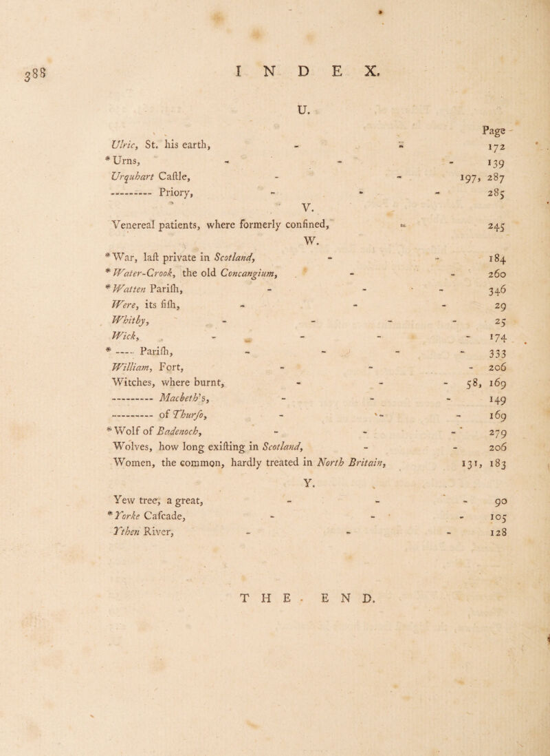 Ulric, St. his earth, * Urns, Urquhart Caflle, .......... Priory, *3> Venereal patients, where formerly confined, W. * War, laft private in Scotland, * Water-Crook, the old Concangium, * Wat ten Parilh, Were, its fifh, Whitby, - Wkk, * wj-. * ..... Parilh, ~ - y William, Fort, Witches, where burnt, Macbeth’’s, ---- of Thur/o, - ' - * Wolf of Badenoch, Wolves, how long exifting in Scotland, Women, the common, hardly treated in North Britain, JL e Yew tree, a great, * Torke Cafcade, Tthsn River, Page 172 -r - !39 l97> 287 •W 285 245 - 184 “ 260 - 346 - 29 - 25 174 333 - 206 - 58. 169 - 149 - 169 * 279 - 206 13^ s—< OO - 90 io5 - 128 THE- END. v