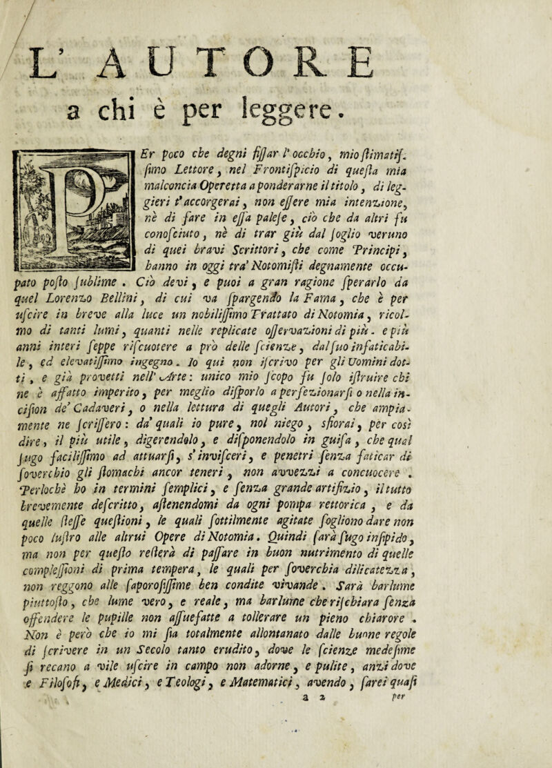 L A U T & • a chi è per Er poco che degni fijjar /’ occhio, mio(ìimutij, fmo Lettore y mi Fromìfpìcio di quejla mia malconcia Operetta a ponderarne il titolo, dì leg¬ gieri t*accorgerai y non ejjere mia imenzioncy nè di fare in ejja paleje y cih che da altri fu conofciuto y nè di trar giù dal foglio 'veruno di quei bravi Scrittori y che come Trincipi y hanno in oggi tra' Notomijìi degnamente occu¬ pato pojìo jublime . Ciò devi y e puoi a gran ragione fperarlo da quel Loren%o Bellini y di cui va fpargendo la Fama y che è per ufcire in breve alla luce un nobilijjìmo Trattato diHotomiay ricoF mo di tanti lumi y quanti nelle replicate ojjervazioni di più. e più anni interi feppe rìfcuotere a prò delle feien^e y dalfvto infaticabi¬ le y ed elcvatìjpmo ingegno^ Jo qui non iferivo per gli uomini dot-^ ti * e già provetti nell’arte', unico mio feopo fu jolo iftruire chi ne è affatto imperito y per meglio difporlo a perfezionarf o nella in- cifon de' Cadaveri y o nella lettura di quegli Autori y che ampia¬ mente ne j cri fero: da'quali io pure y noi ni ego y sfiorai y per così direi il più utile y digerendolo y e difponendolo in guifa y che qual fugo facilismo ad attuarfty s'invifceriy e penetri fenza faticar di foverchio gli jìomachi ancor tenerinon avvezzi a concuocere , ‘Ferlocbè ho in termini femplici y e fenza grande artifizio y il tutto brevemente de fritto y ajìenendomi da ogni pompa rettorìca y e da quelle (ìejfe quejìioni y le quali fottiimente agitate foglìono dare non poco lujìro alle altrui Opere diNotomia. Quindi farà fugo infpido y ma non per quejìo relìerà di pajfare in buon nutrimento di quelle compìejjìoni di prima tempera ^ le quali per fover chi a dilicatezza y non reggono alle faporofijfme ben condite vivande . Sarà barlume piuttofìo y che lume vero y e reale y ma barlume che ri]chiara fenza offendere le pupille 7wn ajfuefatte a tollerare un pieno chiarore ^ Non è pero che io mi fa totalmente allontanato dalle buone regole di j cri ver e in un Secolo tanto erudito y dove le fc lenze me def me f recano a vile ufcire in campo non adorne y e pulite y anzi dove e Fiiofofty e Medici y e Teologi y e Matematici y avendo y farei quafi SL z pfr ORE leggere. • * •