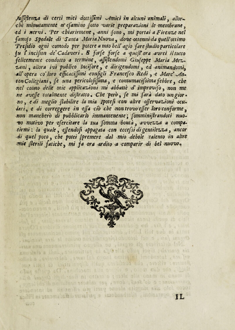 /■che minutamente n’ e fami no fatto avarie frefara^ioni le membrane ^ ■ed i nervi. Ter ^chiarirmene ^ anni fono ^ mi portai a Firenze nei famcfo Spedale di Santa MariaNuova^ dove ottennida quell’ottimo Treftdio ogni 'comodo per potere a mio beU' agio fare jiudio particolare . fu Tincifon de'Cadaveri, B forfè forfè a quejPora avrei il tutto felicemente condotto a termine ^ ajjiflendomi Giujeppe Maria Mei,, %ani ^ allora ivi publico Incifore y e dirigendomi y ed animandomìy all' opera co' loro ejfcacijfmi configli Francefco Redi y e Marc' s/fn» 4onCollegianiy fe una pericolqfijfima y e conmmacffsima febbre y che nel colmo delie mie applicazioni mi abbatte d' improvifo, non me ne avejje totalmente difiratto* Che peroy fe mi farà dato ungior* -no y e Ài meglio flabiltre la mia Jpotefi con altre offervazioni ocu^ ìariy e di correggere in effa do che non trovo ejfer loro conforme y non mancherò di pubblicarlo immantenente'y fomminijirandoti nuo* 190 motivo per efercitare da tua fomma ^bontà y avvezza a campa,- tirmi: la quale y efiendofit appagata con eccefi di gentilezza y ancor a quel poco y che potei spremere dal mio debole ^talento in altr€ •mìe jjìerili fatichey mi ja ora ardito et -comparir di bel muovai IL