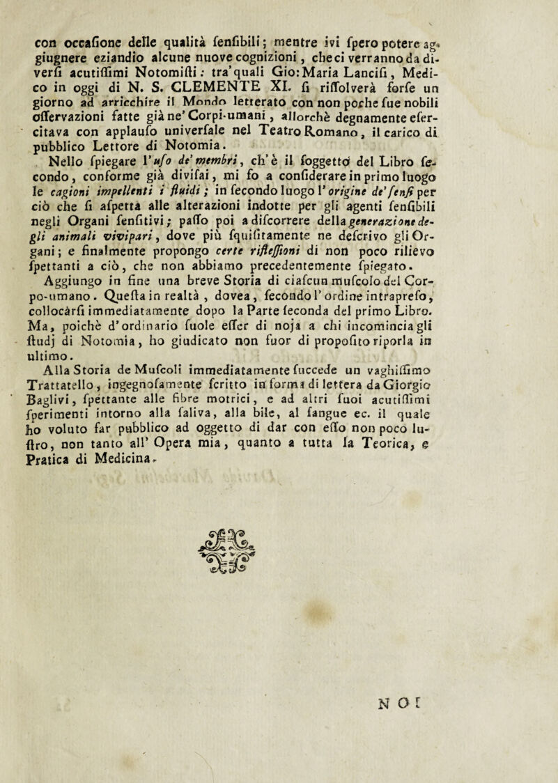 giugnere eziandio alcune nuove cognizioni, che ci verranno da di- verfi acutiflimi Notomifti; tra’quali Gio:Maria Lancili, Medi¬ co in oggi di N. S. CLEMENTE XI. fi riffolverà forfè un giorno ad arricchire il Mondo letterato con non poche fue nobili ofTervazioni fatte già ne’ Corpi-unaani, allorché degnamente efer- ■ citava con applaufo univerfale nel Teatro Romano, il carico di pubblico Lettore di Notomia. . Nello fpiegare Vtéfo dt membri, eh’è il foggettd del Libro fe¬ condo, conforme già divifai, mi fo a confiderare in primo luogo le cagioni impellenti i fluidi; in fecondo luogo l’or/g/ne per ciò che fi afpetta alle alterazioni indotte per gli agenti fenfibili negli Organi fenfitivi; palio poi adifeorrere àeWa generazione de- gli animali vivipari, dove più fquilìtamente ne deferivo gli Or¬ gani ; e finalmente propongo certe riflejjioni di non poco rilievo ipettanti a ciò, che non abbiamo precedentemente fpiegato. Aggiungo in fine una breve Storia di ciafeun mufcolo del Cor¬ po-umano. Quella in realtà , dovea, fecondo T ordine intraprefo,’ collocàrfi immediatamente dopo la Parte feconda del primo Libro. Ma, poiché d’ordinario fuole elTcr di noja a chi incominciagli - ftudj di Notomia, ho giudicato non fuor di propofitoriporla in ultimo. Alla Storia deMufcoli immediatamente fuccede un vaghilfimo Trattatello, ingegnofamente fcritto in formi di lettera da Giorgio Baglivi, fpéttante alle fibre motrici, e ad altri fuoi acutifiìmi fperimenti intorno alla faliva, alla bile, al fanguc ec. il quale ho voluto far pubblico ad oggetto di dar con edo non poco lu- firo, non tanto all’ Opera mia, quanto a tutta la Teorica, e Pratica di Medicina. N O l