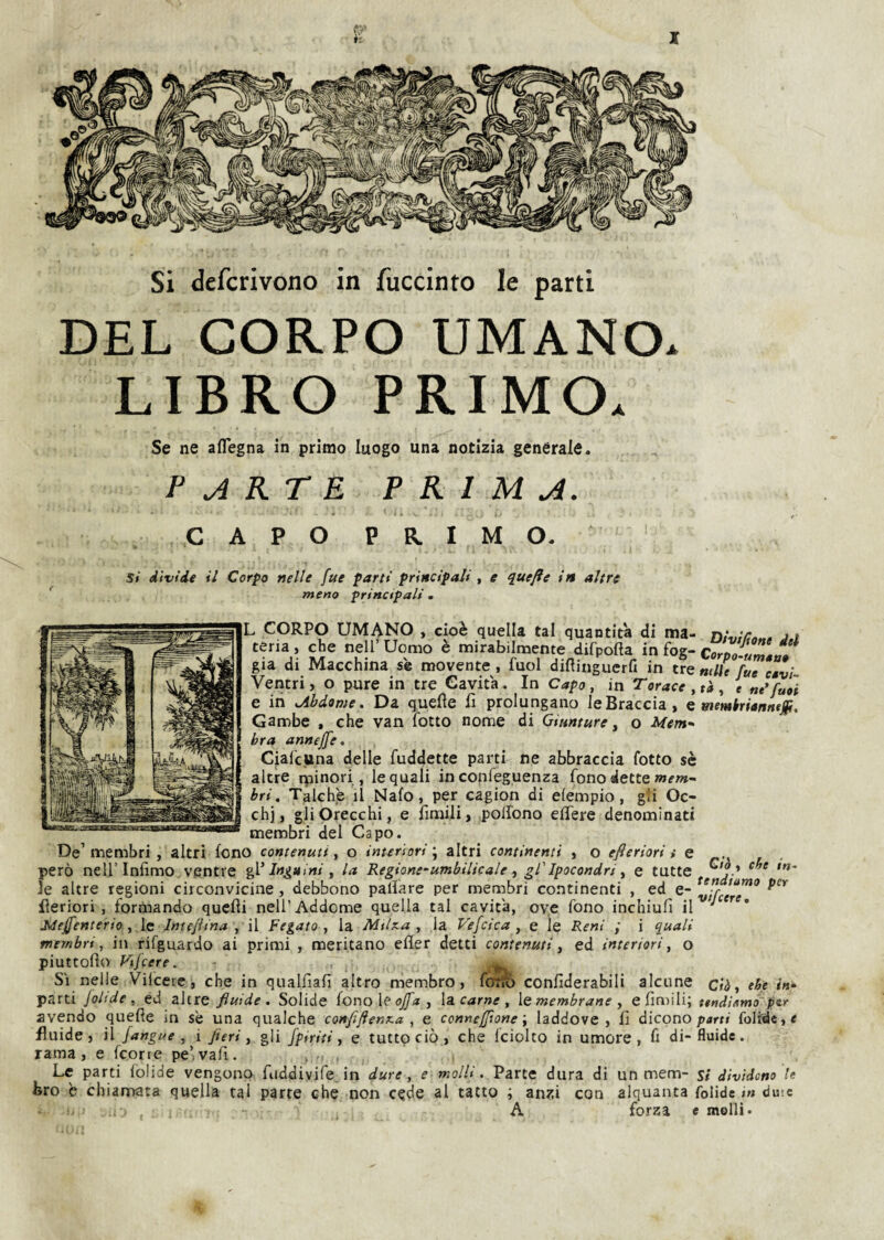 Si defcrivono in fuccinto le parti DEL CORPO UMANO. LIBRO PRIMO. Se ne aflegna in primo luogo una notizia generale. PARTE PRIMA. C A P O P R I M O. Si divide il Corpo nelle fue parti principali , e q^uefte in altre meno principali . L CORPO UMANO , cioè quella tal quantità di ma- niuiCn», jt teria, che nell’ Uomo è mirabilmente difpofta in fog- Corpo-um»a» già di Macchina se movente, fuol diflinguerfi in tre mlìe fue csvi- Ventri, o pure in tre Cavità. In Capo, in Torace, tà, e ne^fuòi e in Abdome. Da quelle fi prolungano le Braccia, e wemtrianntjp. Gambe , che van fotte nome di Giunture ^ o Mem¬ bra annejfe, Ciafettna delle fuddette parti ne abbraccia fotto sè altre ipinori , le quali in confeguenza fono alette bri. Talché il Nafo, per cagion di elempio, gli Oc¬ chi, gli Orecchi, e fimili, polfono efiere denominati membri del Capo. De’membri , altri fono contenuti, o interiori., altri continenti , o efteriori i e ,, però nell’Infimo ventre gV Inguini, la Regione-umbilUalegl'Ipocondri, e tutte le altre regioni circonvicine, debbono palìare per membri continenti , ed e- fieriori , formando quelli nell’Addome quella tal cavità, ove fono inchiufi il ' Mejfenterio, le Intejiina , il Fegato, la Mtlxa , la Vefcica , e le Reni ; i quali membri, in rifguardo ai primi , meritano eller detti contenuti, ed interiori, o piuttofìo Vifeere. ^ Si nelle Vilcerc, che in qualfiafi altro membro, lotfò confiderabili alcune cii, e^e parti Joltde , ed altre fluide. Solide {ono\e ojfa , \z carne, [smembrane , e fimili; ttndìomó~ ptr avendo quelle in sè una qualche conflflenKa , e conneffloneladdove, fi dicono parri fo]idc,e fluide, il /angue , i fieri, gli fptriti, e tutto ciò, che fciolco in umore, fi di- fluide, rama, e feorre pe’vafi. Le parti folide vengono fiiddiyife, in dure, e molli. Parte dura di un mem- si dividono U bro è chiamata quella tal parte che non cede al tatto ; anzi con alquanta folide in duic A forza e molli.