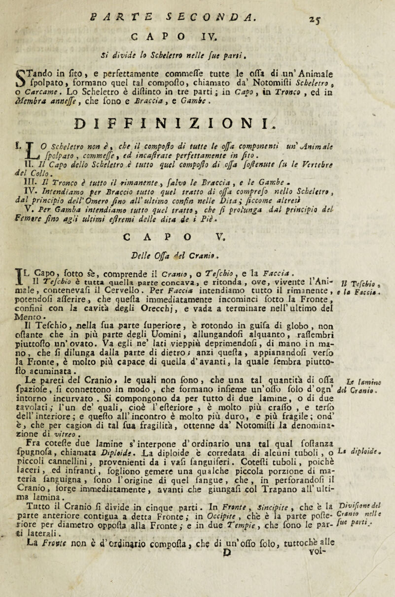 CAPO ly. si divide U Scheletro nelle fue parti, 2y STando in fito ) e perfettamente commefle tutte le offa di un’Animale fpolpatOj formano quel tal compoflo, chiamato da’ Notomifli Scheletro ^ o Carcame, Lo Scheletro è diftinto in tre parti i in Capo , in Tronco , ed in Membra annej[e, che fono e Traccia, e Gambe. DIFFINIZIONI. I. T O Scheletro non è y che il campo fio di tutte le ojfa componenti un Animale i [palpato , comme[[e y ed incafirate perfettamente in fito. II. Il Capo dello Scheletro .è tutto quel compojìo di offa fofienute fu le Vertebre del Collo. Iir. Il Tronco è tutto il rimanente, [alvo le Braccia , e le Gambe » IV» Intendiamo per Braccio tutto quel tratto di offa comprefo nello Scheletro, dal principio dell'Omero fino all'ultimo confin nelle Dita; ficcarne altresì V. Ber Gamba intendiamo tutto quel tratto, che fi prolunga dal principio del femore fino agli ultimi efiremi delle dita de i Piè » CAPO V. Delle Offa del Cranio. IL Capo, fotto se, comprende il Gramo, o Tefchio, e la Faccia. ^ Il Tefchio è tutta quella parte concava, e riconda, ove, vivente l’Ani¬ male, contenevafi il Cervello. Per Faccia intendiamo tutto il rimanente, potendoli afferire, che quella immediatamente incominci fotto la Fronte, confini con la cavità degli Orecchi, e vada a ternainare nell’ultimo del Mento » II Tefchio, nella fua .parte fuperiore, e rotondo in guifa di globo, non ollante che in più parte degli Uomini, allungandoli alquanto, rallembri piuttofio un’ovato. Va egli ne’ Iati vieppiù deprimendoli, di mano in ma¬ no, che li dilunga dalla parte di dietro>• anzi quella, appianandoli verfo la Fronte, è molto più capace di quella d’avanti, la quale fembra piutto- Ilo acuminata. Le pa-reti del Cranio » le quali non fono , che una tal quantità di offa fpaziofe, li connettono in modo, che formano inlieme un’offo folo d’ogn’ intorno incurvato . Si compongono da per tutto di due lamine, o di due tavolati; l’un de’ quali, cioè l’elleriore , è molto più craffo , e terfo dell’interiore; e quello all’incontro è molto più duro, e più fragile; ond’ è, che per cagion di tal fua fragilità, ottenne da’ Notomilli la denomina¬ zione di vitreo . Fra cotelle due lamine s’interpone d’ordinario una tal qual follanza fpugnofa, chiamata Diploide • L,a diploide è corredata di alcuni tuboli , o piccoli cannellini, provenienti da i vafi fanguiferi. Cotelli tuboli, poiché laceri, ed infranti, fogliono gemere una qualche piccola porzione di ma¬ teria fanguigna , fono l’origine di quel fangue, che, in perforandoli il Cranio, lorge immediatamente, avanti che giungali col Trapano all’ulti¬ ma lamina. Tutto il Cranio lì divide in cinque parti. In Fronte, sincipite , che e la parte anteriore contigua a detta Fronte ; in Occipite , che è la parte polle- riore per diametro oppoùa alla Fronte; e in due Tempie, che fono le par¬ ti laterali. . , La Frovte non è d’ordinario compolla, che di un’offo folo, tuttoché alle D voi- Il Tefchio , e [a Faccio. he lamini del Cranio. La diploide. Diviftone del Cranio nelle fue parti .