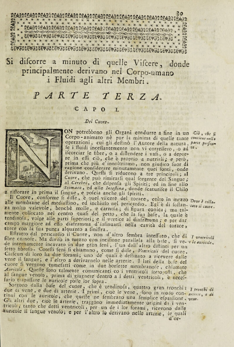Ti' jT r ■» »■ ■ r” KsiJ! 56(5? 56(5? 5^.5 5WK5B®ìWj^J^W35?¥S55?¥J3ìav3ii»SS?5¥3Ì5M5»^^^ Si difcorre a minuto di quelle Vifcere, donde principalmente derivano nel Corpo-umano i Fluidi agli altri Membri. ARTE r E K Z A, CAPO I. Del Cuore-^ ON potrebbono gli Organi condurre a fine in un Corpo-■ animato ne pur la minima di quelle tante operazioni, cui gli delfino l’Autore della natura, fe i fluidi inceflantemente non vi correflero, o ad ifcorciar le fibre, o a diflendere i vali , o a depor¬ re in elfi ciò, che è proprio a nutrirli; e però, prima che piu c innoltriamo , non giudico fuor di ragione confiderare minutamente quei fonti, onde derivano. Quefli fi riducono a tre principali; al Cuore, che può rimirarli qual Tergente del Sangue ; al Cerebr\, che dilpenfa gli Spiriti; ed in fine allo .^Stomaco, ed alle Intejìtna, donde featurifee il Chilo a riltorare in prima il fangue, e pofcia anche gli Ipiriti, Il Cuore, conforme lì difl'e , è quel viicere del torace, colto in mezzo alle membrane del mediaflino, ed inchiulo nel pericardio. Egl’è di loflan- za molto valevole, benché molle, e camola; di figura conica; ma tal¬ mente collocato nel centro quafi del petto, che la Ifia baie, la quale è tendinola-, volge alle parti fuperiori; e il vertice al diafr^ima ; e per dar campo maggiore ad cflb diaframma d’infinuarli nella cavita del torace, torce con la Tua punta alquanto a finiflra. Eflratto dal pericardio il'Cuore, non d’altro fembra intefiTuto, che di hbre camole. Ma divifo in mezzo con inciflone parallela alla bile fi ve¬ de internamente incavato in due gran leni, l’un dall’altro dilfinti’per un ^tto fibrolo. Cotefìi lem fi chiamano, come fi dille, Ventricoli del cuore Cialcun di loro ha due forami; uno de’ quali è deflinato a ricevere dalle* vene il langue; e l’altro a derivamelo nelle arterie. I lati della bJe del cuore li veggono tumefatti come in due borfette membranofe , chiamate j^urtcoie. i^uelte fono talmente comunicanti co i ventricoli lorto' ofli che al langue venolo , prima di giugnere dentro a i detti ventricoli,* e necef- lano trapaflare le auricole polle lor fòpra. Sorgono dalla bafe del cuore, che è tendinofa, quattro gran tronchi; due di vene , e due di arterie . I primi, cioè le vene , fono in modo con- tj^nui con le aurico e, che quefìe ne fembrano una femplice efpanfione. un altri due, cioè le arterie, traggono immediatamente origini da i ven* nicoli ; tanto che detti ventricoli, per un de i lor forami , ricevono dalle auricole il langue venOiO; c per l’altro lo derivano nelle arterie, le quali d’or- Cìh , che (i contiene nells parte prtfenm te . Dffuf è colla. <mo il iuure <. / ventricoli e le auricole . 7 tronchi -dì arterie, e di vene-