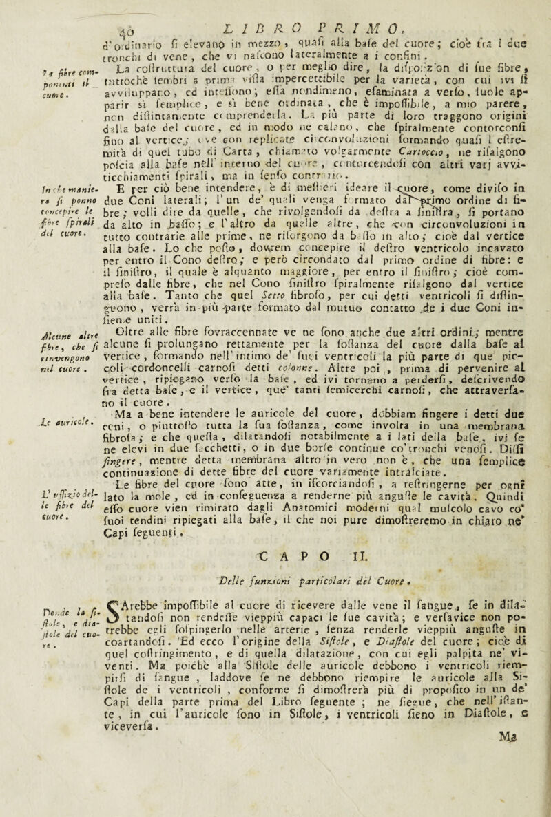 pontiiff tl _ cuoi e • Jft cf'c trì/tnU’ rs fi panno raricfpire le fhre fpirsli dtl cuore. Alcune altre fbi t, che ft rinvengono mi cuore , Le auricole. V i‘ffÌKÌo ^el¬ le fihie del suore. riei:de la fi. Jìoh, e dia- jiole del cuo¬ re . CJ LIBRO PRIMO. d'ordinario fi elevano in mezzo, quafi alla bafe del cuore; che ùs i due tronchi di vene, che vi nalcono lateralmente a i confini. La collriittuta del cuore, o per meglio dire, la difpoi'zion di fue fibre# tuttoché Icmbri a prima vifìa impercettibile per la varietà, eoa cui ivi lì avviluppano, cd inreiìono; ella nc'odimeno, efaminata a verfo, luoJe ap¬ parir si fempiice , e si bene oidinata, che è impolTlbile, a mio parere, ncn difiintaniente c< mprendeila. L . più parte di loro traggono origini dalla baie del cuore, ed in modo uè calano, che fpiralmente contorconli fino al vertice^- tvc con replicate cbccnvolaztoni formando q,uafi 1 efire- mità di quei tubo eli Carta, chiam.^to volgarmente Cartoccio y ne rifalgono polcia alia.bafe ndl’interno del cu •'■f , contorcendofi con altri varj avyi- ticebiamenti frirali, ma in lenfo conrr'oic.. E per ciò bene intendere, é di menic i ideare il c^mre, come divifo in due Coni laterali; l’un de’ quali venga formato daì^'firimo ordine di fi¬ bre; volli dire da quelle, che rivolgendoli da delira a firuHra , lì portano da alto in JjalTo; e l'altro da quelle altre, che -con -circonvoluzioni in tutto contrarie alle prime, ne rilorgono da b fio in alto; cioè dal vertice alla bafe. Lo che pefio, dov^rem concepiie il deliro ventricolo incavato per entro il Cono deliro; e però circondato dal primo ordine di fibre: e il finillro, il quale è alquanto maggiore, per entro il finifiro; cioè com- prefo dalle fibre, che nel Cono finillro fpiralmente risalgono dal vertice alia baie. Tanto che quel Setto fibrofo, per cui detti ventricoli fi difliti- g:uQno , verrà inopia-parte formato dal mutuo contatto ..de i due Goni in- fien;e uniti, Oltre alle fibre fovraccennate ve ne fono anche.due altri ordini; mentre alcune fi prolungano rettamente per la fofianza del cuore dalla bafe al vertice, formando nell’intimo de’ luei ventricoli ' la più parte di que’ pic- coli cordo-ncelli carnofi detti colonne. Altre poi,, prima di pervenire al vertice, ripiegano verfo 'la baie , ed ivi tornano a perderli, delcrivendo fia detta bafe, e il vertice, qué' tanti (emiccrchi carnoli, che attraverfa- no il cuore. Ma a bene intendere le auricole del cuore, dobbiam fingere i detti due ceni, o piuttoHo tutta la Tua Ibllanza, come involta in una membrana fibrota ; e che quella, dilatandoli notabilmente a i lati della baie, ivi fe ne elevi in due facchetti, o in due borie continue co’tronchi venofi. Dilli ■fìngere, mentre detta membrana altro in vero non è, che una fcroplice continuazione di dette fibre del cuore variamente intralciate. Le fibre del cuore fono atte, in ifcorciandofi , a refinngerne per ogn! lato la mole, ed in confeguenza a renderne più angulle le cavita. Quindi elio cuore vien rimirato dagli Anatomici moderni qual mulcolo cavo co* fuoi tendini ripiegati alla bafe, il che noi pure dimoftreremo in chiaro tie* Capi feguenti. CAPO II. Lelle funx.toni particolari dèi Cuore» SArebbe impofiibile al cuore di ricevere dalle vene ìi fangue., fe in dila¬ tandoli non rendefle vieppiù capaci le lue cavità; e verfavice non po¬ trebbe egli foipingerlo nelle arterie , lenza renderle vieppiù angulle iti coartandefi. 'Ed ecco l’origine della Si fi ole , e Diajlole del cuore; cio.e di quel coOringimento , e di quella dilatazione, con cui egli palpita ne’ vi¬ venti. Ma poiché alla 'Siilole delle auricole debbono i ventricoli riem¬ pirli di lingue , laddove fe ne debbono riempire le auricole alla Si- fiole de i ventricoli , conforme fi dimolirerà più di propofito in un de* Capi della parte prima del Libro feguente ; ne fiegue, che nell’ifian- te , in cui l’auricole fono in Siflole, i ventricoli fieno in Diaftole, 6 viceverfa.