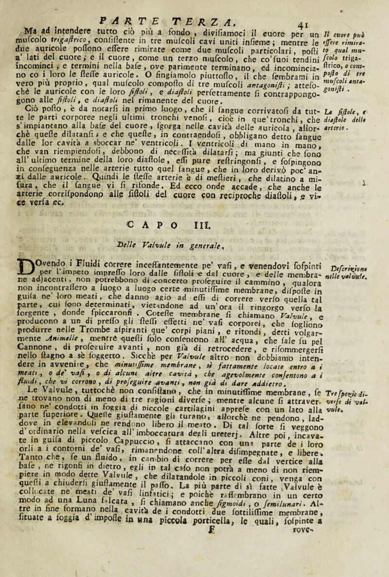 Ma ad intendere tutto ciò più a fondo , divifiamoci il cuore per un li cuore può mnicoio ir tga/i ri co, conlmente in tre mufcoli cavi uniti infieme ; mentre le ^Jf^re rimira- due auricole poflono ellere rimirate come due mufcoli particolari, podi qual mu* a’ lati del cuore,- e il cuore, come un terzo mufcolo, che coTuoi tendini incominci , e termini nella bafe, ove parimente terminano, ed incomincia^ rtrico,0«m- no co i loro le fleffe auricole . O fìngiamolo piuttoflo, il che fembrami in r vero piu proprio, qual mufcolo compofto di tre mufcoli antagonifii ; attefo- chè le auricole con le loro fijioh , e diajìoh perfettamente fi contrappongo- * gono alle fiiìoli, e diafloU nel rimanente del cuore. Ciò pollo, è da notarli in primo luogo, che il langue corrivatolì da tut- La fifiole, r te le parti corporee negli ultimi tronchi venolì, cioè in que’tronchi, che diaflole delle s impiantano alla baie del cuore, Igorga nelle cavita delle auricola , allor- <*rfer/«. chè quefle dilatanfie che quelle, in contraendolì , obbligano detto fangue dalle lor cavita a sboccar ne’ ventricoli. I ventricoli di mano in mano, che van riempiendoli, debbono^ di nécelfita dilatarli; ma giunti che fono all’ultimo ternune della loro diallole, elTi pure rellringonfi , e fofpmgono in confeguenza nelle arterie tutto quel langue, che in foro derivò poc’an- dalle auricole. Quindi le lielTe arterie è di mellieri, che dilatino a mi- fu ra, che il fangue vi li rifonde. Ed ecco onde accade, che anche le arterie corrilpondonp ailp lìlloli dei cuore con reciproche ^alloli, e vi» ce verfa ec. CAPO III. Helle Valvule in generale^ Dovendo i Fluidi correre inceffantemente pe’ vali, e venendovi rorpinti Dercrirtone per I impeto impre^ loro dalle lìlloli « dal cuore, e delle membra- nelle vai vide ne adjacent., non potrebbono di concerto profeguire il cammino, qualora non mcontrallero a luogo a luogo certe .minutilfime membrane, diTpolle in guila ne loro meati, che danno agio ad efli di correre verfo quella tal Mrte, ctii tono determinati, vietandone ad un’ ora il ringorgo verfo la Tergente , donde fpiccaronfi .^Cotefle membrane fi chiamano ra/vu/e. e producono a un di prelio gli UefìTi effetti ne’ vafi corporei, che logliòno produrre nelle Trombe alpiranti g^ue’ corpi piani, e ritondi, detti volgar¬ mente Animelle y mentré quelli foto conlèntono ali’ acqua, che (ale fu pel Cannone, di profesuire avanti , non già di retrocedere, e rifommergerfi nello Hagno a^se foggetto, Sicché per P'altfule altro non dobbiamo inten¬ dere in avvenire, che (nmutijflme membrane , st fattamente locate -entro a i meati, 0 de vafi y 0 dt alcune altre cavita , che agevolmente conjentono a i fluidi, che vi corrono y dì profeguire avanti y non già dt dare addietro. Le Valvule, tuttoché non conliilano, che in minutiflìme membrane, fe Trefpeìfie di~ ne trovano non di meno di tre ragioni diverfe \ mentre alcune fi attraver- verfe di val¬ lano ne condoui in foggia di niccole cartilagini apprefè con un Iato alla vule, pane fuperiore. VìpeRe giufiamente gli turano, allorché ne pendono, lad¬ dove in elevandoli ne rendono libero il meato . Di tal forte fi veggono d ordinario nella velcica all’imboccatura degli ureterj. Altre poi. inc%a- te in guifa di piccolo Cappuccio, fi attaccano con una parte de i loro orli a I contorni de vafi, rimanendone coll’altra difimpegnate, e libere^ Tantoché, fe un fluido, m cambio di correre per efle dal vertice alla bafe , ne rigonfi in dietro, egli in tal cato non potrà a meno di non riem¬ piere in modo dette Valvule, che dilatandole in piccoli coni, venga con quefli a chiuderli giufiamente il paffo. La più parte di si fatte .Valvule è collocate ne meati de’ vafi linfatici; e poiché raffembrano in un certo modo ad una Luna Licata , fi chiamano anche fìgmoidi, o femilunari. Al¬ tre in fine formano nella cavità de i condotti due tottiliflime membrane, fituate a foggia d impofle la una piccola porticeli, le quali, fofpinte a F rove-