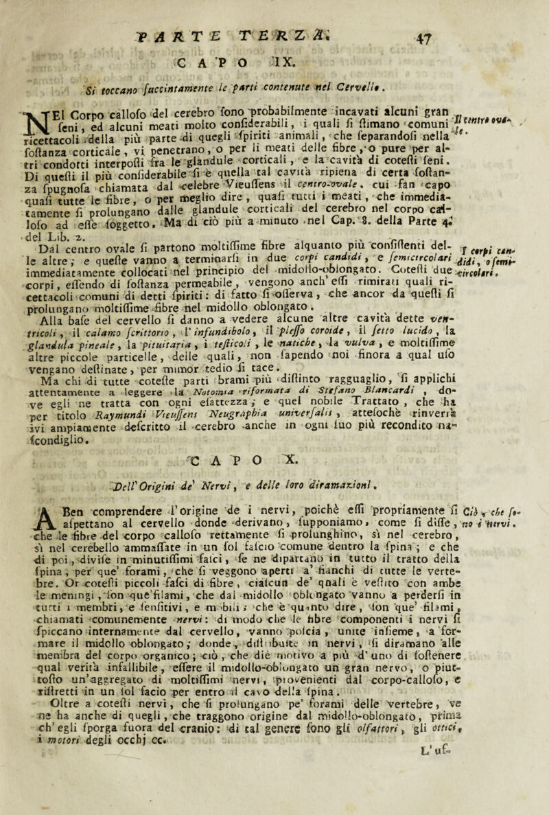VARTE TEÌlZAl C A ’P O ’IX. 5/ toccano faccintamcme le parti contenute nel Cervelli. Nei Corpo callofo del cerebro fono probabilmente incav^ati alcuni gran feni, ed alcuni meati molto conliderabili, i quali h (limano comuni ricettacoli .della più parte -di quegli fpiriti animali, <che feparandofi nella foftanza corticale, vi penetrano, o per li meati delle fibre ,-o pure w al¬ tri condotti interponi fra le glandule corticali, e la^’cavita di cotefiifem. Di quelli il più confiderabile fi è quella jcal cavita ripiena di certa foftan- za fpugnofa chiamata dal celebre ^VieulTens ^il cemro^ovale, cui -fan -capo quafi tutte le fibre, o per meglio dire , quafi tutti i meni,-che immedia¬ tamente fi prolungano dalle glandule corticali del ^cerebro nel corpo cai- lofo ad effe (oggetto. ‘Ma di ciò pm a minuto .nel Gap. 8. della Parte 4* ^^Daì^centro ovale fi partono moltilfime fibre alquanto più confidenti del- y • le altre; e quelle vanno a terminarli in à^ae corpi cf»àfd(, femtctrcolari immediatamente collocati nel principio del midollo-oblongato. Gotelli due ,p/,,fg/jir<. corpi, elTendo di l'ollanza permeabile, vengono anch elli rimirati quali ri¬ cettacoli comuni di detti fpiriti: di fatto fi oflerva, che ancor da quelli fi prolungano moltilfime-fibre nel midollo oblongato. Alla baie del cervello fi danno a vedere alcune altre cavita dette ven¬ tricoli, ì\ calamo fcrìttono , {'infundibolo, iì 'plejfo coroide, il [etto lucido , \z. gianduia pineale, la pituitaria , i tefticoii , le natiche, -la vulva , e moltilfime altre piccole particelle, delie quali, non fapendo ?noi finora a qual ufo vengano dellinate, per mimor tedio fi_ tace. Ma chi di tutte cotefte parti brami più ‘dillinto ragguaglio, 'fi applichi attentamente a leggere -la Notomia ftrìformata dt Stefano Blancardi , do¬ ve egli ne tratta con ogni elattezza ; e quel nobile Trattato , che ha per titolo Raymundi Vteujfens Neugraphìa univerfalis, attelochè ^rinverrà ivi ampiamente deferitto il cerebro -anche m ogni luo piu recondito na- (condiglio, C A P O X. 'Dell'Origini de' Nervi, e delle loro dtramax.hnl, A Ben comprendere i’origine de i nervi, poiché elfi propriamente fi ciò^ che ft- afpettano al cervello donde derivano , fupponiamo, come fi dilTe , no V titrvi. che-le fibre del corpo callofo rettamente fi -prolunghino, si nel cerebro, SI nel cerebello ammaflate in-un fol falcio Comune dentro la (pina ; e che di poi, divife in minutifiìmi falci, fe ne‘dipartano in tutto il tratto della fpina, per que’ forami, 'che fi veggono ^aperti a’ fianchi di tutte le verte¬ bre. Or cotefìi piccoli fafei di fibre, ciàlcun de’ qoaii è vellito con ambe le meningi ,'iòn que’filami, che dal midollo oblongato vanno a perderli in tutti 1 membri, e fenfitivi, e m 'bili .* che è quanto dire , 'lòn que’ filami, chiamati 'comunemente nervi: di modo che le fibre componenti i nervi fi fpiccano fnternamt nce dal cervello, vanno'polcia , unite infieme, ‘a ffer¬ mare il midollo oblongato ; donde , dillnbuite m nervi , ‘fi diramano alle membra del corpt» organico ; ciò , che diè motivo a più d’ uno di lòflehere qual verità infallibile, elfere il midollo-oblongato un gran nervo, o piut- tofio un’aggregato di raoltilfimi 'nervi, piovenienti dal corpo-callofo, c lillretti in un lol facio per entro il c3\o della ipina. Oltre a cotefii nervi, che fi prolungano pe’ forami delle Vertebre, ve ne ha anche di quegli, che traggono origine dal midollo-oblongatò, prima ch’egli (porga fuora del cranio: di tal genere fono gl* olfattori, gli ottici, i motori degli ocebj cc. . L’ut-