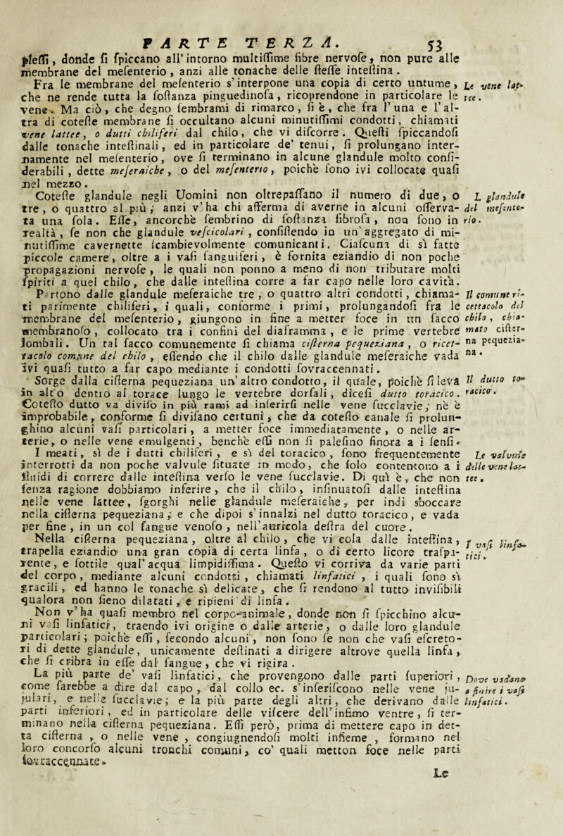 P A RT E T E R Z A. yj , donde fi fpiccano all’intorno muItinTime libre nervofe, non pure alle membrane del mefenterio , anzi alle tonache delle fiefie inteflina . Fra le membrane del nielenterio s’interpone una copia di certo untume, che ne rende tutta la fofìanza pinguedinofa, ricoprendone in particolare le vene* Ma ciò, che degno fembrami di rimarco, lì è, che fra 1’una e l’al¬ tra di cotefie membrane fi occultano alcuni rninutilTimi condotti, chiamati z>ene lattee, o dutti chiliferi dal chilo, che vi difcorre . Qiiefti fpiccandofi dalle tonache inteflinali, ed in particolare de’ tenui, fi prolungano inter¬ namente nel melenterio, ove fi terminano in alcune glandule molto confi- derabili , dette mejeraiche, o del mefenteno, poiché fono ivi collocate quali nel mezzo. Cotefie glandule negli Uomini non oltrepafiano il numero di due, o tre, o quattro al più; anzi v’ha chi afferma di averne in alcuni ofierva- ta una fola. Elle, ancorché fembrino di fofianza fibrofa, noa fono in realtà, fe non che glandule vefcìcolari, confiflendo io un’aggregato di mi- natilTìme cavefnette Icambievolmente comunicanti, Ciafeuna di si fatte piccole camere, oltre a i vali fanguiferi, è fornita eziandio di non poche propagazioni nervofe , le quali non ponno a meno di non tributare molti fpiriti a quei chilo, che dalle inteflina corre a far capo nelle loro cavita. Partono dalle glandule meferaiche tre , o quattro altri condotti, chiama¬ ti parimente chiliferi, i quali, conforme i primi, prolungandoli fra le membrane del mefenterio, giungono in fine a metter foce in un lacco niembranofo, collocato tra i confini del diaframma , e le prime vertebre Jombali. Un tal facco comunemente fi chiama cifìerna fequex.iana , o ricet-^ lacolo commne del chilo , efiendo che il chilo dalle glandule meferaiche vada Ivi quafi tutto a far capo mediante i condotti fovraccennati. Sorge dalla ciflerna pequeziana un’altro condotto, il quale, poiché fileVà in alto dentro al torace lungo le vertebre dorfali, dicefi dutto toracico. Coteflo dutto va divifo in più rami ad inrerirfi nelle vene fucclavie; nè è improbabile, conforme fi divifano certuni, che da coteflo canale fi prolun¬ ghino alcuni vali particolari, a metter foce immediatamente , o nelle ar¬ terie, o nelle vene en>ulgenti, benché eflj non fi palefino finora a i lenii I meati, si de i dutti chiliferi , e si del toracico, fono frequentemente interrotti da non poche valvole fituate it> modo, che lolo eontentor.o a i lliiidi di correre dalle inteflina verfo le vene fucclavie. Di qui è, che non lenza ragione dobbiamo inferire, che il chilo, infinuatofi dalle inteflina nelle vene lattee, fgorghi nelle glandule meferaiche, per indi sboccare nella ciflerna pequeziana; e che dipoi s’innalzi nel dutto toracico, e vada per fine, in un col fangue venolo , neU’aurieoIa delira del cuore. Nella ciflerna pequeziana, oltre al chilo, che vi cola dalle inteflina, trapella eziandio una gran copia di certa linfa , o di certo licore trafpi- yente, e lottile qual’acqua limpidilfìma . Quello Vi corriva da varie parti «lei corpo, mediante alcuni condotti, chiamati linfatici , i quali fono si gracili, ed hanno le tonache si delicate, che fi rendono al tutto invilìbiii qualora iion fieno dilatati, e ripieni di linfa. Non v’ha quali membro nel corpG-'’3nimaIe, donde non fi fpicchino alcu¬ ni vafi linfatici, traendo ivi origine o dalie arterie, o dalle loro glandule particolari ; poiché elfi , fecondo alcuni, non fono fe non che vafi efereto- J! dette glandule, unicamente deflinati a dirigere altrove quella linfa, che fi cribra in eflfe dal fangue , che vi rigira . La piu parte de’ vafi linfatici, che provengoix) dalle parti luperiori , come farebbe a d'ire dal capo, dal collo ec. s’inferifeono nelle vene ju- julari, e nelle fucclavie; e la più parte degli altri, che derivano dalle parti inferiori, ed in particolare delle vilcere dell’infimo ventre, lì ter¬ minano nella ciflerna pequeziana. Elfi però, prima di mettere capo in det¬ ta cifterna , o nelle vene , congiugnendoli molti infieme , formano nel loro concorlb alcuni tronchi conaiini, co’ quali mctton foce nelle parti iavracc^niute» L< vene lap- tee. L glartiìult del mefente- rio . Il eomtitte ri- cettacaln del chilo , chia¬ mato cifìjr- ns pequeiia- n3 • Il dutto racico'. Le vslvtde delle vene lat¬ tee . t vaf linfa¬ tici. Dove viianea a finire i vafi linfatici. Le