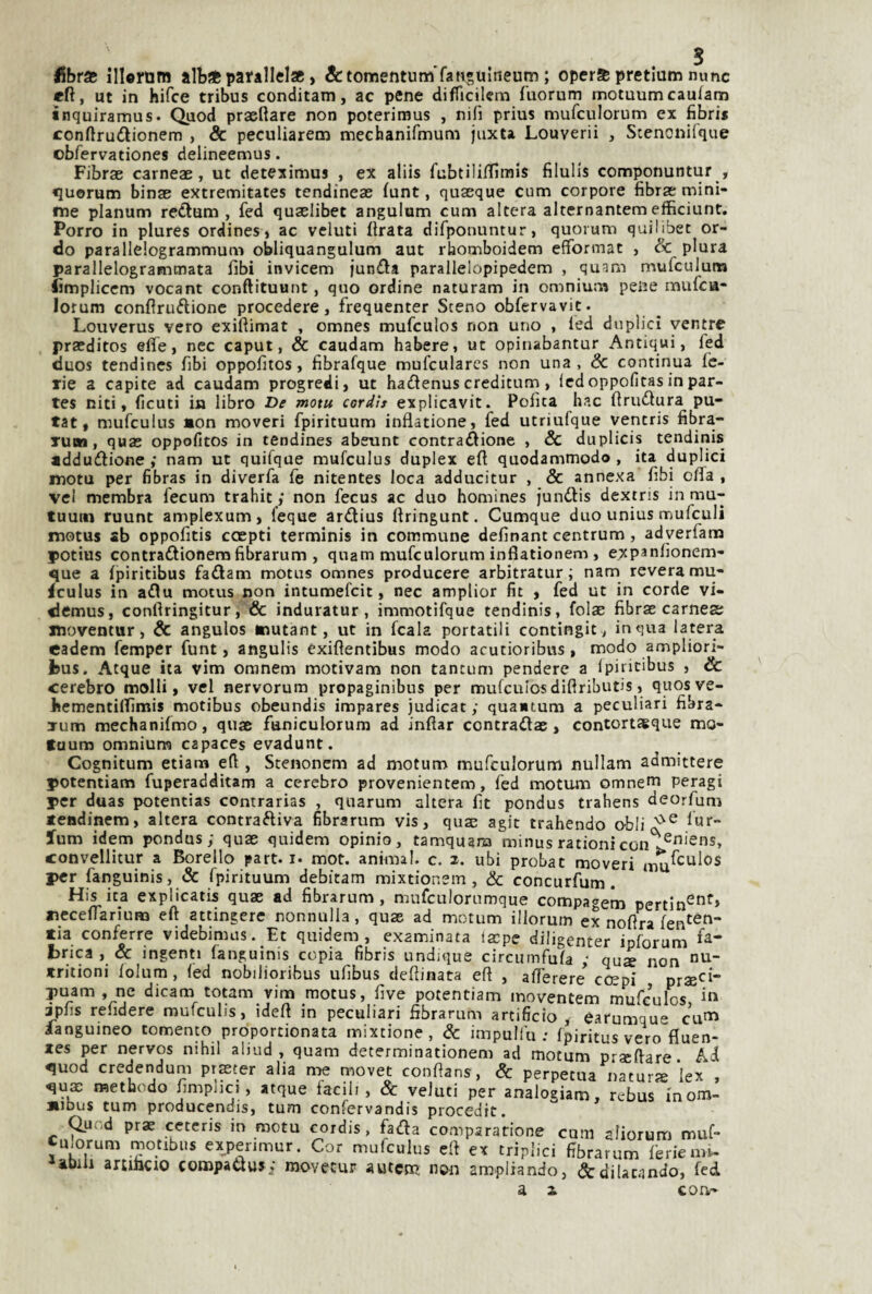 <5bra5 illornm alb* parallelac, &tomentum'rafi*uIneum ; operSB pretlum nunc «fi, ut in hifce tribus conditam, ac pene difficilcm f'uorum motuumcaulam inquiramus. Quod praeRare non poterimus , nifi prius mufculorum ex fibris conftrudionem , & peculiarem naechanìfmum juxta Louverii , Scenonifque obfervationes delineemus. Fibrae carneae, ut deteximus , ex aliis fubtilifTìmis filulis componuntur , «lueruna binae extremitates tendineae (unt, quaeque cum corpore fibrae mini- tne planum redtum , fed quaelibec angulam cum altera alternantem efficiunt. Porro in plures ordines j ac veluti firata difponuntur, quorum quilibet or¬ de parallelogrammunì obliquangulum aut riiomboidem efformat , & plura parallelogrammata fibi invicem junda parallelopipedem , quam mufculum fimplicem vocant conftituunt, quo ordine naturam in omnium pene mufea- lorum conflrudione procedere, frequenter Steno obfervavit. Louverus vero exiftimat , omnes mufeulos non uno , led duplici ventre praeditos effe, nec caput, & caudam habere, ut opinabantur Antiqui, fed duos tendincs fibi oppofiios, fibrafque mufcularcs non una, de continua fe¬ rie a capite ad caudam progredì, ut hadenus creditum , ledoppofitasin par- tes niti, ficuti in libro De motu cordls explicavit. Polita hac firudura pu- tat, mufculus non moveri fpirituum inflatione, fed utriulque yentris fibra- Tuw, quas oppofitos in tendinea abeunt contrazione , & duplicis tendinis addudione ; nam ut quifque mufculus duplex efi quodammodo , ita duplici motu per fibras in diverfa fe nitentes loca adducitur , & annexa fibi offa , vel membra fecum trahit ,' non fecus ac duo homines Jundis dextris in mu- tuutn ruunt amplexum, feque ardius firingunt. Cumque duo unius mufculi motus sb oppofitis ccepti terminis in commune definant centrum , adyerfanr potius contradionerafibrarum , quam mufculorum inflationem , exp^nfionem- que a fpiritibus fadam motus omnes producere arbitratur ; nam revera mu- dculus in adu motus non intumefeit, nec amplior fit , fed ut in corde vi- «lemus, confiringitur, & induratur, immotifque tendinis, folae fibrae carnea moventur, & angulos mutant, ut in fcala portatili contingit, in qua latera cadem femper funt, angulis éxifientibus modo acutioribus, modo ampliori- fcus. Atque ita vim oranem motivam non tantum pendere a Ipiricibus , & cerebro molli, vel nervorum propaginibus per mufeulos diflributis, quosve- kcmentilTìmis motibus obeundis impares judicac ; qua«tum a peculiari fibra- rum mechanifmo, quae faniculorum ad inftar contradae, contortsque mo- faum omnium capaces evadunt. Cognitum etiara efi , Stenonem ad motum mufculorum nullam admittere potentiam fuperadditam a cerebro provenientem, fed motum omnem peragi per duas potentias contrarias , quarum altera fit pondus trahens deorfum tendinem, altera contradiva fibrarum vis, quae agir trahendo o-bli lum idem pondus; quae quidem opinio, tamquara minus rationi convellitur a Borello part. i. mot. animai, c. z. ubi probat moveri per fanguinis, & fpirituum debitam mixtionem, & concurfum. His ita explicatis quae ad fibrarum, mufculorumque compagem pertin^^^» aicceffarium efi attingere nonnulla, quae ad motum illorum ex nofira tia conferre videbimus. Et quidem, examinata faepe diligenter ipforum brica , & ingenti fanguinis copia fibris undique circiiinfufa ; qus non trilioni folum , fed nobilioribus ufibus defiinata efi , afferete ceppi prae^^i puam , ne dicam totam vim motus, five potentiam moventem rnufeulos jpfis refidere mufeulis, idefi in peculiari fibrarum artificio, earumque cu^^ ianguineo tomento proportionata mixtione, de impuliu : fpiritus vero fìuen- tes per nervos nihil aliud , quam determinationem ad motum p'^seftare Ai quod credendum praeter alia me movet confians, & perpetua natur^e iex , qu$ raethodo fimphci, atque facili, & veluti per analogiam, rebus inom- *ibus tum producendis, tum confervandis procedit. Quod prae cetcris in motu cordis, fada compararione cum aliorum muf- Cu.orum motibus expenmur. Cor mufculus efi ex triplici fibrarum ferie mr- abili arcmciO compaaus; movecur autem non ampliando, & dilatando, ffd.