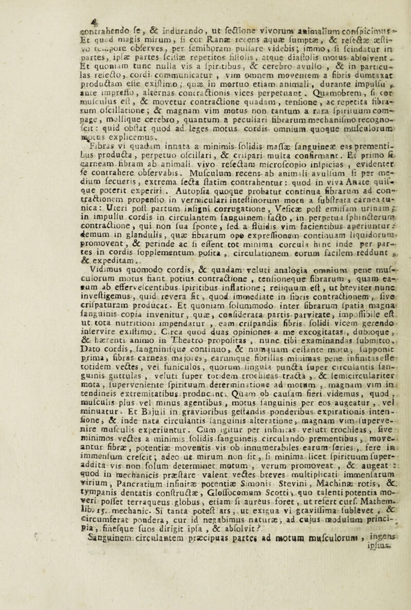 aorurahendo fe, & indurando, ut fedtlone vivorur» asÌRialiumcofìi”picImM5 Et qut.d magis mirum, fi cor Ranse recens aqu® lumptae , & refeSss seni- vo tv,...potè cbferves, per iemihpram puliare videbis; immo, fi fcindatur ira partesj iplze partes fciliae. repetitos filiolis, atque diaflolis motus ablolrent o- Èt quoniam tunc nulla vis a Ipiritjbus, & cerebro avuKo , Se in particu- las reiedo} cordi communicatur , vim omnem moveiuem a fibris dumtaxat produdam elle exifiin^oy quss. in m©rtuo etiam.animali, durante impulfu ante iinprelio, altérnas concradionis vices perpetuane. Quamobrenv, fi cor jtnulculus eli. Se movetur contradione quadam , cenilo ne , ac repetita fibra- rum orcillacionc ; Se magnam vim motus non tantum a rar.a l'pirituum com- page, mollique cerebro, quantum a peculiari hbrarum mechanilmo recogno- ■fcit : quid obllat quod ad.lcges raotiis cordis- omnium quoque inurculorum ji^LUs explicemus. Fibras vi quadam innata a mininais-folidis maflae fanguinesc eas prementi- Lus produda , perpetuo olcillari, Se crUpari multa confirmanc. Eì primo fi carneam.fibram ab animali vivo refedam microfeopio intpicias , evidentcr fie contrahere obfervabis. Mufculum recens-ab animili avulium fi per me¬ dium lecueris, extrema feda flacira contrahentur : quod in viva Anace quif- que pocerit experiri . Autopfia quoque probatur continua fibrarum ad con» traftionem propenlio in veriHÌculari intefiinorum moto a fubllrata carnea tu¬ nica: Uteri poli partum infigni corrugatione , Veficae poli emiliani urinamf in impullu cordis in circulantem fanguinem fado , in perpetua Iphinderurra contradione, qui non Tua fponce, fed a fìuidis vim faciennbus aperiuntur «lemum in glandulis, quae fibrarum op© expreflìonem continuam liquidorura proraovent, Se perinde ac fi elTenc tot minima corculi bine inde per par¬ tes in cordis lopplemsntum polita , circulationein corum facilem reddunc jv & expeditam., Vidiraus quomodo cordis, & quadam'velutt analogia omnium pene muf*- culorum motus fiant potius concradione , tenlìoneque fibrarum , quam ea-- fum ab effervelcentibus ipiritibus inflatione ; reiiquum elt, ut breviter nunc inveftigemuS', quid revera fit, quod immediate in fioris contratdionem live crilpaturam producac. Et quoniam foiummodo inter fibrarum Ipatia^ magna fanguinis copia invenitur, quae, cosfiderata partis parvicate, impolllbiìe eft ut tota nutneion! impendacur , eam crilpandis fibris folidi vicem gerendo iniervire exillimo. C.rca quod duas opiniones a me exeogitatas , dubioque, & hserenci animo in Theatro propoiltas , nunc tibi-examinandas lubmitco»- Dato cordis,.,laQgnimtque continuo. Se numquam ceilante motw j fupponic prima, fibras carneasi ma joies, earumque fibrillas minimas pene infimtaselie totidem vedes, vei tuniculos, quorum lingoU punda fuper circuiantis fan- guinis guttulas , velutc fuper tocidem crochieas trada , & lemicirculariter mota, luperveniente fpirituum determinitione ad niotam , magnam vim ini tendineis extremitatibus.producinc;, Qùam ob caulam fieri videmus, quod, iDulculis plus vel minus agentibus , motus languinis per eos augeatur , veJ minuatur. Et Bajuii in gravioribus geitandis ponderibus expirationis inten- fione, & inde nata circulantis languinis alteratione, magnam vim.luperve- nire raufculis experiuntur. Cum igitur per infimcas, velaci trochieas , lave Biinimos vedes a minimis folidis fanguineis circolando prementibus, move-- antur fibrae, potentiae moventis vis ob innumerahiles earum- feries , fere ira immenlum crefeit; adeo ut mirum non lic, lì minimaJicct Ipirituumfuper- addita vis non folum deterrainet motum , verum proraoveat , Se augeat t. quod in raechanicis praefiare valenc vedes breves multiplicati immenfarum virium, Pancratium infinirae potentiae Simoni? Stevini, Macblnae rotis , Sc, *y:rnpanis dentatis conftrudae, GlolTocomam Scottiv quo talentipotentia mo¬ deri polfet terraqueus globus , etiam fi aureus foret, ut refert curf. Mathem» Sib.’i5..mechanic. Si tanta potefi'ars,, ut exigua vi gcavilfima lublevèC , & circumferat pondera, cur id negabiraus naturas, ad cujus raodulum princi-^ pia, finefque fuos dirigic ipfa , & abfolvici* Sanguinenì.circulantem praecipuas partes ad (HCtutn mwfculoruiM > in&ens ipjius-