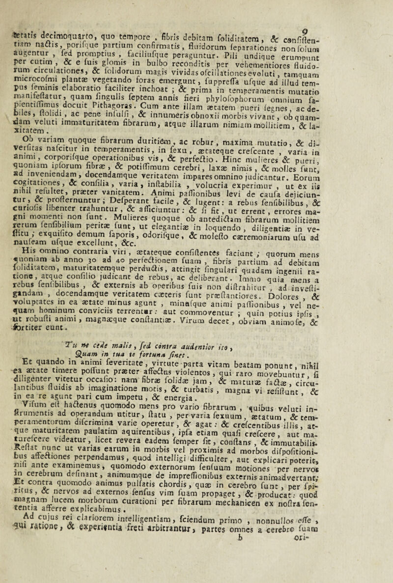 fetatis decimoqaarto, quo temi?ore . fibris debitam foUditatem, Se counften- tjam naflis, ponfque partium confirmatis, fluidorum feparationes nonfolum augentur , fed promptius , faciliufque peraguntur. Pili undique erumpunt per cutim , & e luis glomis m bulbo reconditis per vehementiores fluido- rum circulationesj & lolidorum magis vividasofcillationesevoluti, tamquam microcofmi p antas vegetando foras emergmit, fuppreflTa ufque ad illud tem- pus leminis elaboratio faciliter inchoat ; & prima in temperamentis mutatio rnanif^atur, quam flngulis feptem annis fieri phylofophorum omnium fa- pientimmus docuit Pithagoras. Cum ante illam aetatem pueri iegnes, aede- Diles, Itolidi , ac pene inlulfi , oc innumerisobnoxii morbis vivant, obqiiam- oam veluti immaturitatem fibrarum, atque iliarum nimiam mollitiem, & la- xitatem. Ob variam quoque fibrarum duritióm, ac robur , maxima mutatio, Se di- venitas nalcitur in temperamentis, in fexu, aetateque crefeente , varia in animi, corponlque operatwnibus vis, & perfedlio. Hinc mulieres Se pueri, quoniam ipforum fibrae , & potiflimum cerebri, laxs nimis , & molles fune, ad inveniendam, docendamque veritatem impares omnino judicantur. Eorum cogitationes, oc confilia, varia i inflabilia , volucria experimur , ut ex iis nihil relultet, praeter vanitatem. Animi pafllonibus levi de caufa deiiciun- ^ profternuntur ; Defperant facile, Se lugent: a rebus fenfibilibus , Sc curiofis hbenter trahuntur , Sc aflìciuntur; & fi fic , ut errent, errores ma¬ gni momenti non funt. Mulieres quoque ob antedidam fibrarum mollitiem rerum ienlibilium peritas funt, ut elegantiae in loquendo, diligenti» in ve- flitu , exqumto demum fapcnis, odorifque, Sc moleflo céeremoniarum ufu ad nauleam uique excellunt, Scc. His omnino contraria viri, aecateque confiflentes faciunt ; quorum mens quoniam ab anno 30 ad 40 perfedionem fuanci , fibris partium ad debitam fohdicatem, matuntatemque perdudis, attingit fingulari quadsm ìngenii ra- tionc .acque confilio ludicant de rebus, ac deliberane. Immo quia mens a rebus lenlibilibus , Se externis ab operibus fuis non diftrahicur , ad invefli- gandam , docendamque veritatem casceris funt prajflantiores. Dolores Se volupcates in ea astate minus agunt , minafque animi paflìonibus , vel ne- quam hopnum_ conviciis terrentar : aut commoventur ; quin potius ipfis , ut robufli animi, magnaeque conftanti». Virum decet , obviam animore. Se iortiter eunt. 7“u ctde tYialts, fed còntta audentlor ito , ^uam in tua te fortuna finet. Et quando in animi feveritate . vircute parta vitam beatam ponunt. nifiìl ea aecate timere poffunt praeter afFedus violentos, qui raro movebuntur. fi dihgénter vitetur occafio: nani fibrae folidae jam, & matut» fad» , circu- lantibus lluidis ab imaginatione motis, & turbatis , magna vi refiflunt Sc in ea re agunt pari cum impeti!, & energia. ’ Vifum eli hadenus quomodo mens prò vario fibrarum , «uifius valuti in- Hrumentis ad operandum utitur, fiata , per varia fexuum, aetatum & tem- peramentorum difcrimina varie operetur, Se agat ; & crefeentibus illis, ac¬ que maturìcatem paulatim aquirentibus, ipfa ctiam quafi crefeere, aut ma- tarelcere videatur, licet revera eadem femper fit, confians , & immutabilis. pitat nunc ut varias earum in morbis vel proximis ad morbos difpofitioni- bus aftediones perpendamus, quod intelligi'difficulter, aut explicari poterit-, nifi ante examinemus, quomodo externorum fenfuum motiones per nervo* ^ cerebrum definant, animumque de imprefiìonibus externis animadvertant; .lit contra quomodo animus pulfatis chordis, quae in cerebro funt per fpi' ritus, & nervos ad externos fenfus vim fuam propaget, & producat: quod rnagnam lucem morborum curationi per fibrarum mechanicen ex nofira fen- tentia afterre explicabimus . Ad cujus rei clariorem intelligentiam, feiendum primo , nonnullos e/Te , Xàtipne, oc expen^nua freti arbitrantur» partes omnes a cerebre fuam b ori-