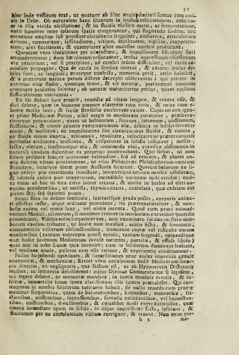 kittc inde véftitum érat» ut quatuor aS h’nc annlsjpdmìratl fumas cumami- cis I» Urbe. Ob naturalem hanc fibrarum ia leiùbu^reiìccationem, deficien¬ te in illii vivida ofcillatione, & in fluidis elafiico mota, ac fermentatione» ■varii humores inter ipfarum fpatia congeriintur, qui fiagnando ibidem, nec manentes ampliai fub poteflatecirciilantis languinis, catharros, articulorum dolores, tumorelque, laflfìtudinem, vitium, debiiitatem, vigilias , iiiappetcn- tiam, alvi ficcitatem» Se quamplures alios moledos morbos producunt. Quoniam vero lenlationes per contaftam , Se impulfioiiern fibrarum fieri animadverdmus ; dura haenimium reficcantur, lenfus impreflìones objedorurn vix percipiunt ; vel fi percipiant, ad cerebri ledem difficulter,, vel tarde ad- modum propagant. Qua de caula in fenibus interni , Se externi fenlus de- biles flint, ac languidi i aetateque confeda, memoria perit, ratio babefcit, & a puerorum natura parura diferre decrepiti obfervantur ; qui pariter in extrerao vitae fiadio , quoniam tenor, & vis naturae, partiumque omnium compages paulatim folvitur, ob naturas maturitatem potius , quam ejufdem fuffocationem moriuntur. Ex bis deduci jure poterit, remedia ad vitam longam, Se revera effe, Se dici debere, quse in humano torpore elaterem cura rotis, Se rotas cum e- latere mollta laxa , Se facile flexibilia confervare valent. Cu|us rei non igna¬ ri primi Medicinae Patres, nihil magis in morborum curatione , praeferva- tioneque procurabanc, quam ut balneorum , fotuum , lotionum , undionum, fridionum, Se omnis generis cxercitationum ufu, debitus in (olidis fervetur tonus, & mollities, ne impedimento fint circulancibus fluidis , Se centra » re fluida nimio impera, acrimonia, tenuitate , velocitateque prxternaturali morbofas aridicates , tenfiones , Se crifpaturas in folidis inducant ; mellis , ladis, olerum, Irudtuumque elu, Se omnimoda vini, carnifve abftinentiain naturali quadam dulcedine ea perpetuo conlervabant. Quo fiebat, ut non folum profpera femper uterentur valetudine, £ed ad centum, Sc plures an- Bos dulcem vitam protrahecent, ut oliin Pithagoraei Philofophorumomnium Prinerpes, hujulque dietae primi Audores tecerunt. Quorum, balneum ex li- gno cedrin prò retardanda ieuedute, leniendilque artuum morbis adhibitttm. Se odorofa cedria pice temperacum, incredibile quantum raihi arridati mul¬ ta enim ad hoc in tota citro latent arcana , Se multa in herbis ad citri na- euram accedentibus., ut melifla, thymis citratis , cedrelatc, quae cedriam dat picem &Ck fed fapienti pauca. Sicuti fibra in debito tenlìoiiis., laxitatifque gradu pofit.i , corporis anima¬ ti efteftus refte, atque ordinate procedunt ; ita praeternaturaliter , Se mor- bofae eadem veL nimis laxa , vel nimis intenta . Quod cum pauci animad- vertant Medici, nilmirum , fi maximos errores in morboruna curatione quotidie committant. Videbisenim frequemereos, non examinato folidorum ftatu mor- borum caufam tribuere , ut hodie mos invaluit, acidis fidis, & fomniatis, commentitiis vifeerum obflruffionibus, humorum copise vel ridiculis eorura q,ualicatibas (tantum antecepta poteft opinio, tantum ftngendi, opinandique quae hodie juvenum Medicoruaa invafit raentem , puerilis , & elfufa libido)’ q;uas nec in orbe Lunae qui» invenietv cum in folidorum dumtaxat laxitate, vel tenfione nimia, polìtam eam elle ratione , Sc expevientia confirmemur. Falfas luiittfmodi opiniones, & fuparlliti&nes pene aniles imperitia genuit anatomicae, & mechanicae; Errori vero occalìonem dedit Medicoi um focor- tìia dixerim, an negligentia ,, qua fadum eli, ut ab Hyppocratis Didatoris- legibus, ac ienrentia defeifeerent : cujus Divinos Coramentarios fi iegiflènt, un legete debent, ac memoriae mandare , in tarrtis tenebris erroris , Sc in- icitiac , immotrtaiis famae fenex clariffimum illis lumen, praetuliflèt. Qui curri magriam in morbis folidorum ratioaem habuic, de nullo remediorum genere meminit frequentius, quam de balneationihus, liotionibus , embrochis , fri- tìionibus, undionibus, fuccuflìonibus, facculis exlìccantibus, vel humedan- tibas, undionibus , divulfionibus, Se cujuslibec modi exercitatiombus, quac- omni^ imeaediate agunt in fclida , in iifque imprellione fidi, ipforum , Se i&u.ulo.tum per ea cìr^Untium vitium corrigunr, Sc lauant. N®n emm pro- b z mi-