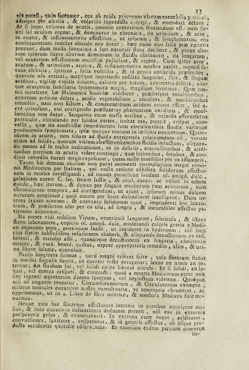 1 ^ y!t poteR j quin fatéamur, eos ab acida priri'trnmvlarumcacocnìliap.oùici, adeoque per alcalia , & volatilia fupradida c .rrrji , & emendar! debere ; At fi loqni velimus de acutis, omnino contrariu*iì femiendum efl; nam lic- uti lai acidurn regnar, & dominatur in chronicis , ita urinoliim , & acre , in acutis, & inflamniatoriis affedlibus , ut ipforum , & fymptoraatuni eos coniequentiuiiì indoles abunde nos docet : hxc cnino duo (alia praj peccane , dum malia languinis a luo naturali flatu declinar , & ptout alte- rum iplorum lupra alterum dominium in fluidis obtinuerit , ita longarum » vel acularum affeaionum moleaim plillulant, Se vigent. Curn igitur acre acuturn , & urinolum , acutos, Se inflammatorics morbos pariat, uonnifi fa- tuus alchalia , Ipiritus , ialia volatilia , Se id genus antiacida prasferibet quorum ulu acriori, magilque impetuofo reddito fanguine, fitis, Se lingua; aciditas , vigilia capitis dolores, calores per totum, anxietates deliria, alia- que acutorum familiaria lymptomata magis, magifque ferocient. Qua* om¬ nia mitelcere has Helmontii Simiolse videbunt , praeferiptis emuifìonibus aquarum potione debita , acidis vegetabilium , anodinis , Se emoHientibus lemediis, nam non fidum. Se commcntltium acidurn acutos afFert , f^ed a- cre urinolum, cui corrigendo praellantius pharmacum anodinis , Se emol- iientibus non datur. Sanguinis enim malfa acribus , Se urinofis sfFervefeens particulis, circulando per lolidas partes, irritat eas, pungit , crilpat , con- veliit , quae Ita conltridae impedimento lunt circiilancibus fluidis variaque producendo lymptomata , iplas quoque veniunt in laefìonis conlortium. Qnam- obiem in acutis, non lolum ad fluida corrigenda relpiciendum efl , verum etiam ad lolida , quorum yitium abeffervefeentibus fluidis indudum, aliquan- do omnes ad le trahit indicationes, ut in deliriis , convulflonibus, Se aridi- tatibus partium in acutis videre contingit ; qum lotionibus , fotubus, &:ano- oinis lemediis curan magisexpofeunt, quam mille inutilibus per osaflumptis, • demum abulum non parvi momenti quamplurium magni nomi- nis Medicorum per Italiana , qui nulla ratione adhibita folidorum affedio- neni in morbis invefligandi, ad omnes promifeue laudane ol. ami<^d dulc gelatinam cornu C. lac. ferum ladis , & ocul. cancr. ac veluti°iri orbem cundo , haec iterum , Se donilo per lìngula morborum tum acutorum tum chronicorum tempora, ad corrigendam , ut ajunt , ipforum minus dulcem naturam propinant; quid autem per hanc dulcedinem inteiligant. Dum in- terea laxato nimium , & enervato folidorum tono , imprudenti hoc laxan- tiura, & praelertim olei per os ufu, ad longos , & incurabiles affedus oa- tientem dilponunt. ^ Ita n»per vidi nobilem Virum, ventriculi languore, febricula , Se idero ilavo laborantem, copiolo ol. amigd. dulc. moderandi caloris cratia a Medi¬ co imperato potu , ptoximum fuilfe , ut incideret in hydropem ; nifi loco rhabarb.. Se aliquando decodionem ex rad. mifnri’ % ^ decodionem’ ex fragaria , chelidonio inajore, oc card, bened. quibus, utpote appropriatis remediis , alvo, & uri¬ na libere lolutis, convaluit. un ■ fuimus , quod magni referat feire , quis fibrarum flatus fuerit, ut curatio rede peragatur; laxus ne nimis an in- tentus, An fluidum lui, vel lolidi cu-pa h^reat alicubi.- Et fi folidi, an la- ^ contradi ; quod a magna Medicorum parte non line ingenti asgrotorum damno Ipretum , vel negledum videmus. Quo^que mli ad unguem teneatur , Circumforaneorum , Se Circulatorum exemplo conrimemus' n? noftra tumultuaria , ac temeraria obruemus ! ac nuiraSTs. ’ motrice. Se morbofa Mediccs fuiemo- Ncque quis has fibrarum affedioncs internis in partibus concipere me- pStie^erTt^^orh'l^^^T deducere poterit , nifi eas in ^xternis pedpexent pnus , Se exammavent. In externa cute rucas , ariditates , convulfiones, laxitates , crilpaturas, & id generis alfedus^ ab iifque pro- duda accidentia quotidie oblerv,mus. £t quoniam eadem partium compage in-