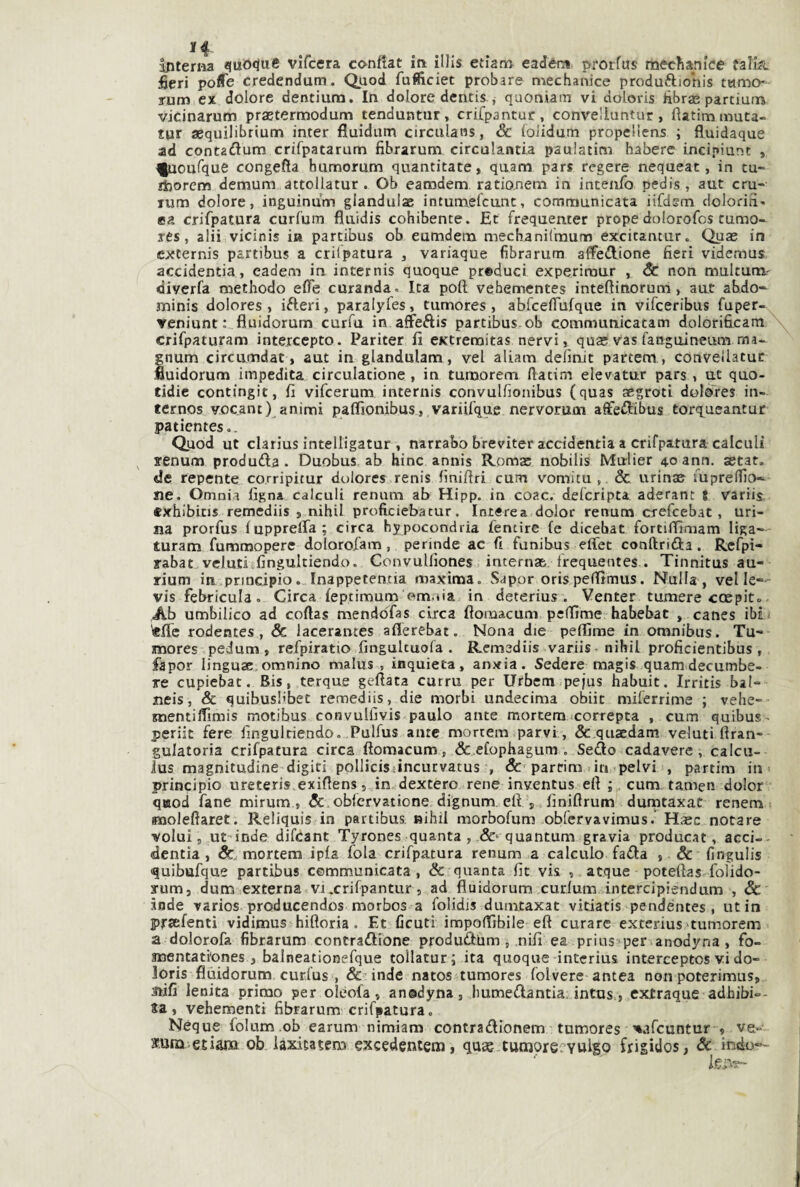 fieri poflTe credendum. Quod fufiiciet probare mechanice produftionis turno» rum ex dolore dentium. In dolore dentis , quoniam vi doloris hbras partium vicinarum prastermodum tenduntiir, crifpantuc, conveliuntur , fiatim muta- tur aequilibrium inter fluidum circulans, & folidum propeliens ; fluidaque ad contadum crifpatarum fibrarum circulantia paulatini haberc incipiunt , ^oufque congefia humorum quantitate, qaam pars regere nequeat, in tu- ihorcm demum attollatur . Ob eanadem rationem in intenfo pedis, aut cru- rum dolore, inguinum glandulae intumefcunt, communicata iifdem dolorifì- ea crifpatura curl'um flaidis cohibente. Et frequenter prope dolorofos cumo- res, alii vicinis ia partibus ob eumdem mechanilmuno excitantiirc Quas in excernis partibus a crilpatura , variaque 6brarum affezione fieri videmus accidentia, eadem in internis quoque preduci experimur , & non multunv diverfa niethodo efle curanda. Ita poft vehementes intefiinorum, aut abdo- minis dolores , ifteri, paralyfies, tumores, abfcefiufque in vifceribus fuper» reniunt : fluidorum curfa in affeftis partibus ob communicatam dolórificamX^ crifpaturam intercepto. Pariter fi eKtreraitas nervi, quas vas fanguineum ma- gnum circumdat , aut in glandulam, vel aliam defmjt partem, conveliatuc fluidorum impedita circulatione , in tumorem ftatim elevatur pars , ut quo- tidic contingit, fi vifeerum internis convulfionibus (quas aegroti dolores in- ternos vocant) animi paflìonibus, variifque nervorum aflfeftibus torq^ueantur patienteso. Quod ut clarius intelligatur , narrabo breviter accidentia a crifpatura calculi xenum produda. Duobus. ab bine annis Romas nobilis Mulier 40 ann. setat. «Je repente corripitur dulores renis finifiri cum vomitu,. & urinse fuprelfio- ile. Omnia figna calcali renum ab Hipp. in coac. delcripta aderant t variis. cxhibitis remediis , nihil proficiebatur. Interea dolor renum crefeebat, uri¬ na prorfus fupprelTa; circa hypocondria fentire (e dicebat fortiffimam liga— turam fummopere doIorofam, perinde ac fi funibus effet conftrida. Rcfpi- rabat velutivfingultiendo. Convullìones interna&, trequentes . Tinnitus au- rium irE.principio. Inappeten.tia maxima. Saper oris peffimus. Nulla , vel le- vis febricula. Circa feptimum om.jia in deterius . Venter tumere coepit» Ab umbilico ad coftas mendoTas circa fiomacum peffime habebat , canes ibii «fie rodentes, & lacerantes aflerebat. Nona die peflìme in omnibus. Tu¬ mores pedum , refpiratio fingultuola . Remediis variis. nihil proficientibus , fapor lingusc,omnino malus , inquieta, anxia. Sedere magis quamdecumbe- re cupiebat. Bis, terque gettata curru per Urbem.peius habuit. Irritis bal- neis, & quibusl'bet remediis, die morbi undecima obiit milerrime ; vehe- mentittimis motibus convulilvis paulo ante morcem xorrepta , cum quibus - periit fere fingulciendo. Pulfus ante morrem parvi , & quaedam velati ttran- gulatoria crifpatura circa fìomacum, &.cfophagum . Sedo cadavere, calcu- lus magnitudine digiti pollicisiincurvatus , & parrim .in pelvi , partim in- principio ureteris.exittens 5 in dextero rene inventus ett ;. cum tamen dolor quod fané mirum , obiervatione dignum, ett finiftrum dumtaxat renem molefiaret. Reliquis in partibus nihil morbofum obfcrvavimus. Hasc notare volui 5 ut-inde difeant Tyrones quanta , quantum gravia producat, acci-- dentìa , mortem ipla fola crifpatura renum a calcalo fada , & fingulis quibufque partibus communicata, & quanta fit vis , atque potettas-folido- yum, dum externa vi.crifpantur, ad fluidorum curium intercipiendum , Sc inde varios producendos morbos a folidjs dumtaxat vitiatis pendéntes , ut in prtefenti vidimus hiftoria. Et ficutì impottìbile ett curare exterius-tumorem a dolorofa fibrarum contradione produdUm , nifi ea prius per anodyna , fo- mentati'ones , balneationefque tollatur ; ita quoque intcrius interceptos vi do¬ loris fluidorum curfus , &:inde natos tumores folvere antea non poterimus, mfi lenita primo per oléofa, anodyna, Immedantia: intus,, extraque adhibi-- ta, vehementi fibrarum crifpatura. Ncque folum .ob earum nimiam contradionem tumores '•afeuntur , ve- *una edam ob iaxitatem excedentem, quag tumorervulso frigidos, & indo»--