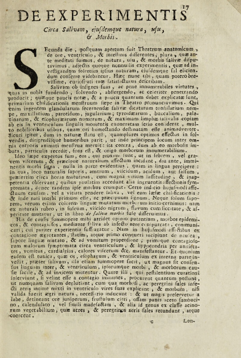 DE EXPERIMENTIS Circa Salivarìiy iìufdemque natura y ttju, & Morbis-a SEcunda die , ponquam apertum fuit Tfieatrum anatomicum © de ore, ventriculo , ^ intcUims dillerentes ; pluraquaBati' te meditati fuimus, de natura, ulu, & morbis falivae difpir» tavimus , adjedis quoque nonnuilis experimentis , qiissadin- vertigandam folertius iplìus naturam, ejuidemque fai clicien» dum confene videbantur. Haec nunc tibi , quam poterobre- vifìfime, curiolrati rusc (atist^dutus dei'cribam. Salivam ob inr-gnes fuas , ac pene innumerabiles virtutes , quas in nobis fundendo , folvendo , abliergendo, ac ceienter penetrando ■producit ; quasque paucis notse , & a paucis quantum debet explicatas funt, primarinm chilificationis menllruum (aspe in Theatro pronunciavimus. Qui «nim ingentem glandularum fecernendas faliv«B dicatarum tonhllarium nem- pe , maxillarium , parotidum, jugularium; tyrotdsearum , buccalium, pala- tinarum , 3c erophaeasarum numerum , & maximam limphae laiivalis copiami ab eis in ventriculum fingulis momentis exoneracam Ieri© con.iderat , mul¬ to nòbilinribus ufibus, quam ori luimeilando deftinatam efle animadvertet. Sicuri igitur , dum in naturae fìatu eli, quamplures optimos effe^lus in fol- vendis , dingenditque humoribus parie , ut inde principem iocum inter om¬ nia corporis animati menflrua meruit : ita centra , dum ab eo morbofis im- buta , particulis recedit , fons elt, Se erigo morborum innumerabilium. Ideo iaepe expertus fum, cos , qui proximi lune, ut in febrem , vel gra*» vem vilcerum , & prsecipne naturalium affedum incidant , dinante, immi- nentis morbi fi^a , nulla in parte evidentius , quam in lingua percipere : in qua, loco naturalis faporis , amarum , viicidum, acidum , auc falfum , praelertim circa horas matutinas , cum magna virium laiTìtindine , & inap- perenna obfervant ; quibus paulatim accedunt alia ingruentisalFedìionis fym- ptomata , dt nec tandem ipfe morbus crumpat. Certo indicio hujufniodi affe- tìuum caufam , vel a vitiata pendere laliva , vel eam laelse chilificaticnis Se inde nati morbi primum efle, ac praecipuum lignum . Ncque Iblum fnpo- rem, veruni etiam colorem Imguas mutatum morbotum initiocernimus: narn ex naturali rubro, in fuicum , vilcido nigrum , flavurn cum ficcitate, & af- peritate mutatur , ut in libro de fai iva morbis fule difl'eruimus . His de caufjs fummopere mihi arrider opimo putantium , tnorbos epidemi- cos, Se contagiefos , mediante f liva ab infeiSo aere C( nipurcata , communi- cari i cui pariter experientia fufFiagatur . Nani in hir|..rmodi afftftibus ex contagione aegrctantes, flatim, acque primo conqueri meipiunt de n.tu'ea , fapore linguae mutato, & ad vomitum propenlìone ; primaque contagiofo- rum malorum fymptomata circa ventriculum , & hypocondria per anxieta- tes , vomitus , cardialgias , calores vilcerum Scc. manifeftantur . Et-quoniam cadem efì tunica, quae os , elophagum , & ventriculum ex interna parte in- vellit , praster l'alivam, illa etiam lummopere facit, ut magnus flt confen- fus linguam inter, & ventriculum, iplorumque morbi , Sc morborum cau- facile, & ad invicem mutentur. Quare illi , qui peftilentium curationi inlerviunt , fi yelint efle a contagio inimiines , procurent quantum pollunt, ut numquam lalivam deglutiant , cum qua morbv'fl , ac peregrini fales infe¬ rii aens rntime mixti in ventriculo vires fuas explicant , Se morbum , nifl valida fuerit asgri natura , neceflario inducunt : & ut mag s prefervetur a labe, detineant ore juniperum, fruflulum cirri, offam panis aceto fambuci- no , calendulato , vel limili madefaélam , Se alia id genus ex clafie acino- rum vegetabilium, quae acres , Sc peregrir^s aeris fales retundunc , atque <oercenc, ■c Lon-