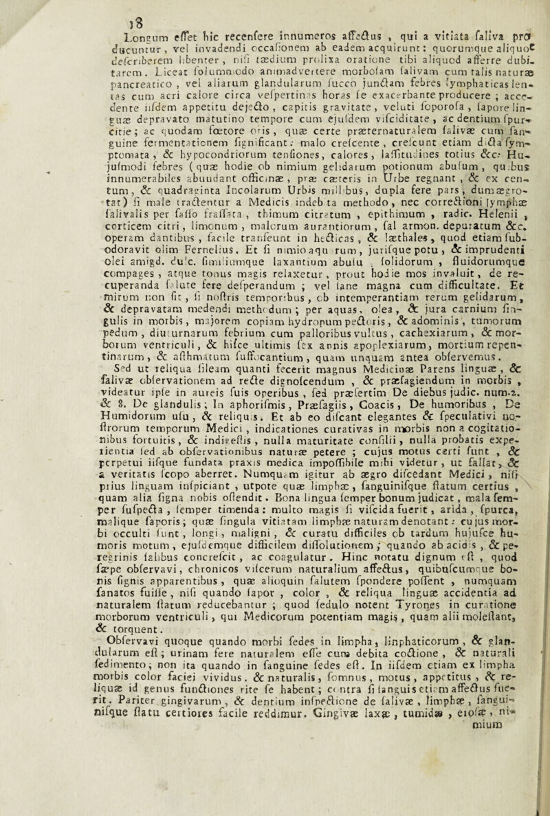 }3 l.oneum eHet ìiic recenfere innumercs affedus , qui a vitlata faliva prd ducuntur , vel invadendi occafionem ab eadem acquirunt : quorumque aliquoC defcnberem libenter , niiì tasdium prcilixa oratione libi aliquod afferre dubi- tarcm. Liceat Iblumniodo aniniadvertere morbofam (alivam curn talis naturas pancreatico, vel aliarum glandularum iucco jundtam febres lymphaticas len-» tas cum acri calore circa velpertinas horas (e exacvrbante producere ; acce¬ dente iibdem appetita dejedlo , capicis gravitate, velati Ibporofa , lapore lin¬ gua; depravato matutino tempore cum ejuldem vifciditate , ac dentium fpur» citie ; ac cuodam fcetore oris , qua; certe praeternaturalem faliva; cum fan»' guine fermontaticnem fìgnificant; malo crefcente , crelcunt etiam didlafym- ptomata , & hypocondriorum tenfiones, calores, laìTltii-ines totius dee: Hu- jufmodi tebres (qua; hodie ob nimium gelidaium potioniim abulurn , qu;bus innumerabiics abuudant officma; , prae ca;tcris in Urbe regnant , Se ex cen- tum , Se quadraginta Incolarum Urbis milbbus, dupla fere pars, dumaegro- tat) fi male tradlentur a Medicis indeb ta methodo , nec corret^ioni [ymphae lalivaiis per fallo fralTaca , thimum citratum , epithiraum , radic. Helenii , corticem citri, limonum , malcrum aurantiorum, fai armon. depuratum &c, operam dantibus , facile tranfeunt in heflicas , & laethale^, quod etiam lub- odoravit olim Fernelius. Et fi nimioaqu rum, jurifque pota , & imprudenti olei amigd. du'c. fimiliumque laxantium abulu , lolidorum , fiuidorumque compages , atque tonus magis relaxetur, prout hodie mos invaluit, de re- cuperanda fi Iute fere defperandum ; vel lane magna cum cifficultate. Et mirum non fit, lì noflris temporibus, cb intemperantiam rerum gelidarum. Se depravatane medendi meth'dum ; per aquas, o!ea, de jura carnium fin- gulis in morbis, majorem copiam hydropum pedoris, & adominls, tumorum pedum , diuiurnarum febrium cum palloribus vultus , cachexiarum , & mor- borum venrriculi, Se hifee ultimis fex annis apoplexiarum, mortium rcpen- tinarum, Se afihmatum fuft'ocantium , quam unquam antea oblervemus. Sed ut reliqua lìleam quanti fecerit magnus Medicioae Parens lingua;, Se faliva; cblervationem ad rede dignofeendum , Se praefagiendurn in morbis , videatur iple in aureis fuis operibus , fed praelertim De diebus judic. num-2. Se 8. De glandulis; In aphorifmis, Pra;fagiis , Coacis, De humoribus , De Humidorum ulu, Se reliqu:s. Et ab eo difeant elegantes & fpeculativi no- fìrorurn temporum Medici , indicationes curativas in morbis non a cogitatio- nibus lortuitis , Se indieellis , nulla maturitate confilii > nulla probatis expe- lientia led ab obfervationibus natura; patere ; cujus motus certi funt , Sc perpetui ìifque fundata praxis medica impoffibile mihi videtur , ut fallat» Sc £ veritatis Icopo aberret. Numquam igitur ab aegro difeedant Medici, nifi- prius linguam inlpiciant , utpote quae limpbac , fanguinifque flatum certius , ''' quam alia Ugna nobis oflendit. Bona lingua lemper bonum judicat, malafem- pcr fufpeda , lemper timenda; multo magis fi vifeida fuerit, arida, fpurca, malique faporis; qua; lìngula viti.itam limpbae naturamdenotant : cujus mor¬ bi occulti flint, lonei, maligni. Se curata difficiles cb tardum hujufce hu- moris motum , ejuldemque diflScilem difiblutionem ; quando abacidis , & pe-» regrinis lahbus concrefeit , ac coagulatur. Hinc notato dignum efi , quod faepe obfervavi, chronicos vilcerum naturalium affeftus, quibufeumque bo- nis fignis apparentibus, quae alioquin falutem fpondere poffient , numquam fanatos fuille , nifi quando lapor , color , Se reliqua linguae accidentia ad naturalem llatum reducebantur ; quod fedulo notent Tyrones in curatione morborum ventriculi, qui Medicorum potentiam magi^, quam alii moleftant, Se torquent. Obfervavi quoque quando morbi fedes in limpha, linphaticorum , Se glan¬ dularum efl ; urinam fere naturalem effe cuna debita codione, Se naturali fedimento; non ita quando in fanguirie fedes efi. In iifdern etiam ex limpha morbis color faciei vividus. &naturalis, fomnus, motus, appctitus , Se re- liqua; id genus fundiones rite fe habent ; ce ntra fi (anguis etirm afFedus fue- rit. Pariter gingivarum , Se dentium infpedione de lalivse , limphie , iangui-» nifque fiata certiores facile reddimur. Gingivas laxsc , tumid» , eiof^ i ni* mium 1
