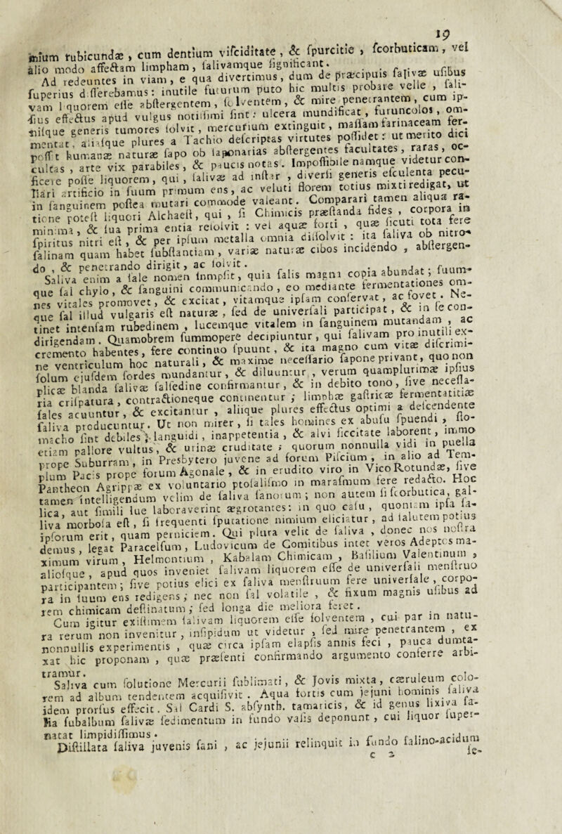 teium rubicuna* , cam acntium virciaitate, & fpurcitie , fcorbuticam. vel alio modo afFeftam limpham, lalivamque lignihcant. . Ad redeuntes in viam , e qua divcrcimus, dum de prarcipuis fal^ae f nprinc ri fllprehamus' inutile futurum puto hic multis piobare velie , iali- ^ius efteaus apud vulgus notiiiìmi fint : ulcera mundificat, furuncolos, om- «uilaue eeneris^tumores lolvit, mercufium extingmc, maflamiannaceam fe - tiUque gener s turno ^ delcriptas virtutes pofTulet r ut mento dici «olft^-iun-ans naturse fapo ob laponarias abRergentes faculcates, raras, irL D^rabiles, & p.^csuotas. Impoflbile namque videturcon- fc e ^ofle liqùorrm, Ul.vVad inft.r , diverti generis efculenta pecu- liàr -'rdficioirruun^ ?r'n um ens, ac velati florem cotius mixti redigati ut n anguinerpofìea umtari commode valeanc. Comparati tamen al qua ra- ione roted liquori Alchaed, qui , li Chimicis min ma, & tua prima eutia rcioivii : vel aquae orti , licuti t^a te^ fphitus nitri ed, & per iplum metalla omnia ' .‘Ì^A‘‘'^\bdergen. falinam quam habet fubdantiam , var.ae natuite cioos incidendo , abltergen ‘'s;.Wa'VrrfV./LSnr„nVplle‘! quu fa.ls naa.a. abunda.; murn- aue fai illud vulgaris ed naturae , fcd de univerlali participat, ^ ria crifratura, contraAioneque connnentur ; limnhoe gadricae fermentatiti^ fales acuuntur, & excitantur , aliique plures effedus optimi a detcendente faliva nrcducuntur. Ut non mirer , li tales homines ex abufu fpuendi , do macho^lmt deblies'^languidi, inappeteiitia , òc alvi rallore vultus, 6c urinae eruditale ; quorum nonnulla vidi in pue.la Z SnhSrram in Presbytero javene ad forum Pilcium , m alio ad lem- rlum ^rpropé forum Agonale, & in erudito viro in Vico Rotundae, live Pantheon Agripp* ex voluntano ptolalilmo in marafmum tere ^edafto. F oc umeJi Tntelfigendum vclim de faliva lanovum ; non autem li fcorbutica gal¬ lica aut fimili lue laboraverinc aegrotanres; m quo calu , quonK.m ipfa la- liva’morbola ed, fi Irequenti fpucatione nimium eliciatur , ad talutem potiiis iororSm erit. quam peniiciem. Qui plura velie de lal.va , donec nos uodra demus leaac Paracelfum , Ludovicum de Comitibus intet veros Adeptos ma¬ ximum’vi r^um , Helmontium . Kabalam Ch.micam , Bafilium Vaientmum , aliolque, apud quos inveniet falivam liquorem effe de univerfau mendruo uarticipantem; dive potius elici ex faliva menfltuum fere univerlale , corpo- Jf in Tuurens redigens ; nec non lai volatile , & fixum magms uhbus ad rem chimicam defiinatum,- fed longa die meliora feict. nata- Cura igitur exillimem lalivam liquorem effe iolventera , cui par in i.atu ra rerum non invenitur , inripidum ut v.detur , feJ more nonnullis experimentis . qu2 circa ipfam elapfs anms feci , par ca durata xat hic protonam , qute prsfenti conhrmando arguraenco conterre arbi- ^'sThià cura (olutionc Mercurii fiibìimati, Se Jovis mixta, csruìeum colo- rem ad album tendentem acquihvic . Aqua fortis cum )eiuni horainis laliva Idem prorfus effecit. Sai Cardi S. abfyntb. taraancis, & id genus l.xi a fa- Ka fubalbum faiivjs fedimentum in tundo valis deponunt , cui liquor lupet natat limpidiffìraus. ...... ■ • r r^iUvr, iridum Diftillata laliva juvenis fard , ac jejunii relinquit io iunuo lalmo-acid
