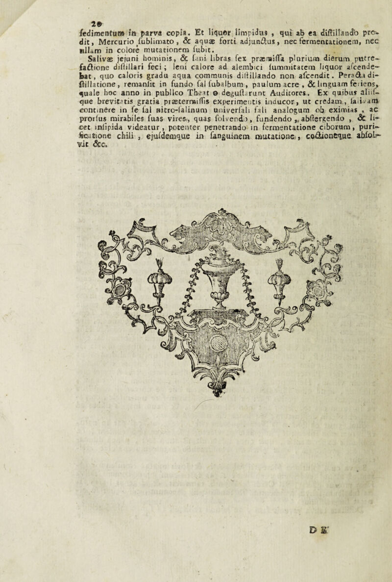 29 /edimentum in parva copia. Et liquor limpldus , qui ab ca diftillandb prc. dit, Mercurio ^fublimato, & aquae forti adjundlus, nec fermentationem, nec nllàm in colore mutationem fubit. Salivae jefuni hominis, & fani libras fex pracrTaina plariunj dierum putre- faftione difiillari feci ; leni calore ad alembici {umnùtatcìn liquor afcende-*^ bat, quo caloris gradu aqua communis diliillando non afcendit. Peradidi- ftillatione, remanìic in fundo falfubalbum, paulum acre , & linguam feriens, quale hoc anno in publlco Thc-at © degulbrunt A-uditores. Ex quibiu alili- que brevit^tis gratia praeternsillìs experimentis inducor, ut credam, laiivara Gontinére in fe lai nitro-lalinum univerfah fall analogum ob eximias , ac prorlus mirablles fuas vires-, quas folvend), fundendo ,, abftergendo , & li* cet inlìpida videatur , poteiuer penetrando in fcrmentatione ciborum, puri- iicjtione chili , ejuldemque in fanguinem nautationc;, co^oneque abXoIi^ vie &c.