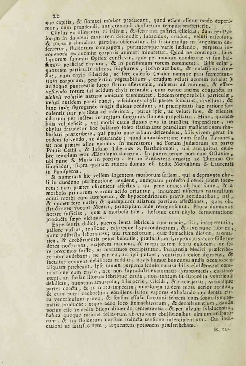 «ue capitis, &r ftomaci morbos producunt, quocf etiam aliquò modo éjrperFf- mur j cum prandendi, aut ccenandi conliietim) tempiis pra^terierit. Cftylus ex alimencis vi l'alivae, <& fer.tneud gaftrici elickus , duoi per Py- Joruni in duodeni cavitatelo delccndit, fiibacidus, crudiis, valuti cafeol'us. Se impuri» abund .ns partibus oblervatur.. Et li iiacrudus in Canguinem de- ferretur , fluidorum compagem, puritatemque varie laedendo, perpetua in- commodà oeconomiae corporis animati minaretur. Quod ne contingat, bilis Jiquorem fummus Opifex conflavit, quae per modum conditurae vi fua bal- fcm/ca perficiat chylum , in purillimum rorem commutet . Bilis eninr , quoniam particulis lalmis, luiphureis , lixivo aenbus , & vo!a.tilibus con¬ ila t > cum chylo (tbacido j ao iere caleofo ( major namque pars fermcntan- fium corporum, praefertim vegetabilium , crudum voluti acorem exhaiat > acidoque pancreatis fucco fìatim efFervefeit, mifeetur ad minima, & effer- vefeendo totum ùl acidum chyli retundit ; cum eoque intime conjunfta in aJchaii volatile naturas amicum tranl'mutat. Eodem tempore b;lis particulx> velati totidem parvi cunei, vifcidiores chyli partes feindunt, divellunt, Sc hinc inde fegregando magis fluida» reddunt ; ut praecipitatis hac rationefae- culentis fuis partibus ad inferiora , purus ipfe , ac velati flos, Sc effenda. ciborum per ladeas in-regium fanguinis flumeri propellatur. Hinc, quando bilis vel deficit , vel morbi caufa fluxus ejus in interina irnpenditur , ne chylus fraudetur hoc balfamo loleo fìatim ante prandium maflicacionem rha- barbari prseicribere, qui paulo ante cibum delccndens, biiis vicem gerat in eodem folvendo, ac depurando ; quod animadvertant cum frudu Tyrones» ut nos prseter alios vidimus in mercatores ad Forum Judaeorum ex parte Poptis Ceftii > & Infulae Tiberinae S. Barthoiomaei , ubi antiquitus cele¬ bre templum erat /Elculapio dicatum. In puero, prope porticum Odaviac , ubi nunc S. Maria in porticu . £t in Presbytero erudito ad Xhermas O- li’mpiades, fupra quarum rudera domus efl hodie Monialium S. Laurentii ^^Sr^umeraré hic vellem ingentera morborum feriem , qui a depravata chy¬ li in duodeno purificatione pendant, numqnam profedo dicendi finem face- rem • nam prseter chronicos affedus , qui pene omnes ab hoc fonte , & a morbolo primarum viarum acido oriuntur , innumeri vifeerum naturalium acuti morbi cum lumborum , Sc hypocondriorum pravis accidentibus ; uti , Se omnes fere cutis , Se quamplures aliarum partiuro affediones , quas ob- flrudiones vocant Medici, principium inde recognolcunt. Pauca dumtaxac notare fuffìciat , qn® a morbofa bile , lasfaque cum chylo fermentatione produda faepe vidimus. i * r l • i . . . . Éxperientia didici, pueros lenta tebncula cum macie, liti, inap^petentia * pallore vultus, tenfione , caloreque hypocondnorura , Sc alvo nunc lubrica p nunc adflrida'laborantcs ; ufu remediorum, quae (lomachica dicvint, aioma- tica Se decbflruentia pejus habuifle; praefatilque lymptomatis accrelfiile In— dores nedurnos , majorem inaciem, Sc magis acrero febtis calorein .; ac fe¬ re proximos'fuifie, ut marafmos conipiantur. Purgantia Medici praeferibe- re non audebant, ne per ea , ut ipiì putant, ventriculi caler digerens, Sc facultas coquens debiliores redditi, uovis humoribuscumulandis occalioneni aliquam' prsbeant. Ipfe tamen perpenla fedulo natura bilis. ejufderaque com- mixtione cum chylo, nec non lupradidis examinatis lymptomatis, cogitare c^pi, an forfan illorum febrilque cauta ,non tantum lìt lUppofita ventricoli debilitas , quantum amurcofa , bilis acris , vifeida, & circa jecur , vicinarque partes coada , Se in motu impeditaqua:longa ibidem mora acrior reddica, Se cunr putti eachochilia ebulliens-ialios vapores exhalando accidentia cir¬ ca ventriculum primo, & fenlìm affala fanguini febrem cum< fociis'‘fympto- matis prcducat : atque adeo loco ftomachicorum , & deobflruentium , danda potius elle remedia biiem diluendo temperanza, & per alvum fubducentia j habita quoque ratione felidorum ab e^uidenr ebullitionibus nimium crifpato- rum , Se ita fluidorum curfum induda tenfione intercipientiMin . Cui indi- cationi u: facisLc^rem , lequencem potienem praeferibebam.-