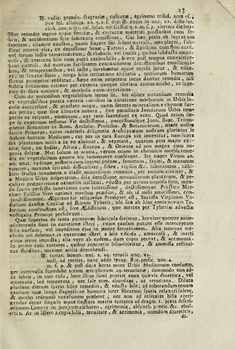 25 K- radic. gramin. fragrarias, cufciitae , agnmon.' trifol. acet of. live foi. alleluia, an. q.s.f. deccd. cujus in unc. vi. dillo lue. rh’b unc. s. l'yr. rof. folut. vel Caffiae q. s. m. f. p. alternis die bus? ^oc remedio ingens copia foetidae , & cretacea maceriei profluebat_ cam fe- 'bris & accidentium fere Subitanea remiflione . Cui haec potio ob ingrat um .iaporem, aliamve caufam , quam fingere libi folent pueruh , non placet, fub- •flicui poterit alia, ex decozione Senae , Tartan , & Epichmìi cumflor. cord, •vel ferum ladiis tainarindarum , & rhabarb. vel limiiis ; t^.bus fubdufta amur- ^cola , & cretacea bile cum patri cachochilia , b eve poli ternpus convaleice- bint pucruli. Ad quorum faciliorern evacuationem deccCtionibus emollicnt-i- bus-, & temperantibus , vel lade , t'ovebantur mane tepide jecur , & vilce- ra ■ ut laxacis fibris , longa bilis irritatone crifpatis , noxiorum humorum iluxus promptior reddatur . Saepe enim perperam mtus dantur remedia , nili •babita folidorum ratione per excerna quoque obviam eamusmorbo, utlupe- rius de bbra motrice, ÒC morbola animadvettimus• ^ ^ Cum de potionibus vegetabilium lermo fit, hic ooJter notandum remediA ex vc^etabilibus parata caeteris omnibus ia curatone morborum i-n Urbis In- colis antecellere , & praeftare magis, quam fecreca raineralium e chymiae fur- 4ais perita ; quse five climatis natura , live peculiaris Incolarnm Urbis tera- peries ea relpuat, numquam , aut raro fuccedunt ex voto. Quod etiam Iffi- pe le expercum teftatur Vir dodiffimus , amicillìmufque Joan. Bapt. Inom- ihetus Bocanices in Rom. Archilic. Profeflor. Bocanicorum , astate noltra facile Princeps, cujus indefeHa diiigentia Archilycaeum noflrum gloriatur le babere hortum Medicum , cui par in tota Europa vix invenitur; nam fupra fex plantarum milUa in eo aluntur, & vegetane, quarum pars major exc- ticx fune, ex Indivs, Africa, Europa , 2c Oriente ad nos magna cum im- penfa delatae. Nec folum in acutis , verum etiam in chronicis morbis reme¬ dia ex vegetabilium genere hic lummopere conferunt. Ita nuper Virum 40. an setat ìiydrope pedoris cum ingenti pedum , femorum , faciei, & manuum tumore maxima fpirandi difficultate , febre , vigiliis&c. laborantem , adhi- bitis frullra innumeris e clalfe mineralium remediis, per aimum circiter, & a Medicis Urbis dcfperatum, fola decodione nonnullarum plantarum, & pe¬ culiari prseparatione oximellis icillitici, edudo per ucinas copiofo fero, men- (ìs fpano perfede (anavimus cum folertiflìmo , dodilTinioque Pradico Mat- thsso Palillto Viro optimis moribus prxdito., & ob id mihi amicilTimo, con- nundilfimoque . ^grotus hic religiofus Presbyter eft , Sacrifta Virginum Ve- ^alium Sand» Cecìliae ad Ripsm Tyberis, mbi fé» ab hinc annis novum Te- lonium conUrudum eft , ftve /E-difteium , quo merces per Tyberim advedae •vedigalia Principi perfolvunt. r , . , f • , Quse luperius de lenta puerorum febncula d-iximus , breviter quoque anim- ,advertenda fune in curatione ideri , cujus caufam putant effe interceptum b lis curfum, vel impeditam ejus in jecore fecretionem. Alia namque me- chodo liti debemus in curatione ideri a bile vifcida , amurcofa , Se inerti circa jecur impada ; alia vero ab eadem, dum copia peccat, & acrimonia. In primo caffi tartarea, quibus concretio bilis-folvitur, Sc ammiffa reftitui- tur fUiiditriS, maxime utilia deprehendi. tarcar. bonon. unc. s. aq. tetucii unc. vi. bull, ad tertias, tunc adde lyrup. flor. perfic. unc. 4. m. f. p. Se poft duds horas more Urbis Medicorum confueto, per fntervalla fuperbibe totum aenophorum aq. tetucianar ; dummodo nonad- iit febris , in quo cafu , loco illms fumi poterit aqua quaevis diuretica, vel jnineralis, fed temperata , nec fale com. abundans , ut tetuciana. Dilata plurium dierum Ipatio hilce remediis . Se eduda bile; ad roboranduna tonura partium quìE longa fìagnatii .ne humoris inter fibrarum fpatia relaxari folent. Se morbo redeundi occafionem praebent ; nec non ad reliquias bifis corri- jgendas detur fingulo -mane tindura martis tartarea addragm. i. juxtadefcri- ptionem Lemery in jure/um cichoreo , agrimonia, abfynth. pdntic. A:c. cbul- wvtis. At in Idero a copia bilis, tenuitate , Sc acrimonia ^ utendum diureticis, di-