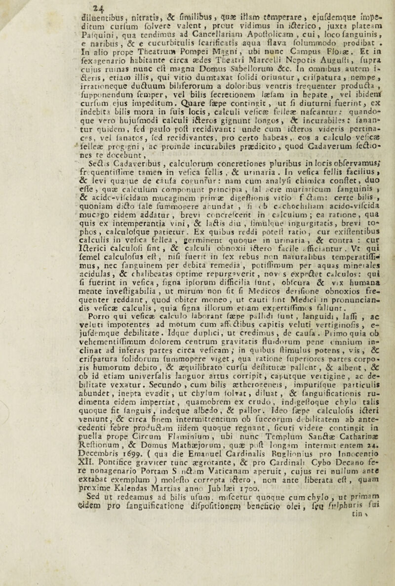 diluentibus, nitrati») & fimilibus > <1.uje iHanì temperare) ejufdemque impe* ditnm curCum folvere valcnt , prcut vidimus in iberico, juxta plateam Palquini, qua tendimus ad Cancellariam Apolliolicam , cui, loco faneuinis, e naribus, & e cucurbitulis Icarificatis aqua flava loluminodo prodibat . In alio prope Theatrum Pompei Magni, ubi nunc Campus Floìae. Et in fexagenario habitante circa sedes Theatii Marcelli Ncpocis Augnili, fupra cuius ruinas nunc eli magna Domus Sabellorum &c. In omnibus aucem i- éleris, etiam illis, qui vitio dumtaxac folidi oriimtur , ciilpatura, nempe, irrationeque duduura bihferorum a doloribus ventri» trequenter produda , fupponendum femper, vel bili» fecretionem Iselam in hepate , vel ibideni curfum ejus impeditum. Quare fsepe contingit, ut fi diuturni fuerint, ex indebita bili» mora in fuis locis, calculi velie® feileae nafeantur; quando- que vero hujulmodi calculi ifteros gignunt longos, de incurabiles: l'anan- tur quidem, ftd paulo poli recidivante unde cum ideros videris pcrtina- Cfs, vel lanatos, (ed recidivantes, prò certo habeas, eos a calculo velie® ' felle® progigni , ac proinde incurabiles prsdicito , quod Gadaverum fedio- nes te docebunt, Sedis Cadavenbus, calculorum concretiones pluribus in locis obfervamus/ fr quentiflfìme tamen in velica felhs , & urinaria. In vefica fellis facilius » & levi quaque de caula coeunmr; nam cum analyti chimica conflet, duo effe, qu® calculum componunt principia, (a! acre muriaricum fanguinis » & acidc-vilcidam mucaginem prin ® digefìioms vitio f dam: certe bilis , quoniam dido lale fummopere arundar , li i b c chochiliam acido-vifeida mucago eidem addatur , brevi cimcrelcent in calculum; ea ratione, qua quis ex intemperantia vini, & ladis diu , limulque ingurgitatis, brevi to* phos , calculolque patiecur. Ex quibus reddi potei! ratio, cur exiflentibus calculis in velica fellea , germinent quoque in urinaria , & centra : cur Iderici calculoli fint , & calculi obnoxii iftero facile efficiantur . Vt qui femel calculofus eli, nifi fuent in (ex rebus non naturalibus temperatiflì- mus, nec fanguinem per debita remedia, potilfimum per aquas mineiales acidula» ) & chalibcatas optime repurgaverit, novi s expedet Colculos: qui fi fuerint in vefica, figna iplorum difficilia (unt, obicura & vix humana mente invefiigabilia , ut mirum non fit fi Medicos denfione obnoxios fre- quenter reddant, quod cbiter moneo , ut cauti lint Medici in proniincian- dis vefic® calculis, quia figna illorum etiam exf ertiiTìme s fallunr. Porro qui vefic® calculo laborant f®pe pallidi lunt , languidi, lalTi , ac veìuti impotente» ad motum cum affidibus capiti» velati vertiginofis , e- jufdemque debilitate. Idque duplici, ut credimus , de caufa . Pi imo quìa ob vehementilTìnnum dolorem centrum gravitati» fluidorum pene t mnium in- clinat ad infera» parte» circa veficam ; in quibus fiimulus poten» , vi», 6c crifpatura folidorum fummopere viget, qua ratione fuperiorcs parte» corpo» ri» humorum debito, Se ®quilibrato curfu defiitut® pallenc, & albent , & ob id etiam univerfalis Janguor artu» corripit, caputque veitigine, ac de¬ bilitate vexatur, Secando , cum bili» ®thcro2eneis, impurilque particuli* abundet, inepta evadit, ut ch}'’Ium lolvat, diluat , & fanguificationis ru- dimenta eidem impertiat, quamobrem ex crudo, indigefioque chylo tali» quoque fit (angui», indeque albedo, & pallor. Ideo f®pe calculofis ideri veniunt, & circa finem intermittentium ob fuccorum debilitatem ab ante¬ cedenti febre produdam ìidem quoque regnant, ficuti videre contingit in puella prope Cirrum Flaminium , ubi nunc Templum Sand® Catharin® Reftionum , & Domus Math®jorum, qu® poft longam intermit entem Z4. Decembris 1699. ( 'lua die Emanuel Cardinali» Ruglion’us prò Innocenti© Xll. Pontifica gravitar rune ®grorante, & prò Cardinali Cybo Decano fe¬ re nonagenario Portam S nd.im Vaticanam aperuit , cuju» rei nullum ante extabat exemplum ) moleflo corrfpta idero , non ante liberata eft , quam prrxime Kalendas Martia» anno Jub l®i 1700. Sed ut redeamus ad bili» ufum, mifcetur quoque cumcbylo, ut primani eidem prò fanguificatione difpofitioneni beneficio olei, feu fi’l.pburi» fui tin \