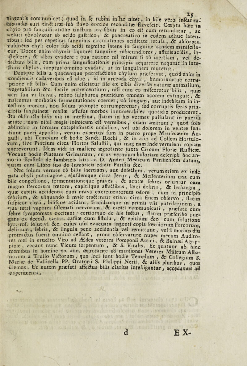 •5ln§cnti8 tofKmunJcet; qiiod In fc raUtii inlTar nitet, in bile véro inSarru- :bicundx auri tinilurGe fub flavo cortice recondita: flavefcit. Coepta hìcc in chylo prò l’anguiticatione tioftuiti invifibilis in eo eli cuna recundatur , ac veluti obvolvatur ab acido gaftrico, & pancreatico in eodem adhuc la*ten- tibus; fed PCS repetitas languinis circuliciones aciditate retufa , & abforpca, Tubineus c-hyli color fub acidi tegmine latens in fanguine tandem maniferta- tur. Docet enim chymia liquores fanguine rubicundiores , affufìs acidis, la- ilefcere, & albos evadere : qua ratione nil mirum fi ob inertiam , vel de- fedum bilis , cum prima fanguificationis principia acquirere nequeat in iute- iliuis chylus, iueptus omnino evadat, ut in fanguinem mutetur. Denique bilis a quacBmque putrefadione chylum prajl'ervat, quodenimin condiendis cadaveribus efi aloe , id in arcenda chyli , humorumque corru- ptionc efi bilis- Cum enim eliciatur ille ex cìbis diverfa: natura: animaliura, vegetabilium &c. facile putrefcentium , nifi cum eo mifceretur bilis , qo* acri lua vi lixiva , refino fulphurea putridum omnem acorem extinguit, Se nalccrvtes morbofas fermentationes coercet ; ob longam, autindebitam inin- tefiinis moram , non folum prompte corrumperetur > fed ccrruptis feras prin- •cipiis fanguineae maflsc affufus morbos innumerabiles quotidie produceret. Ita obfiruda bilis via in intefiina , fiatim in bis vermes pullulane in puerili astate ; nam nibii magis inimicum efi vermibus , ouam amarum ; quod foio abfintbio in formam cataplafmatis umbilico, ve] ubi dolorem in ventre fen- tiunt pueri appofito, verum expertu-s fum in puero prope Maufolaeum Au*» gufii , ubi Templum efi bodie Sandi Rocbi , & in alio ad Collem Hortulo- Tum, live Pincium circa Hortos Saluftii, qui mag nam inde vermiom copiam lexcreverunc. Idem vidi in muliere aegrotante juxta Circum Flora: Rufiic». Vocant bodie Plateam Grimanam , cujus vermium hiftoriam defcnpfi hoc an¬ no in Epiftola de lambricis latis ad D. Andrii Medicum Parifienfem datam, ^uam cum Libro fuo de lumbricis edidic Parifiis &c. Nec folum vermes ob bilis inertiam, aut defedum , verum etiam ex inde nata chyli putrilagine , ejufdemque circa Jecur , Se Mefienterium una cum bile congeftione, fermentationeque graves , Se acutae febres oriuntur cttm magno flercorum foetore, capitilque affedibus , Ia:ei delirio, & letiiargia •quse capitis accidentia cum pravo exerementorum odore , cum in principio febrium, & aliquando fi rnale tradmeur ctiam circa finem obfervo , fiatim fufpicor chyli , bilifque acidam , fracidamque in primis viis putrilaginem , a •qua tetri vapores fifiemati nervorum , Se capici communicati , praefata cum febre fymptomata excitant : certiorque de bis fadus , fiatim praeferibo pur- -gans ex decod. tartar. cafiìas cum fiftula , Se epithimi &c. cum folutione Tyr. rof, folutivi &c. cujus ufu evacuata ingenti copia foetidorum flercorum delirium, fèbris, & fingula pene accidentia vel remittunt, vel fi morbus diu protradus fuerit omnino ceffant , prout obfervarunt nuper mecum Audito- les mei in erudito Viro ad ^des veteres Pomponii Attici, & Bainsei Agrip¬ pina: , vocant nunc Vicum ferpentum , Se S. Vicabs. Et quatuor ab bine menfibus in homine 50. ann. aegrotanre ad manfiones Veteres Militum Alba- norum a Trullo Vidorum, quo loci funt bodie Templum , Se Collegium S, Maria: de Vallicella PP. Oratorii S. Philippi Nerii, Se aliis pluribus , quos iìlemus. Ut autem praefati affedus bilis clarius inteJligantur, acce<iamus ad ■experimenra.. a EX-