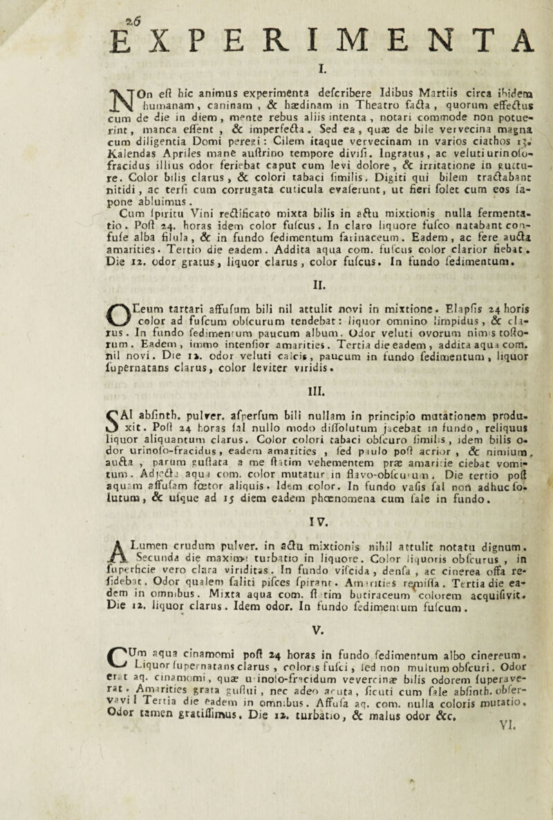 e“xperimenta I. NOn eft hic animus experimcnta defcribere Idibus Martils circa ibidena humanam, caninam , & hacdinam in Theatro fada , quorum effedus cum de die in diem, mente rebus aliis intenta , notari commode non potue- rint, manca eflfènt , & imperfeda, Sed ea, quae de bile vervecina magna cum diligentia Domi pereti: Cilem itaque vervecinam in varios ciathos Kalendas Apriles mane auftrino tempore divifi. Ingratus, ac velutiurinolo- fracidus illius odor feriebat caput cum levi dolore, Se irritatione in Ructu- re. Color bilis clarus, Se colori tabaci (ìmilis. Digiti qui bilein tradabant nitidi, ac terfi cum corrugata cuticula evaleiunt, ut fieri folet cum eos la- pone abluimus. Cum ipiritu Vini redificato mixta bilis in aftu mixtionis nulla fermenta- tio. Polì 2,4. horas idem color fulcus. In darò liquore fufeo natabant con- fufe alba filala. Se in fundo fedimcntum faiinaceum. Eadem, ac fere auda amarities. Tertio die eadem. Addita aqua com. fulcus color clarior fiebat. Die 12. odor gratus, liquor clarus, color fufeus. In fundo fedimentum, II. OEeum tartari affufum bili nil attulit novi in mixtione. F.lapfìs 24 horis color ad fufeum oblcurum tendebat: liquor omnino limpidus , Se cl.i- rus. In fundo fedimenium paucum album. Odor veluti ovorum nimis toflo- rum. Eadem, immo intenfior amarities. Tertia die eadem , addita aqua com. nil novi. Die i». odor veluti calcis, paucum in fundo fedimentum, liquor fupernatans clarus, color leviter viridis. III. SAI abfintb. pulrer. afperfum bili nullam in principio matàtionem produ- xit. Poli 24 horas lai nullo modo dilTolutum jacebat in fundo, reliquus liquor aliquantum clarus. Color colori tabaci obfcuro lìmilis , idem bilis o- dor urinofo-fracidus, eadem amarities , fed pmlo poO acrior , & nimium , aufta , parum euflata a me ftacim vehementem prae amari;ie ciebat vomi- tum. Adjedh aqm com. color mutatur in flavo-obfcu'um . Die tertio poli aqusm affufam foBtor aliquis. idem color. In fundo vafis fai non adhucfo» lutum, Se uique ad 15 diem eadem phccnomena cum fale in fundo. IV. A Lumen crudnm pulver. in adlu mixtionis nihii attulit notati! dignum. Seconda die maxin>; turbatio in liquore. Color liquoris obfcurus , in fuperhcie vero ciana viriditas. In fundo vifeida , denfa , ac cinerea offa re- fideb^c. Odor qualem faliti pifees fpirant. Am irities re^oifla. Tertia die ea¬ dem in omnibus. Mixta aqua com. fi tira butiraceum colorem acquifivit. Die 12. liquor clarus. Idem odor. In fundo fedimeniutn fufeum. V. aqua cinamomi pofi 24 horas in fundo fedimenfum albo cinereum. V-/ Liquor lupernatans clarus , colons fufei, led non multum obfcuri. Odor crit aq. cinamomi, quae u’^inoio-fr^cidum vevercinae bilis odorem fuperaye- grata gufìiii , nec adeo aruta, ficuti cum fale abfintb. obler- vavi 1 Tertia die eadem in omnibus. Affufa aq. com. nulla coloris mutatio. Odor tanien gratiflìmus. Die 12. lurbatio, Se malus odor &c. VI.