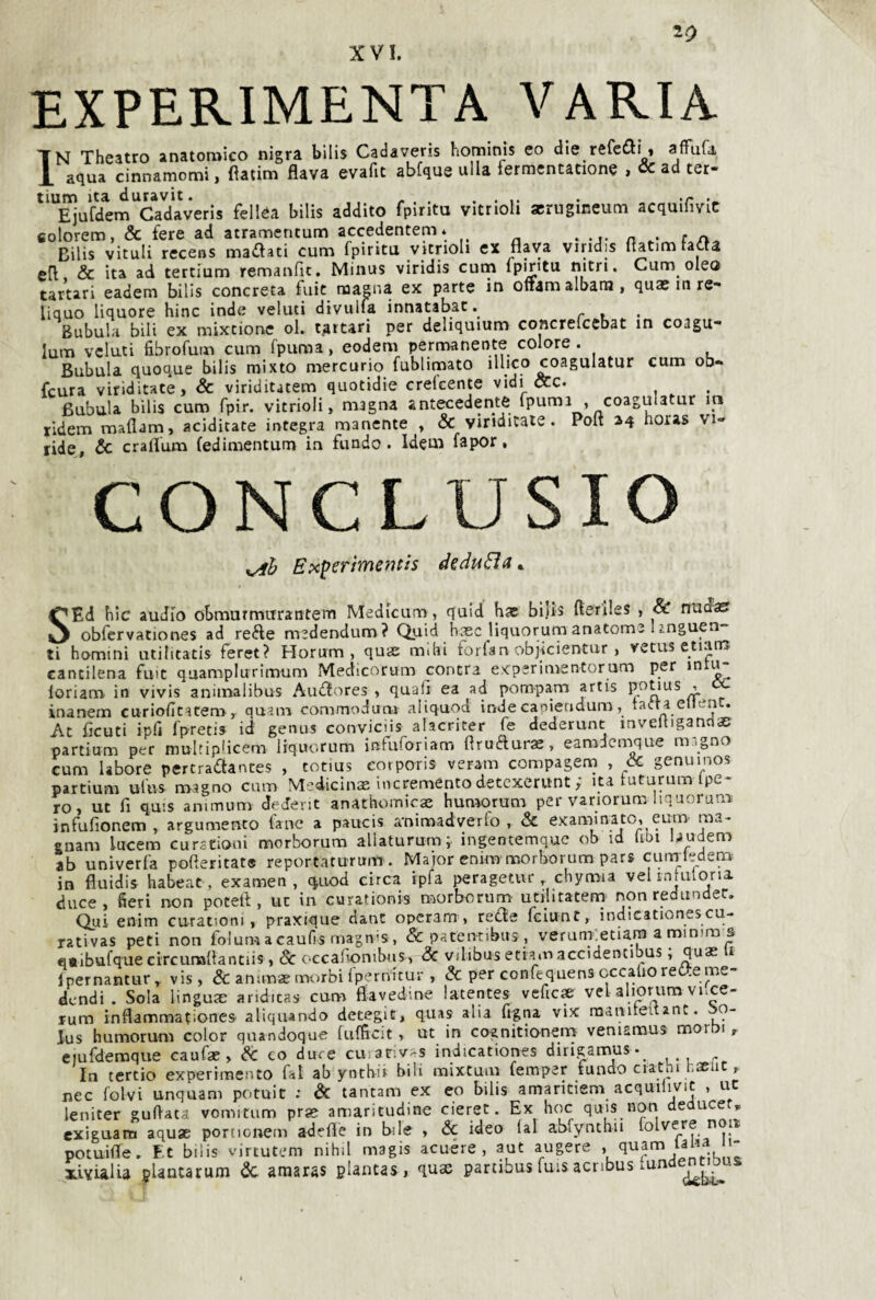 ZO EXPERIMENTA VARIA IN Theatro anatomico nigra bllis Cadaveris hominis eo die refcitì » affuGi aqua cinnamomi, fìatim flava evafit abfque alla fermcntatione , & ad ter- Ejufdem Cadaveris felléa bilis addito fpiritu vitrioh acrugineum acquilivic colorem, & fere ad atramentum accedentem* . -j. n f Bilis vitali recens maiflati cum fpiritu vitrioli ex flava viridis flatim radia efl & ita ad tertium remanfic. Minus viridis cum fpmtu Cum olea tartari eadem bilis concreta fuic magna ex parte in oftam albana, quae in re- liquo liquore bine inde veluti divulfa innatabat. Bubula bili ex mixtione ol. tartari per dehquium concrelcebat in coagu- lum velati fibrofum cum fpuma, eodem permanente colore. Bubula quoque bilis mixto mercurio fublimato ilhco coagulatur cum ob- feura viriditate> & viriditatem quotidie crelcente vidi occ. Bubula bilis cum fpir. vitrioli, magna antecedente fpuma .coagulatur in ridem maflam, additate integra manente . & viridicaie. Poit 24 noras vi» ride, & craflum (edimentum in fundo . Idem fa por, CONCLUSIO Epcperimentis SEd bic audio obmurmurantem Medicum, quid bae bijis fteriles , & ntidasf obfcrvationes ad refte medendum ? Quid base liquorum anatoms 1 inguen ti homini utilitatis feret? Horum , quas mibi forfan objicientur, vetus etiana cantilena fmt qaamplurimum Medicnrum contra experimentorum per inti^ ioriam in vivis animalibus Audfores » quali ea ad pompam artis pouus inanem curiobeatem.^ quam commodum aliquod inde canieudum, ta«.ta ellent. At Acuti ipfi fpretis id genus conviciis alacriter fe dederunt mveltigandae partium per mulriplicem liquorum iafuforiam flru(5luras, eamdcmque magno cum labore pertraftantes , totius eorporis veram compagenn , & genuino? partium ufus magno cum M-dicinae increménto detexerunt ; ita tuturum ipe- ro, ut fi quis animum dederit anathomicae bumorum per variorum liquorum infufionem , argumento tane a paucis a'nimadverfo , & examinato. eutU' ma- enam lucem curstioui morborum allaturum; ingentemque ob id (ibi laudem ab univerfa pofleritate reportarurum . Major cnim morborum pars curiTledem in fluidis babeat, examen, quod circa ipfa peragetur, cbymia vel injuloria. duce, fieri non potei! , ut in curationis morborum utihtatem non redundec. Qui enim curatiom , praxique dant opcram , tede feiunt, indicationescu- rativas peti non folum a caufis rnagn-s, & patennbus, veruni etiara a miniras «•ibufque circumflanciis, $c occabonibus, <3c v/libus etiaio accidencibus, i Ipernantur, vis, & anunae morbi Ipernituv, & per confequens cccalioret-.eme- dendi . Sola linguse anditas cum flavedine latentes vcfic» vel aliorum voce- rum inflammationes- aliqtiando detegit, quas alia figna vix matviieitant. 00- lus bumorum color quandoque (ufficit, ut in cognitionem veniamus mor i, eiufdemque caufae, <?C co duce cuiar.v-s indicationes dirigamus-^ In tertio experimento fai ab yntbii bili mixtum femper tundo ciatni j-aeu , nec folvi unquam potuit ; & tantam ex eo bilis amaritiem acquilivic , ut leniter guftata vomitum prje amaritudine cieret. Ex hoc quis non deduce „ exiguam aquae portionem adeflè in bile , & ideo (al abfynthii folvere nop potuifle. Ft bilis virtutem nihil magis acuére , aut aligere > xlvialia ipUntarum & amaras piantas, qux partibus fuis aenbus .undem^jas