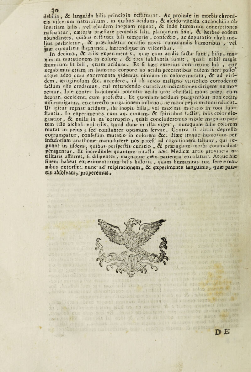 debilia , & languidi bills principia reliituunt. Ac proinde in morbis cironi» cis vilcetum naturalium , in quibus acidum , & afcido-vifcida cachocbilia ob’ inertiam bilis , vel ejuidem inopiam regnar, & inde humorum concretiones nafeuntur , caereris praeilare remediis (alia plancarunn fìxa, & herbas eodem abundantes, quibus r. flituta bili temperie , conteftio, aedeputatio chyli me- lius perlìriecur, & piaecludetur occalìo novis cumulandis humonbus , vel iasn cumulatis ftignandi, hasrendique in vifceribus. In decima, & aiiis experimentis , quae cnm acidis fadla funt, bilis, ma- xim m mutationem in colore , & tota lubrtantia (ubiit , quali nihil magis inimicum. lìt bili, quam aciduli^ Et (i base excenus con ingunt bili , cuf negab mas etiam in hum'.no corpore ab acidis peccantibus eadem fieri polTe? atque adeo cum exrrementa yìdemuS' nimium in colore mutata, & ad viri- dem , aeruginofum ócc. accedere, id b acido maligno vuriolico corrodente fa6lum elle credamus , cui retundendo curativas indicationes dirigere nemo- rernur* Ip.e conrn hujulmodi potentia acida utor chrifiall, mone, praep. cum bezoar-occident.. curri proftftu .. Et quoniam ac'dum purganribus non cedit» nifi corrigatur, eo corredo purga ioneminllicuo,• ne mora pejus inaluminducat. Ut igitur regnar acidum , ibi inopia bilis,. vel maxima m iCicio in coca kib- ftantia. In experimenks cum aq. cinnam. & fpiricibus t^dis , bilis color ele- gantior, & nulla in ea eorruptio , quali concluderemus m bile magnani par- tem effe alchali volatilis, q^uod duiv in illa viger' , numquam bilis colorem mutat in pejus ,* fed conltancer optimum fervac. Contea lì alcali depreffo corrumpatur, confelUm mutatio in colorem &c^ Haec itaque humorum per infuforiam anathome manuducere nos potei! ad cognitionem lalium-, qui le¬ gnane in iifdem, quibus perlpcdis curatio , & praelagium' morbi commodius peragentur. Et incredibile quantum intuda haec Medicae artis provincia a- tilitatis afferret, li ditigencer, magnaque cutm patientia excolatur . Atque hic finem habeat experimcntorum bilis hiUona , quam humanitas tua fere e ma- nibus extorlìt; nunc ad' relpiracioneni, & experinaenta ianguinis, quae pau*» sis abfolvan»;, properemu$» D E