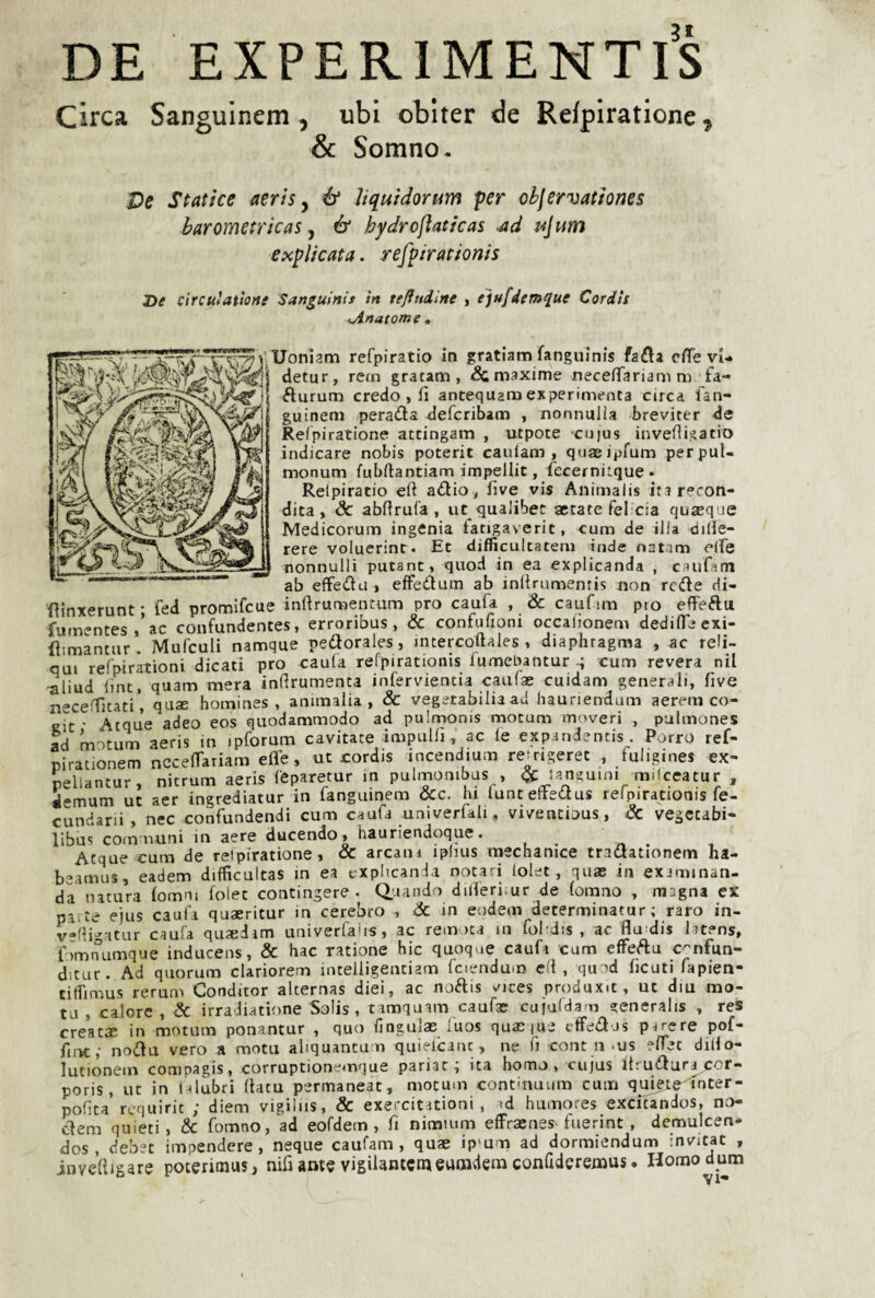 DE EXPERlMENTl's Circa Sanguinem 5 ubi obiter de Refpiratione^ & Somno. T>c Statìce aeris y ó* Uquìdorum per ohjervatìones barometricas, ó' hydrofìaticas -ad ujum explkata. refpirationis He cìrculat'tone Sanguinis in tefiudine , ejufdem^ue Cordis <jinatome * Uoniam refpiratio in gratiam fangulnis fafla effe vi- detur, rem gratam , & maxime neceiTariamm fa- fturum credo , lì antequaraexperimenta circa fan- guineni pera<3:a deferibam , nonnulla breviter de Relpiratione attingam , utpote cuius invenigatio indicare nobis poterit cauiam , qnaeipfum perpul- monum fubftantiam impellit, fecerniLque» Relpiratio eft adio , live vis Animalis ira recon¬ dita, óc ablirufa , ut qualibec aerate fel eia quaeqvie Medicorum ingenia fatigaverit, cum de illa diHe- rere voluerint. Et difficultatern inde natam eife nonnulli putant, quod in ea explicanda , caufam ab effedu > effeduin ab inllrumentis non rede di- fìinxerunt • fed promifcue inflrumentum prò caufa , <& caufun pto effeftu furn-ntes/ac confundentes, erroribus, & confufioni occaiionem dedifleexi- dimantur, Mufculi namque pedorales, mtercoftales , diaphragma , ac reli- qui refpirationi dicati prò caula refpirationis fumebantur cum revera nil ■aliud lint, quam mera inflrumenta inferviencia caufas cuidam generali, live n^celTjtati', quae homines , ammalia, & vegetabilia ad hauriendum aerem co- gk * Acque adeo eos quodammodo ad pulmonis motum moveri , pulmones ad motum aeris in ipforum cavitate impullì, ac le expandentis. Porro ref- pirationem nCcelTariam effe, ut cordis incendmm re^ngeret , fuligines ex- nellantur, nitrum aeris leparetur m pulmombus , ^ langmni m.lceatur , iemum ut aer ingrediatur in languinem OCc. hi lunteftedus relpirationis fe- cundarii , nec confundendi cum caufa univerfali, viventious, & vegetabi- libus commini in aere ducendo, hauriendoque. Acque cum de relpiratione, & arcani iplms mechanice tradationem ha- b-’amus, eadem difficultas in ea explican la notari lolet, quae in eximinan- da natura lomm folec contingere . Quando differi;ur de lomno , magna ex piité e)us cauli quaeritur in cerebro , & in eodem determinatur ; raro in- v-fligatur caufa quaìdam univerfahs, ac remica in fol dis , ac flu dis latens, fomnumque inducens, & hac catione hic quoque caufa cum effeftu c^nfun- ditur. Ad quorum clariorem intelligentiam Iciendum eli, quod licuti fapien- tiflìmus rerum Condùor alternas dici, ac noftis ^ices produxic, ut diu mo¬ ta, calore, & irradiatione Solis , timquam caufae cujafdam generalis , res creatse in motum ponantur , quo lìngulae luos quaeque iffeff js pircre pof- fint; noffu vero a mota aliquantu n quielcanc, ne fi cont n-us effet diiio- lutionein compagis, corruptione4r>que pariat ; ita homo, cujus it;udun cor- poris, ut in l-tlubri (tatù permaneat, motum continuum cum q^^e'l^nter- poGta requirit ; diem vigilus, & exercititioni, >d humores excitandos, no- cìem quieti, & fomno, ad eofdem, fi nimium effraenes-fuerint , demulcen- dos , debet impendere, neque caufam, quae ip'um ad dormiendum invitat , inveftjgare poterimus, nifi ante vigilantcmeumdem confideremus. Homodum