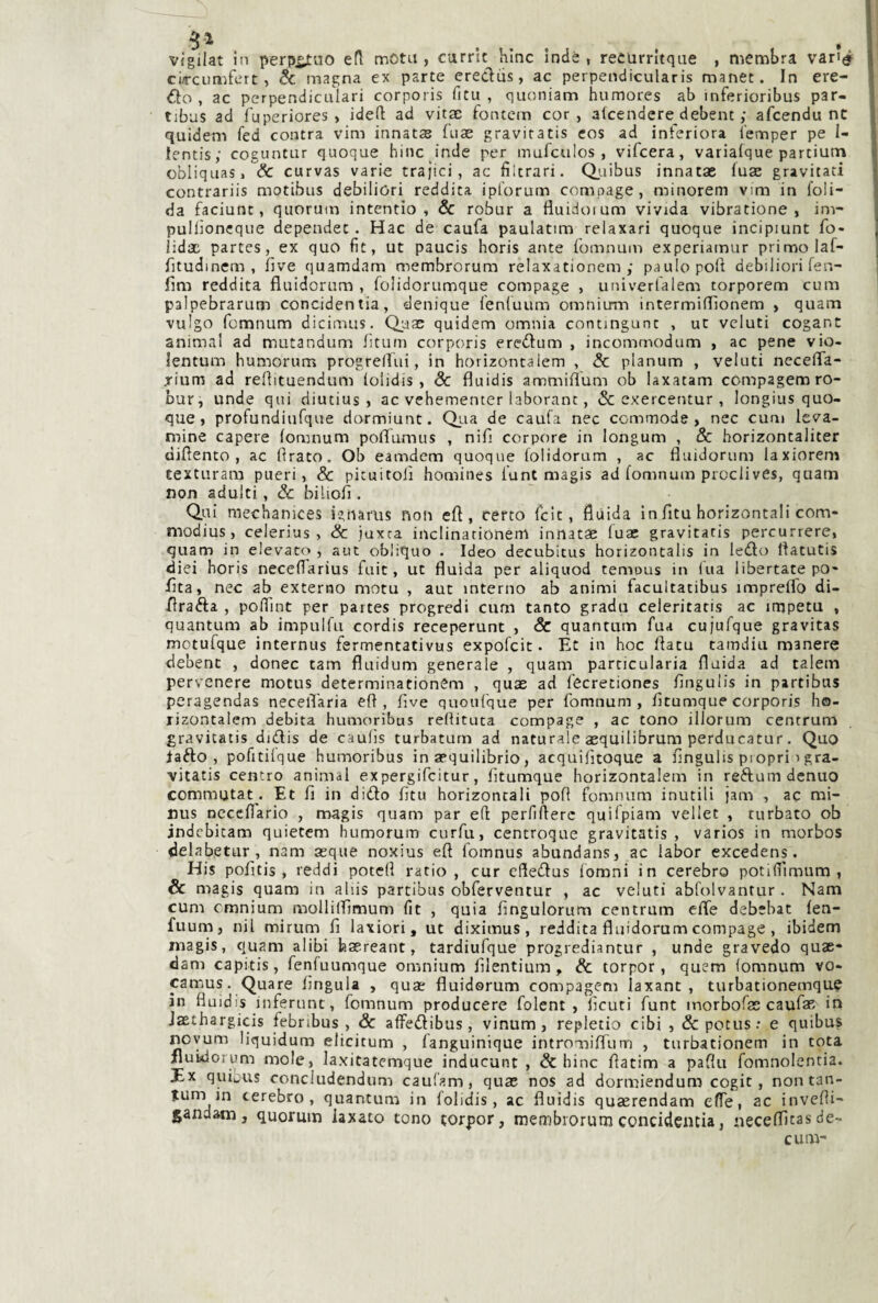 vigilat in perp^uo efl motn , carrit hinc Inde , recurrìtque , membra var»tì^ cùrcumfert, & magna ex parte eredus, ac perpendicularis manet. In cre¬ do, ac perpendiculari corporis fitu , quoniam humores ab inferioribus par- tibus ad fuperiores , idefl ad vitac fontcm cor, alcendere debent ; afcendu nt quidem fed contra vim innata fiiae graviratis eos ad interiora iemper pe I- lentis; coguntur quoque hinc inde per mufculos , vifcera, varialque partiutn obliquasi & curvas varie trai'ici, ac fìltrari. Qj.ubus innatae luas gravitati contrariis motibus debiliori reddita ipt'orum compage, minorem vim in loli- da faciunt, quorum intentio , & robur a fluidoium vivida vibratione , im- pullìoncque depeadet. Hac de caufa paulatim relaxari quoque incipmnt fo- lidac partes, ex quo fit, ut paucis horis ante {omnum experiamur primo laf- fitudinem , fìve quamdam membrorum relaxationem ,• paulopoft debiliori fen- fim reddita fluidorum , folidorumque compage , univerfalem torporem cum palpebrarum concidentia, denique lenluum omniirm intermiflionem , quam vulgo fcmnum dicimus. Quae quidem omnia contmgunc , ut vcluti cogant animai ad mutandum lìturn corporis eredum , incommodum , ac pene vio- lentum humorum progreirui, in horizontalem , & planum , veluti nccelTa- rium ad reltituendum lolidis , Se fluidis ammiflum ob laxatam compagem ro¬ bur, unde qui diutius » ac vchementer laborant, & exercentur , longius quo¬ que , profundiufque dormiunt. Qi-ia de caufa nec commode , nec cum leva- mine capere fomnum poffumus , nifi corpore in longum , & horizontaliter difìento , ac Idrato. Ob eamdem quoque lolidorum , ac fluidorum laxiorem texturam pueri, & pituitoiì homines lunt magis ad fomnum prodivCs, quam non adulti, Se biliofl . Qui raechanices ignarus non efl, cèfto feit, flùida in fitu horizontali com- modius , celerius , Se juxra inclinarionenl innatae fuae gravitatis percurrere, quam in elevato , aut obliquo . Ideo decubitus horizontalis in ledo ftatutis diei horis neceflarius fuic , ut fluida per aliquod temous in (ita libertate po- fita, nec ab externo motu , aut interno ab animi facultatibus impreffo di- flrada , pofìTint per partes progredi cum tanto grada celeritatis ac impetu , quantum ab impulfu cordis receperunt , & quantum fua cujufque gravitas mctufque internus fermentativus expofeit. Et in hoc flatu tamdiu manere debent , donec tam fluidum generale , quam particularia fluida ad talem pervenere motus determinationCm , quas ad fecretiones fingulis in partibus peragendas necelTaria efl, five quoufque per fomnum, fitumque corporis ho- xizontalem debita humoribus reflituta compage , ac tono illorum centrum gravitatis didis de caufis turbaturn ad naturale aequilibrum perducatur. Quo lafto , pofitilque humoribus in aequilibrio, acquifitoque a fingulis piopri igra¬ vitatis centro animai expergifeitur, fitumque horizontalem in reftumdenuo commutata Et fi in dido fitu horizontali pofl fomnum inutili jam , ac nai- nus ncceflario , magis quam par efl perlìflerc quilpiam vellet , turbato ob jndebitam quietem humorum curfu, centroque gravitatis, varios in morbos delabetur, nam asque noxius efl l'omnus abundans, ac labor excedens. His pofitis , reddi potefl ratio, cur efledus lomni in cerebro potiflìmum , & magis quam in aliis partibus obferventur , ac veluti abfolvantur . Nam cum emnium mollilfimum fit , quia fingulorum centrum efle debebat fen- fuum, nil mirum fi laxiori, ut diximus, reddita fluidorum compage , ibidem rnagis, quam alibi hasreant, tardiufque progrediantur , unde gravedo quae- dam capitis, fenfuumque omnium filentium, & torpor, quem (omnum vo- camus. Quare lìngula , quas fluidorum compagem laxant , turbationemque in fluidis inferunt, fomnum producere folent , Acuti funt inorbofas caufaR in Jasthargicis febnbus , Se alFedibus, vinum, repletio cibi , &potus: e quibus noyum liquidum elicitum , fanguinique intromilTurn , turbationem in tota ilukiorum mole, laxitatcmque inducunt , & hinc flatim a paflu fomnolentia. Ex quiu'us concludendum caufam, quae nos ad dormiendum cogit, non tan¬ tum in cerebro, quantum in folidis, ac fluidis quaerendam effe, ac invefli- gandam, quorum iaxato tono torpor, membrorutii concidentia, neceffitasde- cum-