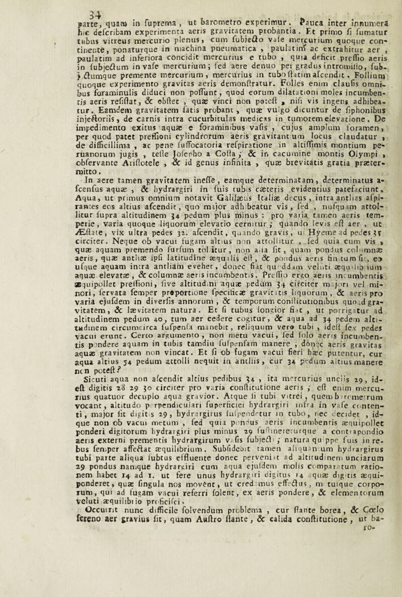 parte, quat» in fuprema , tit barometro experlmut*. Panca inter innumera hi€ delcribam experimenta aeris gravitateni probantia . Et primo fi lumatur tubns vitreus mercurio plenus, cum fubjsilo vale mercurium quoque con-» tinentè, ponaturque in machina pneumatica , paulatirn ac extrahitur aer , paulatim ad inferiora concidit mercurjus e tubo , quia deficit preflìo aeris in fubjetìum invafe mercurium; fed aere denuo per gradusintromiiìo, fub- > dumque premente mercurium, mercurius in tubofiatimafcendit. Follium quoque experimento gravitas aeris demonflratur. Folles eniin claufis omni¬ bus foraminulis diduci non poiTunt, quod eorum dilatationi moles incumben- tis aeris refiftat, 8c obftet , quae vinci non potefi , nifi vis ingens adhibea- tur. Eamdeaì gravitatem fatis probant , quae vulgo dicuntur de fiphonibus injeftoriìsj de carnis intra cucurbitulas medicas in tumorem elevatione. De impedimento exitus aquac e foramimbus vafis , cujus ampUim foramen, per quod patet preffioni cylindrorum aeris gravitane um locus claudatur t de difficillima , ac pene fuffocatoria refpiratione in altiffimis montium pe- ruanorum jugis , tette Joferho a Colia ,• Se in cacumine montis Olympi » obfervante Arittotele , Se id genus infinita , quas brevitatis gratia praster- mitto. In aere tamen gravitatem inette, eamque determinatam, determìnatus a- feenfus aquae , & iiydrargiri in fuis tubis caeteris evidentius patefaciunt. Aqua, ut primus omnium notavit Galilscus Italiae decus , intra antlias afpi- ranres eos altius afeendit, quo major adh;beatur vis, tted , nufquam attol- litur fupra altitudinem 34 pedum plus minus : prò varia tamen aeris tem¬ perie, varia quoque liquorum elevatio cernicur ; quando levis ett aer , ut ^Ettate, vix ultra pedes 32. afeendit, quando gravis, ui Hyeine ad pedestT circiter. Ncque ob vacui tugarn altms non attollitur , fed quia cum vis » quae aquam premendo furfum toliitur, non alia fit, quam pondus colnmnae aeris, quae antiiae ipfi latitudine aequalis èli. Se pondus aeris tìn tumfi-, e» ufque aquam intra antliain evehet, donec fiat qut-ddam velati -aequ 1 libiium aquac elevatae , & columnae aeris incumbentis. Prelfio ergo aens incunabentis ®quipollet prelfioni, five altitudini aquac pedam 34 cifeitér m.-ijon ve! mi¬ nori, fervata femper proportione fpecihcae gravituis liquorum, & aeris prò varia ejnfdem in diverfis annorum , & temporum conttitutionibus quo,;d gra- vitalem, Se laevitatem natura. Et fi tubus longior fiic , ut porrigatur ad altitudinem pedum 40, tum aer cedere cogitur, Sc aqua ad 34 pedem alti- t«dinem circumcirca fufpenla manebit, reliquum vero tubi , idei! fex pedes vacui crune. Certo argumento , non metu vacui, fed lolo aens incumben¬ tis pendere aquam in tubis tamdiu fulpenfam manere , dònec aeris gravitas aquac gravitatem non vincat. Et fi ob fugam vacui fieri hacc putentur, cur aqua altius 54 pedum attolli nequit in antliis, cur 34 pedum altius manere ntn pcteft/ Sicuri aqua non afeendit altius pedibus 34- > ita mercurius unciis 29, id- eft digitis 28 29 30 circiter prò varia conttitutione aeris ; ett enim mercu¬ rius quacuor decuplo aqua gravior. Acque li tubi vitrei, quem b irrme'rum vocanc, akitudo p rpendiculari fuperficiei hydrargiri infra in vafe etmten- ti, major lit digitis 29, hydrargirus fulpendt^tur in tubo, nec cecidet , id- que non ob vacui metum , fed quia pondus aeris incumbentis ajquipollet ponderi digitorum hydrargiri plus minus 29 luttmereturqae a contrapondio aeris externi prementis bydrargirum v-fis fubjetti,* natura quippc fuis in re. bus feniper affeftat aequilibrium. Subfidebit tamen aliquan um hydrargirus tubi parte aliqua lubtus effluente donec pervenire ad altitudinem unciarutn 29 pondus namque hydrargiri cum aqua ejuldem molis compara tum ratio- nem habet 14 ad 1. ut fere unus hydrargiri ciigitus 14 aqnas dig'tis aequi- ponderet, quae fingula nos movCnt, ut cred mus effediis, nv tuique corpo- rum, qui ad fugam vacui referri folent, ex aeris pendere. Se elementorum veluti aequiiibiio prt-ficifei. Occuint nunc difficile folvendum problema , cur flante borea, Se CeeJo {treno aer g.ravius fu, quam Aulirò flante, Sc caUda conilitutione , ut ba¬ ro-
