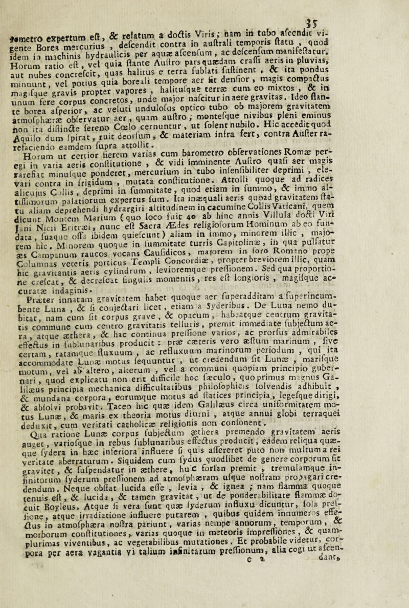 ea, & refatum a dodis Viris; nam in tubo afcendic vi- Hme Bofermetcurius , aefcend.t centra in andrai! tempons ftatu , quod idem in machinis bydranlicia per aqu® afcenfuni, ac defcenfnm mamfedatur. Hrxum ràtio ed. vel quia dame Andro parsqusdam crafd aeris m pluv.as, ani n?bes CMCtefcit, quas halitus e terra fublati fudinent . & ita pondus nnnnunt «fpotius quia boreali tempore aer iit dendor . magia compians m gufane gravis propter vapores , halitulque terrae cuna ee mixtos , & ira fere corpus concretos, nude rnajor nafcitur inaeregravitas. Ideo (Un. te borea afperior, ac veluti undulofus optico tubo ob majorem gravitatcm atmofpharr* obferVatur aer , quam audro i moiiterque niv.bns pieni eminus non ita diftinae fereno Coclo cernuntur , ut folent nubile. Hic accedit quod Aquile dum Ipirat, ruit deorlum. & materiana infra fert> centraAuderra* refaci^nio e.amdem fiipri attollit» » r • Horum ur certior iieretn varias cum barometro obfervationes Rom^ per- egi in varia aeris conllitutione , & vidi imminente Amiro quafi aer magis tLfiat minulque ponderet, mercurium m tubo inlen ibiliter deprirui , ele¬ vati centra in frigidum , mutata conditutione. Attollr quoque ad radices alicuius C )llis , deprimi in fummitate» quod enam m fummo, & mimo al tifiìmorum palatiorum expertus fum. Ita lu^quali aeris quoad gravitatem It^ tu aliam dep.ehendi hydrargiri altituduiem mcacumineColhs Vati^ dicuiic Moiicenv Marium (quo loco fuic 4© ab bine annis Villula doifti Viri f in Nicii Eritrset, nunc ett Sacra dEJes religioiorum Hominum ab co firn- data, fuaqae ort'i ibidem quielcunt ) aliacn in immo , minorem illic , majo¬ rem hic, Muiorem quoque in lumriiitate turris Capitolina, in qua pullatur aes C-:mpanum raucos vocans Caufìdicos, majorem m loro Romirio prope Columnas veteris porticus Templi Concordiae, propter breviorem iliic, quam hic sLiavicantis aeris cylindrum , levioremque prelTionem. Sed qua proportio- ne crelcat, & decrefeac fiogulis momeiitis, res eli longions , magilque ac- curatae indaginis. r aj* r • . Pra;ter innatam gravititem habet quoque aer fuperadditam a lupenncum- bence Luna , & fi conjedari Iicet, etiam a Syderibus . De Luna nemo du¬ bitar, nam cum Ut corpus grave, & opacum , hab.'atque ceiitrum gravita- tis commune cum centro gravitatis telluiis, prefmt immediate (ubieòtum ae¬ ra acque 2:th’ra, Se bac continua prciTione varios, ac prorlus admirabiles effcftus in fablunaribus producit : prse caeteris vero aeflum marinum , fivc certam, ratamque BuKumn , ac refluxuuna marmorum penodum , qui ita accommodate Lun« motus fequuntur , ut dedendum lit Lunse , man quò motum vel ab altero, alterum , vel a communi quopiam principio gul^r- nari, quod explicatu non erit difficile hoc faeculo, quoprimus magnus Ga- liliJEUS principia mechanica difficultaiibus philolophios lolvendis adhibuit , Se mondana corpora, eorumque motus ad llatices principia , legefquedirigi. Se ablolvi probavit. Tacco bic quae idem Galilasus circa uniformitatem mo- cus Lunse, Sc mari* ex theoria motus diurni , atque annui globi terraquei deduxit, cum veritati catholicar religionis non conlonent» Olia ratione Lunse corpus fubjeaum aethera premendo gravitatem aeris auget, variofque in rebus fublunaribus effedus producit, eadem retiqua quae- què fydera in hsec inferiora influere fi quis alTereret puto non multumarei verltate aberraturum. Siquidem cum fydus quodiibet de genere corporum fic gravitet, Se fufpendatur in aethere, hu'C forfan premit , tremnbmque in- Initorum lyderum preffionem ad atmolphasram ufque noflram prop•^garIcre- dendum. Ncque obfiat lucida elle , levia , & ignea ; nam fiamma quoque tenuis eft, & lucida, & tamen gravitar, ut de ponderabilìtate flammae do- cuit Boyleus, Atque lì vera funt quae lyderum inftuxn dicuntur, fola preU iione, atque irradiatione influere putarem , quibui quidem innumeros dus in atmofphaera nofira pariunt, varias nempe anaorum, temp<irum, oC morborum conftkutiones, varias quoque in metcoris imprefliones , & quana- plurimas viventibus, ac vegetabilibus mutationes. Et probabile videtur, cor¬