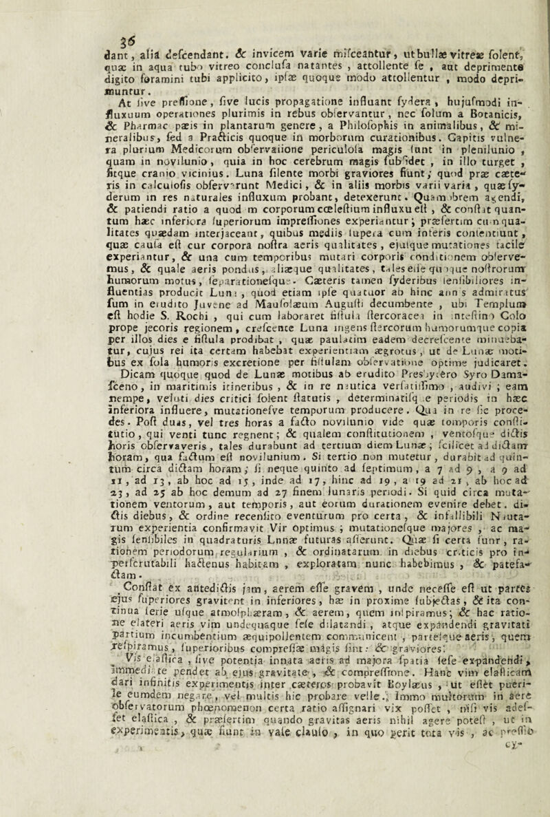 3'5 dant, alià defcendant. & invicem varie mifceantur, utbullae vitress folent, qux in aqua fub^» vitreo coiiclufa natantes , attollente fe , aut deprimente digito foramini tubi applicito, ipfae quoque modo attollentur , modo dcpri- jnuntur. At live prefTìone, fìve lucis propagatione influant fydera i hujufmodl in- fluxuum operationes plurimis in rebus obiervantur , nec folum a Botanicis, éc Pharmac paeis in plantarum genere, a Philofophis in anitnalibus, & mi- neralibijs, fed a Prafticis quoque in morbornm curationibus. Gapitis vulne¬ ra plurium Medicorum ob'ervaiione periculola magis lunt in plenilunio , quam in novilunio, quia in hoc cerebrum raagis fubHdet , in ilio turget , fitque cranio vicinius. Luna filente morbi graviores fiunt; quod prae caete*' ris in calcuiofis obferv'^runt Medici, Se in aliis morbis varii varia, quaefy- derum in res naturales influxum probant, detexerunt. Quam ibrem a^endi, & patiendi ratio a quod m corporum coeleftium influxu eli , & conftit quan- tum haec inferkìra fuperiorum imprelfiones experiantur; praefertim cu nqua- litates qujedam interjaceant, quibus mediis lupeia cum interis conientiunt, qu3B cauta eft cur corpora noftra aeris qualitates , ejaique mutatiorres tacile experiantur. Se una cum temporibus murari corporis «onditi ;nem obferve- naus, & quale aeris pondas, aliaeque quilitates, tnleseiie qu ique noflrorum' hunaorum motu^, lèparationelqur• Gaetens tainen fyderibus lenlibiliores m- fluentias producit Luni , quod etiam ipfe quatuor ab bine ann s admiritus fum in erudito juvene ad MaufolaBum Augniti decombente , ubi Templun» cft hodie S. Rochi , qui cum laboraret tìltula Itercoracei in intefiin) Colo prope jecoris regionem, crefeente Luna ingens fiercorum bamorumque copia per illos dies e fiflula prodibat , quae pauUtim eadem decrelcente iniiiaeba- tur, cujus rei ita ccrtam habebat experienciam aegrotus , ut de LunaEr moti- bus ex fola humoris exeretione per filìulam obiervatione optime judicaret. Dicam quoque quod de Lunae motibus ab erudito Presbycero Syro Dama- feeno, in maritimis irineribus , & in re nautica verfatiifimo , audivi ; eam nempe, veluti dies critici folent fiatutis , determinatilq e periodis in base ìnferiora influere, mutationefve temporum producere. Qua in re lìc proce- des- Poft duas, vel tres horas a fadfo novilunio vide quae ton>poris confti- tutio, qui venti tunc regnent; Se qnalem confiitutionem , ventofqur diifis jhoris obrerraveris , tales durabunt ad tertmm diem Lunae; fcilicet ad didarw bòram, qua fii<ftum eli novilunium. Si tertio non mutetur, durabitad quin- tum circa didam horam ; iì neque quinto ad feptimum , a 7 ad 9 , a 9 ad ji, ad 13 , ab hoc ad 15 , inde ad 17, bine ad 19 , a 19 ad 21 , ab hoc ad 2,3, ad 25 ab hoc demum ad 27 finem iunaris periodi. Si quid circa muta-' tionem ventorum , aut tefnporis, aut eortim durationem evenire debet. di» ftis diebus, & ordine recenlico eventurum prò certa, & infallibili Nruta- xum experientia confìrmavit Vir optimus ; mutationefque majores , ac ma- gis fenhbiles in quadraturis Lnnae fucuras alìerunt. Qiiae fi certa fiinr, ra- tiohem penodorunifreguLrium , Se ordinatarum. in diebus cr.ticis prò in-* perfcrutabili haftenus habitam , exploratam nunc habebimus , Se patefa-' ^darn • , Conffat ex antedidis /atn, aerem efie gravera , unde necefiè eft ut parte^ ejus fuperiores gravitene in inferiores, hae in proxime fubiedas, & ita con¬ tinua ferie ulque atmoIpLseram , Se aerem, quem inipiramus; Se hac ratio- Jie elateri aeris ^vim undeqnaque fele dilatandi , atque expandendi gravitati partium incumbentium sequipollentem comn'Ainicent , partelque aeris, queir» jeipiramus, luperioribus comprefias niàgis lìnt.- &r gravioresi Vis elaftfra , live potentia innata aeris ad malora fpatia (efe ex-pandehdi > ammedi' te pender ab ejus gravitate-, iSe coraprelfìone. Hanc vim elaflicanl dari infihifis experimentis inter .caetejc-s-probavit Eoylaeus , ut ellèt pueri¬ le cu mdeni negane, vel multis hic probare velie.i; Immo multoram in aere obfervatorum pboe.nonaenon certa ratio affignari vix poflfec , nifi vis adel- fet elaftica , Se prEclertim quando gravita* aeris nibil agere potei) , ut in experimeatis, quae fiunt in vale datilo , in quo perit tota yis , ac p’-eflio