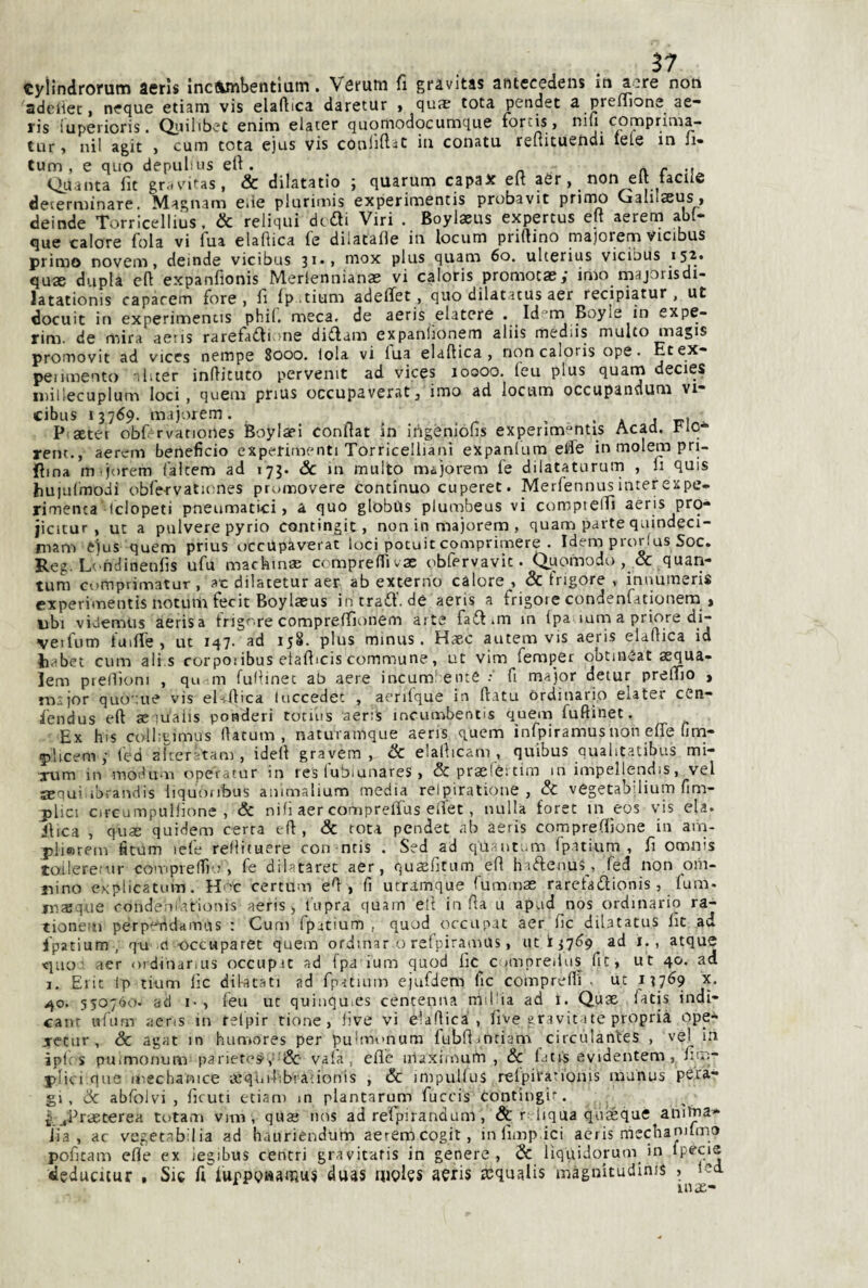 57 tylindrorum aerìs ìncflunbentiam. Vófutti fi gravitas antecedens in aere non adeiiet, neque etiam vis elafiica daretur » qus tota pender a preiìione ae- ris iuperioris. Qiulibet enim elaier quomodocumque forcis, niw comprinia- tur, nil agit , cum tota ejus vis conlifi^c in conatu reltiruendi tele in li- tum , e quo depulius efi . a r m Quanta fit gr.iv'itas, & dilatatio j quarum capax eli aèr, non eli tacile determinare. Magnam Ciie piurimis experimentis probavit prinw Galilaeus, deinde Torricellius. & reliqui didli Viri . Boylaeus expertus elt aerem abl- que calore fola vi ìua elaflica fe diiataOe in locum prillino niajoiem vicibus primo novem, deinde vicibus 3ii naox plus quam 6o. ulterius vicibus quae dupla cfl expanfionis Merlennianae vi caloris promocasy imo majorisdi- latationis caparem fore i fi Ip.tium adeflet, quo dilatatus aer recipiatur , ut docuit in experimentis phil. meca. de aeris elatere . Id^m Boyle in expe- rim. de mira aeiis rarefadi.me didam expanlionem aliis mediis multo magis promovit ad vices nempe 8000. loia vi fua elaftica , non caloris ope. Et ex* penmento -.l.ter inlìituto pervenir ad vices 10000. feu plus quann decies iniilecuplum loci, quem pnus occupaverat, imo ad locum occupandum vi* cibus 13769. inajore.m. . . a j r-i P aetet obf rvatioiies Boylael confiat in irìgéniófìs experimentis Acad. Flo-^ reni., aerem beneficio experimenti Torricelllani expanlum efie in molem pri¬ sma m-jorem i'aicem ad 173. &c 111 multo mójorem fe dilataturum , 11 quis huiulmodi obfervatumes promovere continuo cuperet. Merfennusinterexpe- rimenca’Iclopeti pneumatici, a quo globas plumbeus vi compieiTi aeris pro- jicitur , ut a pulverepyrio contingit, non in majorem , quam parte quindeci- mam e^us quem prius occUpàverat loci potuit comprimere . Idem prorlus Soc. Reg. Ltmclinenfis ufu machmas compreffivx obfervavit. Quofnodo , & quan- tum cumprimatur, ac dilatetur aer ab externo calore, & Irigore , innumeris experimentis notutn fecit Boylaeus in trad. de aeris a frigoie condenfationera , ubi videmus aerisa trigore comprelfionem arte fadim in Ipa lum a priore di- vofum tuifie , ut 147. ad 158. plus minus. Haec autem vis aeris elafiica id habet cum ali.s rorpoiibus elafiicis commune, ut vim femper obtineat aequa- lem piedìom , qu m fufiinec ab aere incum’ eine : fi ma)or detur premo , mijor quoque vis el-tfiica luccedet , aenfque in ftatu Ordinario elater ceti* iendus eft aeiualis ponderi totius aeris incumbentis quem fuftinet. Ex his colhtimus lUtum , naturamque aeris quem ìnfpiramus non effe firn* 5)hcemy i'ed akeratam , idefi grayera , &C elafiicam , quibus quahtatibus mi- xum in modum operarur in res lubiunares, & praslèi tim m impellendis, vel sequi ibrandis liquonbus animalium media relpiratione , & vegetabilium fim- plici orcumpuilìone , & nifi aer compreffus efiet, nulla forec in eos vis eia. dica , quse quidem certa i-ft , & tota pendei ab aeris comprefiione in ain- pli®rem fitum tele rellifuere con ntis . S?d ad quaitum fpatium , fi omnis toilere.’iir comprelTi .-, fe dilatarec aer, qusefitum efi hiftenus, fed non oiii- nino cKplicatum. H'>c certum efi, fi utrumque fummas raretadionis, lum. inasque condem-ationis aeris, lupra quam eft in fia u apad nos ordinario ra- tionem per putida mus : Cum fpitium , quod occupai aer fic dilatatus fit ad fpatium , qu ci-occuparet quem ordinato refpirajnus, 11113769 ad i., atque tjuo’ aer ordinarius occupic ad fpa ium quod lic^ c mipreilus fit, ut 40. ad 1, Elie Ip tium lìc dil-acati ad fpatium ejufdem lic comprelfi • ut 137^9 x. 40. 550760. ad I-, feu ut quinquics centenna mil'ia ad 1. Quae latis indi- cant ufiirn aens in relpir rione, live vi elafiica, five graviti tc propria ope-^ xctur , & agat in humores per pufinonum fubfijntiam circulanles , vei^ in ipli s puimonum parieres',''&- vaia, elle iilaximuiTi , òc IjtiS evidentem , lim- plici que mechanice lequilibiafionis , & impulluS relpitarionis mu'nus pera* gl, òc abfolvi , lìcuti etiam m plantarum fuccis Contingir. ^ jprasterea totani vim , quaj nos ad relpirandam, & r: liqua qùieque anibaa* iia , ac vegetabilia ad hauriendum aeremeogit, inlimp.ici aeris mecban'lmo pofitam elle ex iegibus centri gravitatis in genere, 5c liqiiidorum in deducitur . Sic fi iuppptìamuj duas nigles aeris icqualis màgnitudims , lei IPX-