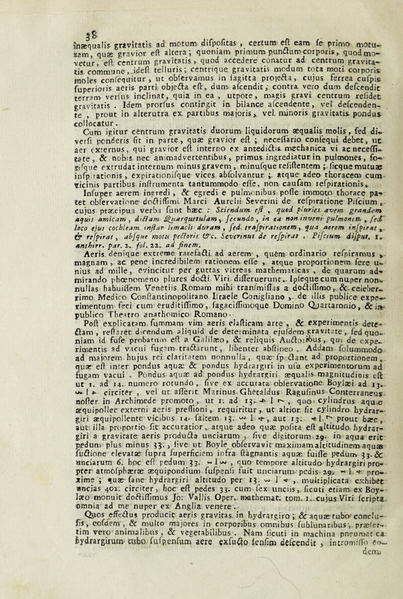 insequallj gravitatis ad motum difpofitas , certuns elj eam fe primo motu- Kam, quas gravior eft altera; quoniam primum pundturocorporis, quodtno- vetur, eft centrum gravitatis , quod accedere conatur ad centrum gravita— tis commune.-ideft telluris; centrique gravitatis modum tota moti corporis moles confequitur , ut oblervamus in lagitta proiefta, cujus ferrea cufpis. fuperioris aeris parti objeda eft , dum aicendit; contra vero dum defcendit terram verlus inclinat, quia in ea , utpote, magis gravi centrum relìdet gravitatis . Idem prorfus contirgit in bilance al’ceodente, vei defcenden- te , prout in alterutra ex partibus majoris,. vei. minoris gravitatis- pondus collocatur. Cum igitur céntrum gravitatis duorum liquidorum aequalls molis, fed di- verft ponderis fit in parte, quas gravior eft ; neceftario confequi debet, ut aer cxternus, qui gravior eft interno ex antedidis-mechanica vi acnecefli- tate, & nobis nec ammadvertentibus, primus ingrediatur in pulmones, fo» sifque extrudat internum minusgravem, minufque refiftentem ;.ftcquemutuae infp rationis , expirationifque vices abfolvantur. atque adeo thoracem cum- ricinis partibus inftrumenta tantummodo eft'e, non caufam refpirationis» Infuper aerem ineredi , & egredi e pulmonibus pofle immoto thorace pa-» tet obfervatifme dofliftìml Marci Aurelii Severmi de refpiratione Pilcium , cujus praccipuH verbi funt haec. : Sciendum eft , quod plurìes avem grandem aquis amie am , dtéìam ^uetrquetulam ^ fecundo ^ in ea non invent- pu/menem ^ feif loco ejus cochleam tnftar Itmacls durante fed. trafpirattonem, qua aerem infpirat ér refpirat, abfque motu peBoris ifTc. Severtntti de refpirat . Pifctum difpuì. i,-- anthirr, par. i. fol. 22^ ad finetn, Aeris denique extrcnae rarefafli ad aerem qufim ordinario refpiramus » magnam , ac pene incredibilem rationem effe , atque proportionem fere u» nius ad mille, evincitur per guttas vitreas mathematìcas , de quarum ad- mirando phoenomeno plures dodi Viri diflerueruntIplequecum nuper non* nullas bahuiftem Venetiis Romam mihi tranfmiftas a dodiftimo,. & celeber¬ rimo Medico Confìantinopolitano Ilraele Conigliano , de illis publice expc— rimentum feci cum eruditiftìmo, fagaciflìmoquC Domino Quartaronio, ócitt- publico Theatro anathomico Romano- Poft explicatam.fummam vim aeris elafticam arte , & ^xperimentis detc- dam , reftaret dicendum aliquid de determinata ejufdem gravitate, fed quo¬ niam id fufe probatum eft a Galilaso, & reiiquis Audoii^Jus , qui de expe- rimentis ad vacui fug’’m tradarunt, libenter abftineo .. Addam folummodo ad majorem hujus rei claritatem nonnulla, quas fpedant ad proportionem, quae eft inter pondus aquas & pondus hydrargiri in ulu experimentorum ad fugam vacui . Pondus aquas ad pondus hydrargiri asqualis.magnitudinis eft: ut I. ad 14. numero rotando , live ex accurata obrervatione. Boylaei ad 13. Icirciter , veiuc. affent Marinus-^Ghetaldus Ràgufinus Coruerraneus nofter in Archimede promoto, ut ir ad ig--^' 1 , quo^ cylindrus aqu^ aequipoller externi aeris preflìoni, requiritur, ut altior. fit cylindro hydrar— giri asquipollente'vicibus 14» faltem 13. 1 -«j-, auc 13. '*1 ^ preme base, aut-illa proportio ftt accuratior, atque adeo quas polita eft a^^^tudo hydrar¬ giri a gravitate aeris produda unciarum , five digitorum>29v in aqua erit p.edum piusiminus 59., live; ut Boyle obfervavit-maximarn.altitudinem aqu» fudione elevatae fupra fuperficiem infra ftagnamis aquas fuifle pedum 33. & unciarum 6. hoc eft pedum 33. •- , quo tempore altitudc hydrargiri pro- pter atmòfphasras asquipondìum fufpenli fuit unciarum-; pedis 29,- I 'i-- prò-- xime ; quas-fané hydrargiri aititudo per 13. 1 -rt- , mukiplicata exhibet »ncias 402; circiter, hoc-eft pedes 33. cum>fex unciis, ficuti etiam. ex Boy- Jaeo monuir doftiftìmus Jo: Vallis Oper,-mathemat. tom. k.cujus Viri Icripta, ©mnia ad me nuper ex Anglia venere . Qiios jsffedus producit aeris gravitas in hydrargiro i'& aquastubo conclu- Jis , eofdem & multo majores in corporibus omnibus fublunaribus ,, prasfer* tim vero aniraalibus , & vegetabilibus . Nani lìcuti in machina pneumat ca hydrargirum'mbo. fufp.enrum aere exfuClo lenlim defcendit , intromilTo eo- denx.