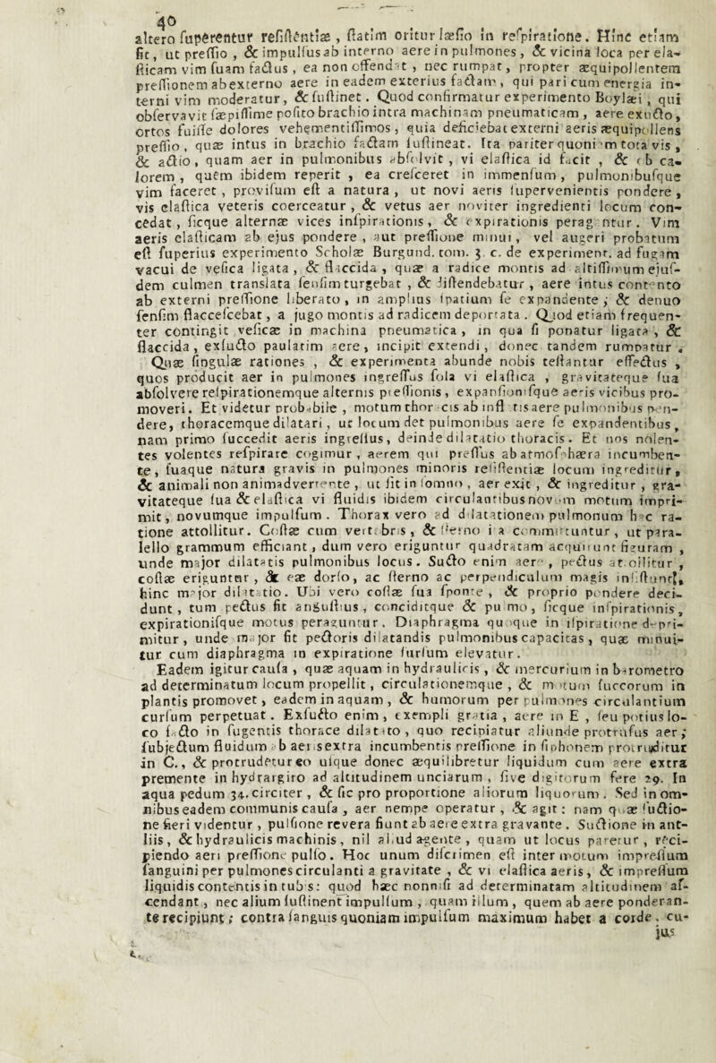 4C) altero Tupèrentur refirté'ntiae, flatìm orlturlasfìo in l'erplratlofie. Hinc etiarn fìt, ut prefTio , & impuHusab intprno aere in pulmones , & vicina loca per eia- fiicam vim fuam tadus , ea non cffend-it , nec rumpat, propter aequipollentern preHìonem abexterno aere in eadem exterius fadair , qui pari cum energia in¬ terni vim moderatur, &: fuftinet. Quod confirmatur experimento Boylaèi, qui obfervavit fsepifllme pofito brachio intra machinam pneumaticam , aere exndo, ortos fuiite dolores veherr.entilTìmos, quia deficiebat externi aeris aequipollens prefiìo , quae intus in brachio fadarn lufìineat. Ita pariter quoni^m tota vis , & adio, quam aer in pulmonibus ab^(^lvic , vi elamica id Lcit , & <b ca- lorem , quCm ibidem reperit , ea crefceret in immenfum, pulmumbufque vim laceret , provilum eft a natura, ut novi aens (upervenientis pendere, vis clafìica veteris coerceatur , & vetus aer noviter ingredienti locum con- cedat, ficque alternae vices infpirationis, Se expirationis perag ntur. Vim aeris elafticam ab ejus pendere, aut preflfione mmui, vel augeri probitnm eft fuperius experimento Scholae Burgund. tom. 5 c. de experimenr. ad fug-im vacui de vefica ligata , & fl-iccida , qua? a radice monris ad altiflTiiPum eiuf- dem culmen transìata lenfim turgebat , & iiftendebatu^r , aere intus contento ab externi preftìone liberato, m amplius ipatium fe expandentej Se denua fenfim flaccefeebat, a fugo monris ad radicem deportata . Q^iod etiarii f requen- ter contingit veficae in machina pneumatica, in qua fi ponatur ligata , & flaccida, exiudo paularim acre, incipit excendi, donec tandem rumparur , Qiise fingulae rationes , & expenmenta abunde nobis teliantar effedus , quos próducit aer in pulmones ingrelTus fola vi eiaftica , gravitatequ? fua abfolvere refpirationemque alternis pieflionis, expanftomfque aeris vicibus pro- moveri. Et videtur prob-ibilc , motum thnr cis ab infl risaere pulmonibus ren¬ dere, thoraccmque dilatari, ut locum det pulmonibus aere fe expandentibus, nam primo fuccedit aeris ingrellus, dein de dilatatio thoracis. Et nos nolen- tes volentcs refpirare cogimur , aerem qm prefl'us ab atmof^haera incumben- te, fuaque natura gravis in pulmones rninoris reliftentiaB locum ingreditur. Se animali non animadverrcnte , ut fit in Ioitiiu> , aer exjc , Se ingreditur , gra- vitateque lua&elaftica vi fluidis ibidem circulantibusnov'.mi motum impri- mit, novumque impulfum . Thorax vero c*d ddatationem pulmonum b*ic ra- tione attoUitur. Coftas cnm vert.bns, &l'eino i a commirtuntur, ut p^ra- lello grammum efficiant, dum vero eriguntur quadracam acquo unt fieuram , unde major dilat»tis pulmonibus locus. Sudo enim aere, pedus at oilitur , coftte eriguntnr , eae dorfo, ac fterno ac perpendiculum magis mdftanrj, bine major dilatitio. Ubi vero coflae fui fponre , Se proprio ptmdere deci- dunt , tum pedus fit angulbus, ctmciditque Sc pu mo, Acque infpirationis, expirationifque motus peraguntur. Diaphragma qu que in ilpiratione d-pri- mitur, unde major fit pedoris dilatandis pulmonibus capacitas , quae mmul- tur cum diaphragma in expiratione furlum elevatur. Eadein igitur caula , quae aquam in hydraulici?, Se inercurìum in barometro ad determinatum locum propellit, circulationemque , & m >turn fuccorum in plantis promovet, eadem in aquam , Sc humorum per pulmones oirculantium curfum perpetuar. Exfudo enim , txempli grana, aere in E , feu potius lo¬ co {.-.do in fugentis thorace dilatuo, quo recipiatur aliunde protrufus aer; fubjedum fiuidum cb aei-sextra incumbentis prelTìone in fiphonem proinuditur in C., & protrudecureo uique donec aequilibretur liquidum cum aere extra premente inhydrargiro ad altitudinem unciarum , Ave digitorum fere ig. In aqua pedum 34.circiter , &; fic prò proportione aliorura Iiquo>um. SeJinom- nibuseadem communis caufa , aer nempe operatur, .Se agir ; nam q.tae'udio- ne fieri videntur, pulfione revera fiunt ab aere extra gravante. Sudione in ant- liis, & hydraulicis machinis, nil ai.ud agente , quam ut locus parerur , r{'ci- piendo aeri prelAone pulfo. Hoc unum dilciimen eft inter motum impre-flum fanguini per pulmonescirculanti a gravitate , Sc vi elaflica aeris, Sc impreAum liquidiscontentisin tub s: quod hsec nonnifi ad dererminatam altitudmem af- ccndant, nec alium {uftinent itnpuKum , quamilium, quem ab aere ponderan¬ te rccìpiunt; centraianguisquoniamimpulfum maximum habet a corde, cu- jas