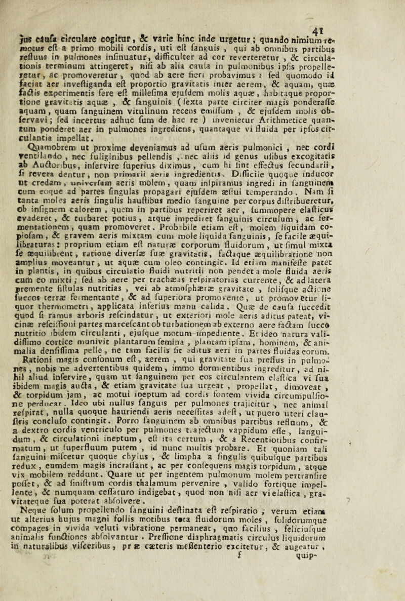 jas ciufa cìrcuUre coglmr, & varie Mnc inde urgetur ; quando nlmrnmte» tuocus eft a primo mobili cordis, uti eli fang,uis , qui ab omnibus partibus refluus in pulmones infinuatur, difficulter ad cor rev'crteretur , Se circiila- tionis terminum attingeret, nifi ab alia cauta in pulmonibus ipfis propelle- letur, ac pronioveretur , quod ab aere fieri probavimus .* fed quomodo id faciac aer invefiiganda eft proportio gravitatis inter aerem, & aquam, quae faflis erperimeotis fere efi millefima ejuldem molis aqua?, habitaque. propor- tione gravitatis aquae , Se fanguinis ( fexta parte circiter magis ponderale aquam, quam languinem vitulinum recens emilfum , Se ejuldem molis ob- fervavi ; led incertus adhuc fum de hac re ) invenietur Arithmecice quan- tum ponderet aer in pulmones ingrediens, quantaque vi fluida per ipfoscir- culantia impellat. Qyamobrem ut proxime deveniamus ad ufum aeris pulmonici , nec cordi ventilando , nec fuliginibus pellendis ,.nec aids id genus ulìbus exeogitatis ab Audìoribus, infervire fuperius diximus, cum hi line elFeélus fecundarii, lì revera dentur, non primariì aeris ingrediencis. Dilllcile quoque inducor Ut credam, univerfam aeris molem, quam inipiramus ingredi in fanguiuen* cum coque ad partes fingulas propagari ejufdenn asliui temperando . Nam fi tanta moles aeris fingulis hauflibus medio langume per corpus diflribueretur, ob infignem calorem , quem in partibus reperiret aer , Lummopere elafticus evaderei, & tuibaret potius, atque impediret fanguinis circulum , ac fer- mentationem , quam promoveret. Probabile eciam efl , molem liquidam co* piofam , Se gravem aeris mixtam cum mole liquida fanguinis, fe facile sequi- iibraturas: proprium etiam eft naturae corporum fluidorum , ut fimul mixta fe acquilibient, ratione diverlac fuae gravitatis, fadaque acquilibratione non amplius moveantur, ut aquje cura oleo contingic. id etidm manifefle patec in plantis , in quibus circulatio fluidi nutntii non pencfetamole fluida ae.is curti eo mixti ; fed ab aere per trachaeas relpiratorias currente, & ad latera premente fiflulas nutritias , vei ab atmofphaersE gravitate , lolifque a(flicne fuccos terrae fermentante, Se ad fuperiora promovente, ut promovetur li¬ quor thernnemeen, applicata inferius manu calida . Quae de caufa luccedit quod fi ramus arboris refeindatur , ut exterior^ mole aeris aditus pateat, vi- cinae refeiflìoni partes marcefcantobturbationem ab externo aere fadam Iucca nutritio ibidem circulanti , ejufque motum impediente. Et ideo natura vali- diflìmo cortice munivit plantarum femina , plantam ipfam , hominem, & ani- malia denfiflìma pelle, ne tam facilis fic aditus aeri in partes fluidas eorum. Rationi magis confonum efl, aerem , qui gravitate Tua preflus in pulmo- Ties , nobis ne advertentibus quidem, immo dormientibus ingreditur, ad ni- hil aliud infervire, quam ut fanguinem per eos circulantem elafìica vi fua ibidem msgis auda, Se etiam gravitate lua urgeat , propellat, dimoveat , & torpidum jam, ac motui ineptum ad cordis fontem vivida circumpulfio- ne perdurar. Ideo ubi uullus fanguis per pulmones trajicitur , nec animai relpirat, nulla quoque hauriendi aeris neceflTitas adefl , uepuero uteri clau- fiaris conclufo contingit. Porro fangumem ab omnibus partibus reflaum, &: a dextro cordis ventriculo per pulmones tiajedun) vappidum erte, langui- dum , & circulationi ineptum, efi ita certum , Se a Recentiotibus confir- matum, ut luperfluum putem , id nunc multis probare. Et quoniam tali fanguini mifeetur quoque chylus , Se limpha a fingulis quibulque partibus redux , eumdem magis incrallant, ac per confequens magis torpidum , atqu« vix mobilem reddunt. Quare ut per ingentem pulmonum molem pertranlìre polTet, Se ad finiftrum cordis chalamum pervenire , valido fortique impcl- lente. Se numquam ceflaturo indigebat, quod non nifi aer vielaftica , gra- vitateque fua poterat ablolvere. Ncque folum propellendo fanguini desinata efl refpiratio ; verum etiam ut alterius hujus magni follis motibus tata fluidorum moles , folidorumque compages in vivida velati vibratione pcrmaneat, quo facilius , fcliciufque animalis funifliones abfolvantur . Preffìone diaphragmatis circulus liquidorum in natur^ilibus vifeeribus, pr se caeteris mesenterio cxcitetur, Se augeatur , f quip-