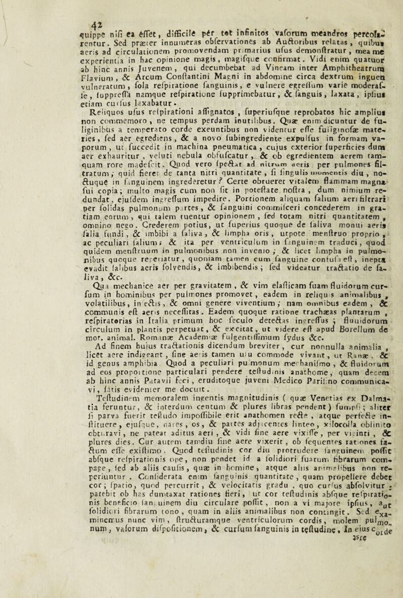 ^uippe nifi ea éfiet, difficile pér tet infinitos vaforum meandro* percoft- renfur. Sed praster innumeras obfervationes ab Auftonbus relatas , quibu* aeris ad circulationem promovendam pnmarius ufus demonftratur , meame experientia in hac opinione magis , nnagifque ccntìrmat. Vidi enim quatuot' ab bine annis Juvenem, qui decumbebat ad Vineam inter Amphitheatruna Flavium , Se Arcum Confiantini Magni in abdomme circa dextrum inguen vulneratuni > fola refpiratione fanguinis, e vulnera egreiium varie moderaf- fe , lupprefTa namque refpiratione lupprimebatur, <Scfanguis, iaxata, ipliuf etiam cuifus laxabatur. Reìiquos ufus relpirationi aflfignatos , fuperiufque reprobato* bic ampliai non commemoro, ne tempus perdam inutilibus. Qua? enimdicuntur de fu- liginibus a temperato corde exeuntibus non videntur efle fuligmofje mate- ries, fed aer egrediens, & a novo lubingrediente expulfus in formam va- porum , ut fuccedit in machina pneumatica, cujus exterior fupertìcies duna aer exhauritur , veluti nebula obtufcatur, & ob egredientem aerem tam- quam rore madefeit. Quod vero (peAat ad nitrum dcris per piilmones fil- tratumy quid fieret de tanta nitri quantitare , fi jjngulis momcntis diu , no- ftuque in fanguinem ingredereturCerte obruerer vitalem flammam magnst fui copia; multo magis cum non fit in potefiate noftra , dum nimium re- dundat, ejuidem ingrefium impedire. Portionem aliquam fahum aerj birrari per folidas pulmonum p;rtes, Se fanguini commilcerì concederem in gra- tiam eorum , qui lalem tuentur opinionem , fed totam nitri quantitatem ^ omnino nego. Grederem potius, ut fuperius quoque de laliva monui aeris /alia fondi, Se imbibi a faliva, Se limpha oris , urpote menftruo proprio, ac peculiari lalium> Se ita per ventriculum in finguinem traduci, quod quidem menfiruum in pulmonibus non inverno ; & hcet bmpha in pulmo- nibus quoque réfenatur, quoniam tamen cum fanguine coniufaeft, inept» evadit lalibus aeris folvendis, Se imbibendis ; fed videatur traélatio de fa¬ liva , ScC’ Qua mechanice aer per gravitatem , Se vim elafiicam fuam fluidorum cur- fum in hotninibus per pulirones promovet, eadem in reliqu s animalibus , volatilibus, in eftis, Se omni genere viventium; nam omnibus eadem, & communis eft aeris necefiltas . Eadern quoque ratione trachaeas plantarum , refpiratorias in Italia primum hoc feculo deteftas ingre/Tus ; fiuuidorum circulum in pUntis perpetuar, Se excitat, ut videre e/1 apud Borellum de mor. animai. Rominse Academ-ae fulgenti/bmum fydus Sec. Ad finem hu'ius traftationis dicendum breviter , cur nonnulla animalia , licer aere indieeatrt, line ae-is tamen uiu commode vivant, ut Ranae , & id genus amphibia Quod a peculiari puimonum me^hanilmo , Se fluidorum ad eos propoitione particulari perdere tefludmis anathome, quam decem ab bine annis Patavii feci, eruditoque juveni Medico Parifno communica- vi, /dtis evidenter me docuic. Teftudinem memoralem ingentis magnltudinis ( quae Venetias ex Dalma» tia feruntur, Se interdum centum Se plures libra* pendent ) furiipli ; ahter il parva fuerir tefludo impo/Tibiie erit anathomen refte , atque perfeéie in- flituere , ejufque, naies, os, 8c pattes adj scentcs linteo, xilocoPa oblinito cbti.ravi, ne pateat aditus aeri , & vidi line aere vixifle, per vi/inti , Sc plures dies. Cur autem tamdiu /ine aere vixerir , ob fequentes rationes fa- ftum c/fe exi/limo. Quod tefuidinis cor diu protriidere /anguinem poflìc abfque re/pirationis ope, non pendet id a iblidiori /uarurr. bbratum com- page , ied ab aliis cau/is, quas in hemine, atque aliis ar-irriylibus non re- perknnur . Cenliderata en:m languinis quantitate , quam propellere debet cor; /patio, quod percurrit, & velocitaris gradu , quo cursus abfolvitur ; patebit ob has dumtaxat rationes beri, ur cor teftudinis abfque re/piratio- nis beneficio lan. uinem diu circulare pc/fit, non a vi majore ipfius, folidiori fibrarum tono, quam in aliis animalibus non contingit. Sed mineirus nane vim, ftruéturamque ventriculorum cordis, molem pul^no. num, va/orum di/pofitionem, Se curfum languinis in t^fladine, In eius c 3Src