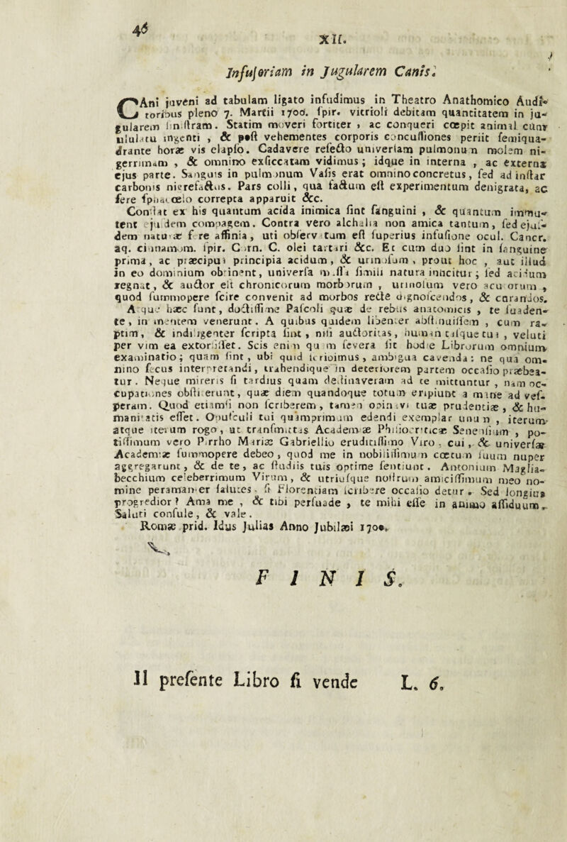 4<5 XH. jnfulQYiam in Juguìarem Cants* CAni iaveni ad tabulam ligato infadlmus In Theatro Anathomico And?* toribus pieno 7. Marcii ifod. fpir. vitrroli debitarn quancitatem in ja- gularem lin flram. Statina moveri fortiter . ac conqueri coepit animai ciinr ululatu indenti , & vehementes corporis cancufliones periit feoiiqua- drance horac vis elaplò. Cadavere refedo umverlatn pulmonu n molem ni- gerriinrtni , & omninò exficcatam vidimus j idque in interna , ac extern* cjus parte. Sanguis in pulm rnum Vafis crat omninoconcretus, fed ad inftar carbonis nicrefaftiis. Pars colli, qua faftuin eli experimentum denigrata, ac fere fpiiai oelo correpta apparuit &c. Con’lat ex bis quantum acida inimica fine fangnini , 3c quantum immu*»^ tcnt ejui'dem compagem. Contra vero alchalia non amica tantum, fed ciuf- dem nata-a; fere affìnia, uti obferv^tam efi luperius infufione ocul. Cancr, aq. cii)nam«^m. fpir. C )rn. C. olei taitiri &c. Et curn duo lìnt in fimguine prima, ac praecipui principia acidum, & unn ifam , prout hoc , auc iilud in eo dominiam obtinent, univerfa m.fli fimili natura inlicitur ; fed ari-!un> regnar, & audor elt chronicorurn morbjrutn , unnoium vero acu orum , quod fummopere feire convenir ad murbos rette uignoicendos, 8c coranios. A’^qu - hxc funt, dodiflime Palcoli cjuae de rebus anatomicis , te fuaden-^ te, in inentem venerunt. A quibus qaidem libemer abfiinuiifem , cum ra« ptim, & indiiigenter fcripta lìiu , nifi audoritas, immm cilque tui , velati per vim ea extoròlfet, Scis enim qu m leverà lìe hodie Librorum arnuiunv examinatio; qunm fint, ubi quid ttrioimus, amb'gua cavenda; ne qua om- nino fecus intert'retandi, ti^hendique Tn detetiurem partem occafio praebea- tur. Neque mirens fi tardius quam cledinaveram ad ce mittuntur , lum oc- cupationes obfii erunt, quae die;n quandoque totum enpiunt a mine ad vef- peram. Quod etiamfi non fcriberem, tamen ooinavj tux prudencix , <& ha- mani'atis efiet. Ooufcuìi cui quamprimarn eJendi esemplar unun , iterum- atque iteium rogo, ut tranfmictis Academ ae Pbiiio.'riticx Seneulìum , po- tiitimum vero Pirrho Mirix Gabriellio erudiciflimo Viro, cui, ^ univerfa? Academix fummopere debeo, quod me in nobiiiifimun ccctum iuum nuper aggregarunt, & de te, ac fiudiis tuis oprime fentiunr. Antonium Maglia» becchium ceìeberrimum Vinim , & utriufque nutlruui arniciffimum meo no¬ mine peraman-er (aluces • fi florentiam iciib.;re occalìo deciir. Sed longiu» progredior? Ama me , Se tibi perfuade , te mihi elle in animo affiduum^- Saluci confale, Se vale. Romas.prid. Idus Julias Anno Jubilxi 170*0 V ^ » FINIS. L. 6. 11 prefente Libro fi vende